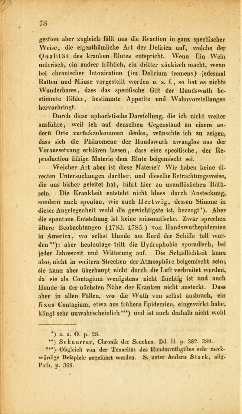 gcstion aber zugleich fällt uns die lleaction in ganz speeifischer Weise, die eigenthümliche Art der Delirien auf, welche der Qualität des kranken Blutes entspricht. Wenn Ein Wein mürrisch, ein andrer fröhlich, ein dritter zänkisch macht, wenn bei chronischer Intoxication (im Delirium tremens) jedesmal Hatten und Mäuse vorgestellt werden u. s. f., so hat es nichts Wunderbares, dass das speeifische Gift der Hundswuth be- stimmte Bilder, bestimmte Appetite und Wahnvorstellungen hervorbringt. Durch diese aphoristische Darstellung, die ich nicht weiter ausführe, weil ich auf denselben Gegenstand an einem an- dern Orte zurückzukommen denke, wünschte ich zu zeigen, dass sich die Phänomene der Hundswuth zwanglos aus der Voraussetzung erklären lassen, dass eine speeifische, der Re- produetion fähige Materie dem Blute beigemischt sei. Welcher Art aber ist diese Materie? Wir haben keine di- recten Untersuchungen darüber, und dieselbe Betrachtungsweise, die uns bisher geleitet hat, führt hier zu unauflöslichen Räth- seln. Die Krankheit entsteht nicht bloss durch Ansteckung, sondern auch spontan, wie auch Hertwig, dessen Stimme in dieser Angelegenheit wohl die gewichtigste ist, bezeugt*). Aber die spontane Entstehung ist keine miasmatische. Zwar sprechen ältere Beobachtungen (1783. 1785.) von Hundswuthepidemien in America, wo selbst Hunde am Bord der Schiffe toll wur- den**): aber heutzutage tritt die Hydrophobie sporadisch, bei jeder Jahreszeit und Witterung auf. Die Schädlichkeit kann also, nicht in weitern Strecken der Atmosphäre beigemischt sein; sie kann aber überhaupt nicht durch die Luft verbreitet werden, da eie als Contagium wenigstens nicht flüchtig ist und auch Hunde in der nächsten Nähe der Kranken nicht ansteckt. Dass aber in allen Fällen, wo die Wuth von selbst ausbrach, ein fixes Contagium, etwa aus frühern Epidemien, eingewirkt habe, klingt sehr unwahrscheinlich***) und ist auch deshalb nicht wohl *) a. a. O. p. 28. **) Schnurrer, Chronik der Seuchen. Bd. II. p. 382. 389. ***) Obgleich von der Tenacität des Hundswutligiftes sehr merk- würdige Beispiele angeführt werden. S. unter Andern Stark, allg. Path. p. 368.