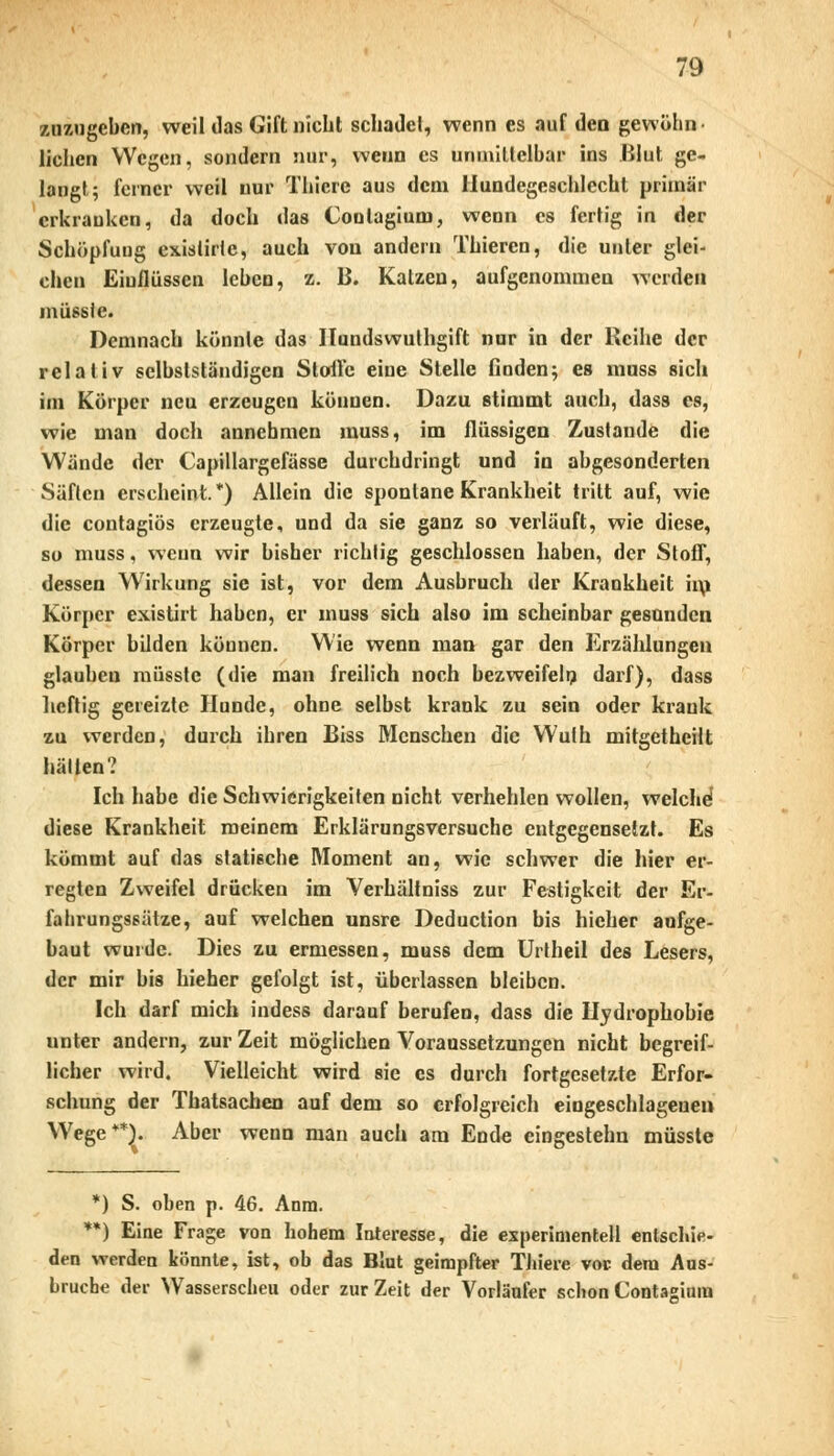 zuzugeben, weil das Gift nicht schadet, wenn es auf den gewohn liehen Wegen, sondern nur, wenn es unmittelbar ins Blut ge- langt; ferner weil nur Thicrc aus dem Hundegeschlecht primär erkrauken, da doch das Contagium, wenn es fertig in der Schöpfuug exislirte, auch von andern Thieren, die unter glei- chen Einflüssen leben, b. B. Katzen, aufgenommen werden mutetet Demnach könnte das Nundswuthgift nur in der Reihe der relativ selbslständigen Stolle eine Stelle finden; es muss sich im Körper neu erzeugen können. Dazu stimmt auch, dass es, wie man doch annehmen muss, im flüssigen Zustande die Wände der Capillargefässe durchdringt und in abgesonderten Säften erscheint*) Allein die spontane Krankheit tritt auf, wie die contagiös erzeugte, und da sie ganz so verläuft, wie diese, so muss, wenn wir bisher richtig geschlossen haben, der Stoff, dessen Wirkung sie ist, vor dem Ausbruch der Krankheit im Körper existirt haben, er muss sich also im scheinbar gesunden Körper bilden können. Wie wenn man gar den Erzählungen glauben müsste (die man freilich noch bezweifeln darf), dass heftig gereizte Hunde, ohne selbst krank zu sein oder krank zu werden, durch ihren Biss Menschen die Wulh mitgetheilt hätten? Ich habe die Schwierigkeiten nicht verhehlen wollen, welche1 diese Krankheit meinem Erklärungsversuche entgegensetzt. Es kömmt auf das statische Moment an, wie schwer die hier er- regten Zweifel drücken im Verhältniss zur Festigkeit der Er- fahrungssätze, auf welchen unsre Deduction bis hicher aufge- baut wurde. Dies zu ermessen, muss dem Urtheil des Lesers, der mir bis hieher gefolgt ist, überlassen bleiben. Ich darf mich indess darauf berufen, dass die Hydrophobie unter andern, zur Zeit möglichen Voraussetzungen nicht begreif- licher wird. Vielleicht wird sie es durch fortgesetzte Erfor- schung der Thatsachen auf dem so erfolgreich eingeschlagene» Wege**). Aber weun man auch am Ende eingestehn müsste *) S. oben p. 46. Anra. **) Eine Frage von hohem Interesse, die experimentell entschie- den werden könnte, ist, ob das Blut geimpfter Thiere vor dem Aus- bruche der Wasserscheu oder zur Zeit der Vorläufer schon Contadum