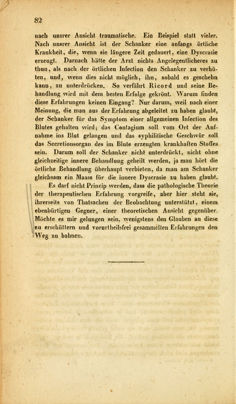 p 82 nach unsrer Ansicht traumalische. Ein Beispiel statt vieler. Nach unsrer Ansicht ist der Schanker eine anfangs örtliche Krankheit, die, wenn sie längere Zeit gedauert, eine Dyscrasie erzeugt. Darnach hätte der Arzt nichts Angelegentlicheres zu thun, als nach der örtlichen Infection den Schanker zu verhü- ten, und, wenn dies nicht möglich, ihn, sobald es geschehn kann, zu unterdrücken. So verfährt Ricord und seine Be- handlung wird mit dem besten Erfolge gekrönt. Warum finden diese Erfahrungen keinen Eingang? Nur darum, weil nach einer Meinung, die man aus der Erfahrung abgeleitet zu haben glaubt, der Schanker für das Symptom einer allgemeinen Infection des Blutes gehalten wird; das Contagium soll vom Ort der Auf- nahme ins Blut gelangen und das syphilitische Geschwür soll das Secretionsorgan des im Blute erzeugten krankhaften Stoffes ßein. Darum soll der Schanker nicht unterdrückt, nicht ohne gleichzeitige innere Behandlung geheilt werden, ja man hört die örtliche Behandlung überhaupt verbieten, da man am Schanker gleichsam ein Maass für die innere Dyscrasie zu haben glaubt. Es darf nicht Princip werden, dass die pathologische Theorie der therapeutischen Erfahrung vorgreife, aber hier steht sie, ihrerseits von Thatsachen der Beobachtung unterstützt, einem ebenbürtigen Gegner, einer theoretischen Ansicht gegenüber. Möchte es mir gelungen sein, wenigstens den Glauben an diese m erschüttern und vorurtheilsfrei gesammelten Erfahrungen den Weg zu bahnen.