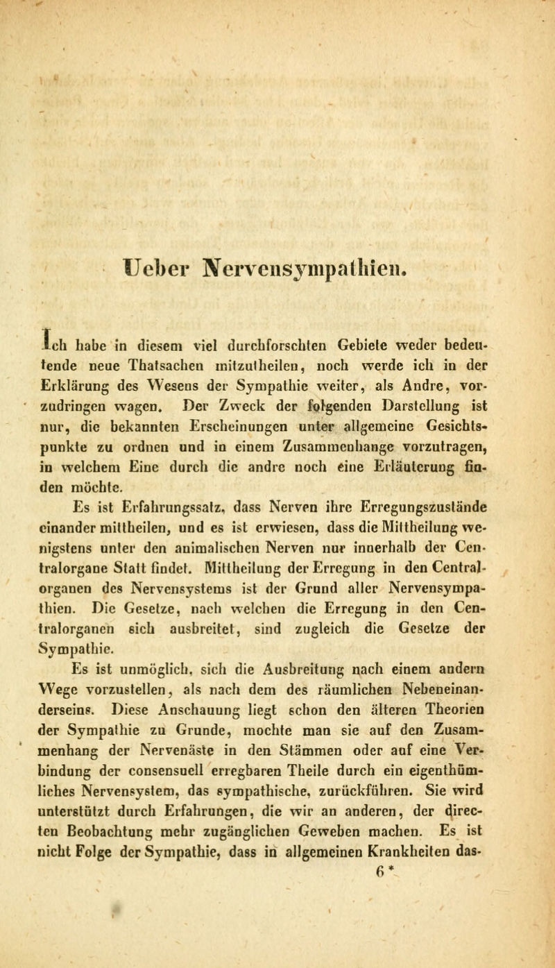 Ueber Nervensvmpatliien. Ich habe In diesem viel durchforschten Gebiete weder bedeu- ende neue Thatsachen mitzutheilen, noch werde ich in der Erklärung des Weseus der Sympathie weiter, als Andre, vor- zudringen wagen. Der Zweck der folgenden Darstellung ist nur, die bekannten Erscheinungen unter allgemeine Gesichts- punkte zu ordnen und in einem Zusammenbange vorzutragen, in welchem Eine durch die andre noch eine Erläuterung fin- den möchte. Es ist Erfahrungssatz, dass Nerven ihre Erregungszustände einander mittheilen, und es ist erwiesen, dass die Mittheilung we- nigstens unter den animalischen Nerven nur innerhalb der Cen- tralorgane Statt findet. Mittheilung der Erregung in den Central- organen des Nervensystems ist der Grund aller Nervensympa- thien. Die Gesetze, nach welchen die Erregung in den Cen- tralorganen sich ausbreitet, sind zugleich die Gesetze der Sympathie. Es ist unmöglich, sich die Ausbreitung nach einem andern Wege vorzustellen, als nach dem des räumlichen Nebeneinan- derseins. Diese Anschauung liegt schon den älteren Theorien der Sympathie zu Grunde, mochte man sie auf den Zusam- menhang der Nervenäste in den Stämmen oder auf eine Ver- bindung der consensuell erregbaren Theile durch ein eigentüm- liches Nervensystem, das sympathische, zurückführen. Sie wird unterstützt durch Erfahrungen, die wir an anderen, der direc- ten Beobachtung mehr zugänglichen Geweben machen. Es ist nicht Folge der Sympathie, dass in allgemeinen Krankheiten das-