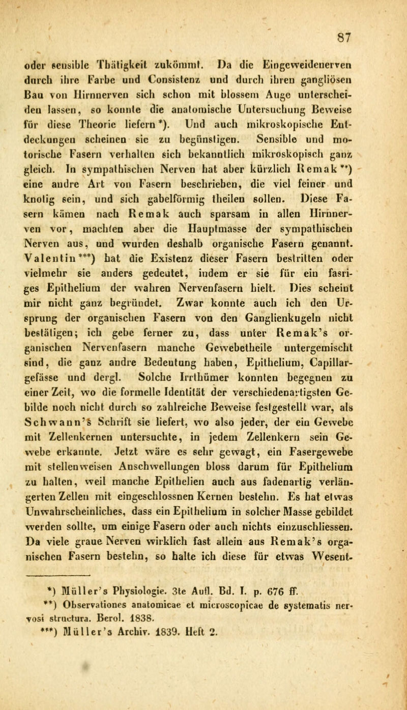 oder sensible Tbätigkeil zukömmt. Da die Eingeweidenerven dnreb ihre Farbe und Consistcnz und durch ihren gangliösen Bau von Ilirnnerven sich schon mit blossem Augo unterschei- den lassen, so konnte die anatomische Untersuchung Beweise für diese Theorie liefern *). Und auch mikroskopische Ent- deckungen scheinen sie zu begünstigen. Sensible und mo- torische Fasern verhallen sich bekanntlich mikroskopisch ganz gleich. In sympathischen Nerven hat aber kürzlich Remak) eine andre Art von Fasern beschrieben, die viel feiner und knotig sein, und sich gabelförmig theilen 6ollen. Diese Fa- sern kämen nach Remak auch sparsam in allen Ilirnner- ven vor, machten aber die Hauptmasse der sympathischen Nerven aus, und wurden deshalb organische Fasern genannt. Valentin***) hat die Existenz dieser Fasern bestritten oder vielmehr sie anders gedeutet, indem er sie für ein fasri- ges Epithelium der wahren Nervenfasern hielt. Dies scheint mir nicht ganz begründet. Zwar konnte auch ich den Ur- sprung der organischen Fasern von den Ganglienkugeln nicht bestätigen; ich gebe feiner zu, dass unter Remak's or- ganischen Nervenfasern manche Gewebetheile untergemischt sind, die ganz andre Bedeutung haben, Epithelium, Capillar- gefässe und dergl. Solche Irrthümer konnten begegnen zu einer Zeit, wo die formelle Identität der verschiedenartigsten Ge- bilde noch nicht durch so zahlreiche Beweise festgestellt war, als Schwann's Schrift sie liefert, wo also jeder, der ein Gewebe mit Zellenkernen untersuchte, in jedem Zellenkern sein Ge- webe erkannte. Jetzt wäre es sehr gewagt, ein Fasergewebe mit stellenweisen Anschwellungen bloss darum für Epithelium zu halten, weil manche Epithelien auch aus fadenartig verlän- gerten Zellen mit eingeschlossnen Kernen bestehn. Es hat etwas Unwahrscheinliches, dass ein Epithelium in solcher Masse gebildet weiden sollte, um einige Fasern oder auch nichts eiiizuschliessen. Da viele graue Nerven wirklich fast allein aus Remak 's orga- nischen Fasern bestehn, so halte ich diese für etwas Wesent- *) Müll er's Physiologie. 3te Aufl. Bd. I. p. 676 ff. **) Observationes anatomicae et micioscopicae de systematis ner- tosi struetura. Berol. 1838. ***) Müller's Archiv. 1839. Heft 2.