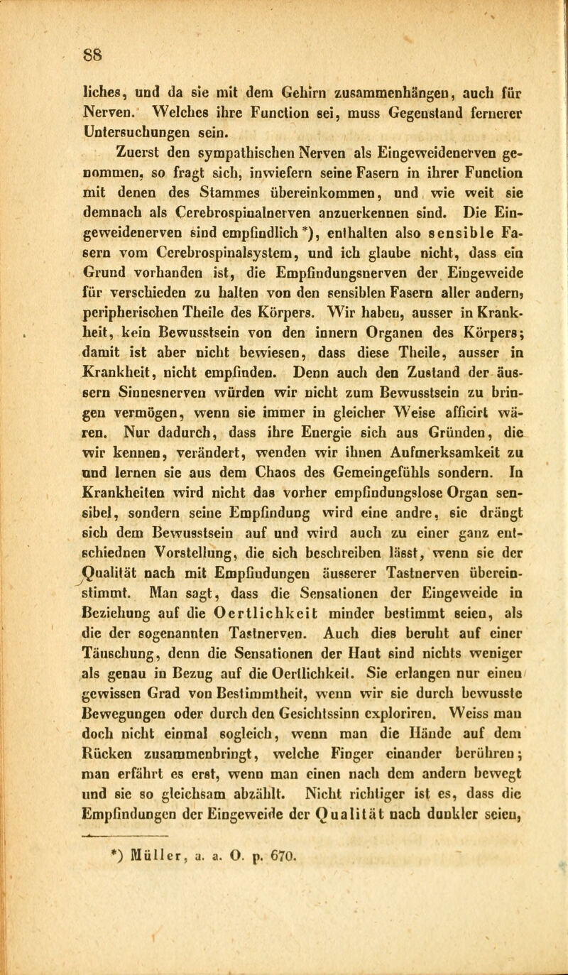 Hohes, und da sie mit dem Gehirn zusammenhängen, auch für Nerven. Welches ihre Function sei, muss Gegenstand fernerer Untersuchungen sein. Zuerst den sympathischen Nerven als Eingeweidenerven ge- nommen, so fragt sich, inwiefern seine Fasern in ihrer Function mit denen des Stammes übereinkommen, und wie weit sie demnach als Cerebrospiualnerven anzuerkennen sind. Die Ein- geweidenerven sind empfindlich*), enthalten also sensible Fa- sern vom Cerebrospinalsystem, und ich glaube nicht, dass ein Grund vorhanden ist, die Empfindungsnerven der Eingeweide für verschieden zu halten von den sensiblen Fasern aller andern? peripherischen Theile des Körpers. Wir habeu, ausser in Krank- heit, kein Bewusstsein von den innern Organen des Körpers; damit ist aber nicht bewiesen, dass diese Theile, ausser in Krankheit, nicht empfinden. Denn auch den Zustand der äus- sern Sinnesnerven würden wir nicht zum Bewusstsein zu brin- gen vermögen, wenn sie immer in gleicher Weise afficirt wä- ren. Nur dadurch, dass ihre Energie sich aus Gründen, die wir kennen, verändert, wenden wir ihnen Aufmerksamkeit zu und lernen sie aus dem Chaos des Gemeingefühls sondern. In Krankheiten wird nicht das vorher empfindungslose Organ sen- sibel, sondern seine Empfindung wird eine andre, sie drängt sich dem Bewusstsein auf und wird auch zu einer ganz ent- schiednen Vorstellung, die sich beschreiben lässt, wenn sie der Qualität nach mit Empfindungen äusserer Tastnerven überein- stimmt. Man sagt, dass die Sensationen der Eingeweide in Beziehung auf die Oertlichkeit minder bestimmt seien, als die der sogenannten Tastnerven. Auch dies beruht auf einer Täuschung, denn die Sensationen der Haut sind nichts weniger als genau in Bezug auf die Oertlichkeit. Sie erlangen nur eineu gewissen Grad von Bestimmtheit, wenn wir 6ie durch bewusste Bewegungen oder durch den Gesichtssinn exploriren. Weiss mau doch nicht einmal sogleich, wenn man die Hände auf dem Rücken zusammenbringt, welche Finger einander berühren; man erfährt es erst, wenn man einen nach dem andern bewegt und sie so gleichsam abzählt. Nicht richtiger ist es, dass die Empfindungen der Eingeweide der Qualität nach dunkler seien, k) Müller, a. a. O. p. 670.