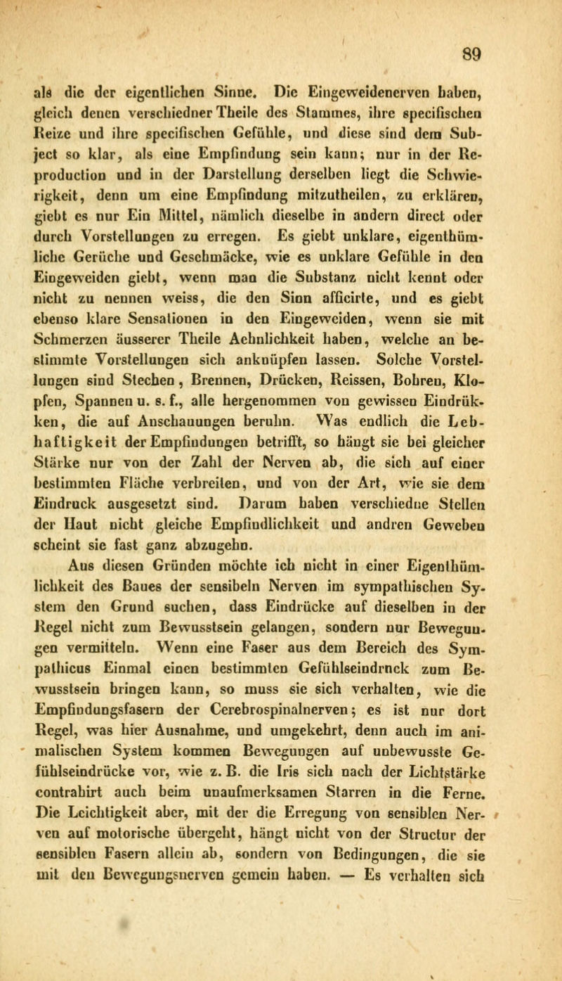 als die der eigentlichen Sinne. Die Eingeweidenerven haben, gleich denen verschiedner Theile des Stammes, ihre speeifischen Reize und ihre speeifischen Gefühle, und diese sind dem Sub- jeet so klar, als eine Empfindung sein kann; nur in der Rc- produclion und in der Darstellung derselben liegt die Schwie- rigkeit, denn um eine Empfindung mitzutbeilen, zu erklären, giebt es nur Ein Mittel, nämlich dieselbe in andern direct oder durch Vorstellungen zu erregen. Es giebt unklare, eigenthüm- liche Gerüche und Gcschmäcke, wie es unklare Gefühle in den Eingeweiden giebt, wenn man die Substanz nicht kennt oder nicht zu nennen weiss, die den Sinn afficirte, und es giebt ebenso klare Sensationen in den Eingeweiden, wenn sie mit Schmerzen äusserer Theile Achnlichkeit haben, welche an be- stimmte Vorstellungen sich anknüpfen lassen. Solche Vorstel- lungen sind Stechen, Brennen, Drücken, Reissen, Bohreu, Klo- pfen, Spannen u. 8. f., alle hergenommen von gewissen Eindrüc- ken, die auf Anschauungen beruhn. Was endlich die Leb- haftigkeit der Empfindungen betrifft, so hängt sie bei gleicher Stärke nur von der Zahl der Nerven ab, die sich auf einer bestimmten Fläche verbreiten, und von der Art, wie sie dem Eindruck ausgesetzt sind. Darum haben verschiedue Stellen der Haut nicht gleiche Empfindlichkeit und andren Geweben scheint sie fast ganz abzugebn. Aus diesen Gründen möchte ich nicht in einer Eigenlhüm- lichkeit des Baues der sensibeln Nerven im sympathischen Sy- stem den Grund suchen, dass Eindrücke auf dieselben in der Regel nicht zum Bewusstsein gelangen, sondern nur Bewegun- gen vermitteln. Wenn eine Faser aus dem Bereich des Sym- palhicus Einmal einen bestimmten Gefühlseindrnck zum Be- wusstsein bringen kann, so muss sie sich verhalten, wie die Empfindungsfasern der Cerebrospinalnerven; es ist nur dort Regel, was hier Ausnahme, und umgekehrt, denn auch im ani- malischen System kommen Bewegungen auf unbewusste Ge- fühlseindrücke vor, wie z. B. die Iris sich nach der Lichtstärke contrahirt auch beim unaufmerksamen Starren in die Ferne. Die Leichtigkeit aber, mit der die Erregung von sensiblen Ner- ven auf motorische übergeht, hängt nicht von der Structur der sensiblen Fasern allein ab, sondern von Bedingungen, die sie mit den Bewegungsnerven gemein haben. — Es verhalten sich