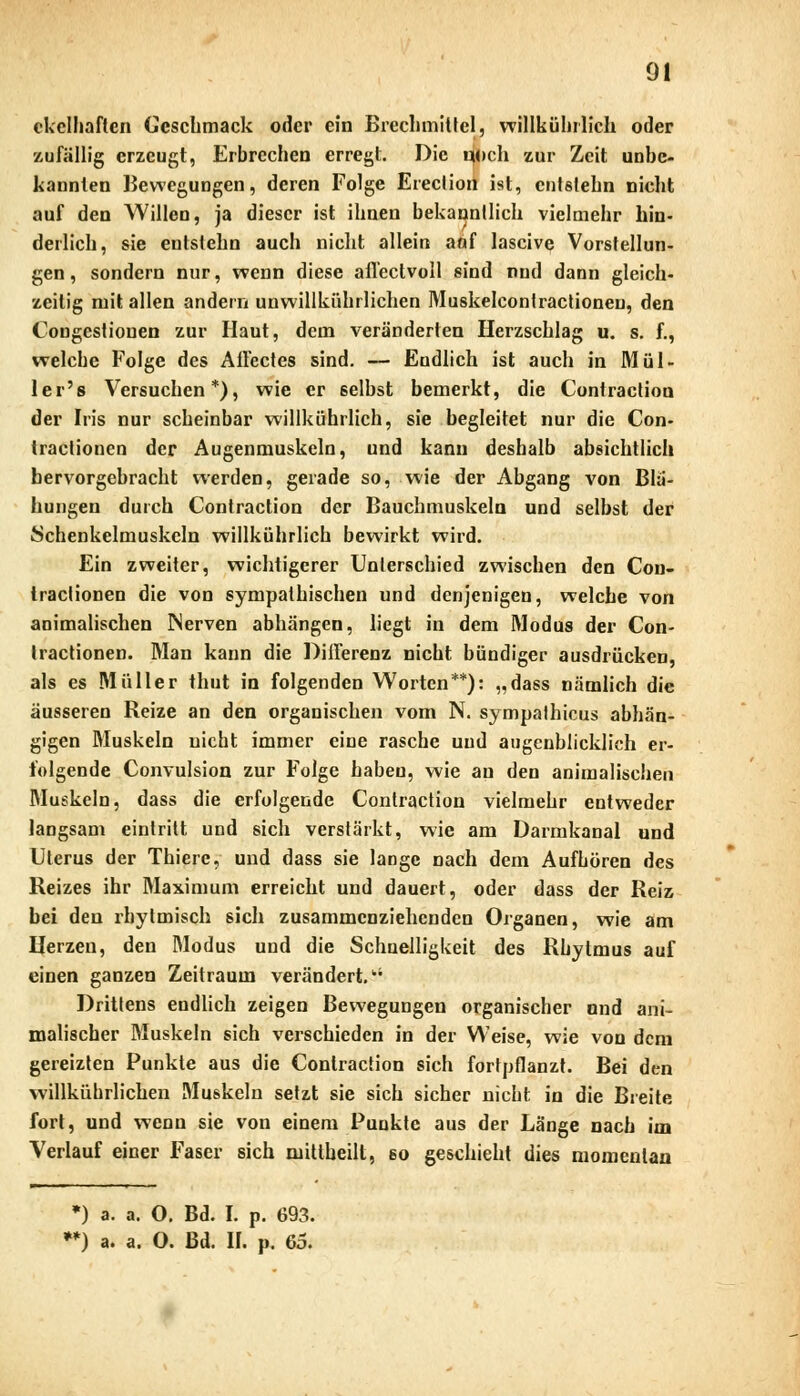 ekelhaften Geschmack oder ein Brechmittel, willkühl lieh oder zufällig erzeugt, Erbrechen erregt. Die noch zur Zeit unbe- kannten Bewegungen, deren Folge Erection ist, entstehn nicht auf den Willen, ja dieser ist ihnen bekanntlich vielmehr hin- derlich, sie entstehn auch nicht allein aof laseive Vorstellun- gen , sondern nur, wenn diese afl'ectvoll sind nud dann gleich- zeitig mit allen andern unwillkürlichen Muskelcontractionen, den Congestiouen zur Haut, dem veränderten Herzschlag u. s. f., welche Folge des Allee t es sind. — Endlich ist auch in Mül- ler's Versuchen*), wie er selbst bemerkt, die Contraction der Iris nur scheinbar willkührlich, sie begleitet nur die Con- tractionen der Augenmuskeln, und kann deshalb absichtlich hervorgebracht werden, gerade so, wie der Abgang von Blä- hungen durch Contraction der Bauchmuskeln und selbst der Schenkelmuskeln willkührlich bewirkt wird. Ein zweiter, wichtigerer Unterschied zwischen den Con- tractionen die von sympathischen und denjenigen, welche von animalischen Nerven abhängen, liegt in dem Modus der Con- tractionen. Man kann die Differenz nicht bündiger ausdrücken, als es Müller tbiit in folgenden Worten**): „dass nämlich die äusseren Reize an den organischen vom N. sympathicus abhän- gigen Muskeln nicht immer eine rasche und augenblicklich er- folgende Convulsion zur Folge haben, wie au den animalischen Muskeln, dass die erfolgende Contraction vielmehr entweder langsam eintritt und sich verstärkt, wie am Darmkanal und Uterus der Thiere, und dass sie lange nach dem Aufhören des Reizes ihr Maximum erreicht und dauert, oder dass der Reiz bei den rhytmisch sich zusammenziehenden Organen, wie am Herzen, den Modus und die Schnelligkeit des Rhylmus auf einen ganzen Zeitraum verändert.ki Drittens endlich zeigen Bewegungen organischer und ani- malischer Muskeln sich verschieden in der Weise, wie von dem gereizten Punkte aus die Contraction sich fortpflanzt. Bei den willkührlichen Muskeln setzt sie sich sicher nicht in die Breite fort, und wenn sie von einem Punkte aus der Länge nach im Verlauf einer Faser sich mittheilt, so geschieht dies momentan *) a. a. O. Bd. I. p. 693. •*) a. a. O. Bd. II. p. 65.