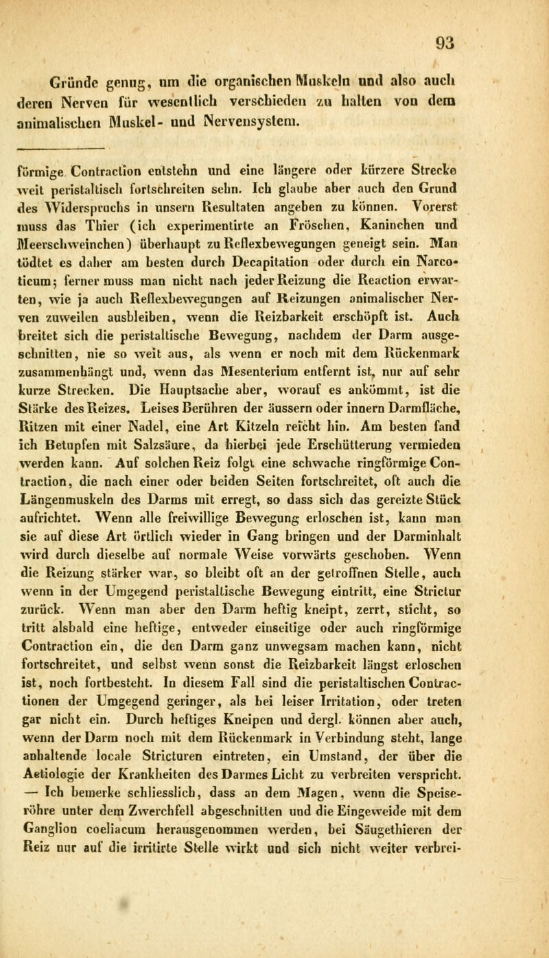 Gründe genug, um die organischen Muskeln und also auch deren Nerven für wesentlich verschieden zu hallen von dem animalischen Muskel- und Nervensystem. förmige Contraclion enlstehn und eine längere oder kürzere Strecke weit perislaltisch fortschreiten sehn. Ich glaube aber auch den Grund des Widerspruchs in unsern Resultaten angeben zu können. Vorerst muss das Thier (ich experimentirte an Fröschen, Kaninchen und Meerschweinchen) überhaupt zu Reflexbewegungen geneigt sein. Man tödtet es daher am besten durch Decapitation oder durch ein Narco« ticum; ferner muss man nicht nach jeder Reizung die Reaction erwar- ten, wie ja auch Reflexbewegungen auf Reizungen animalischer Ner- ven zuweilen ausbleiben, wenn die Reizbarkeit erschöpft ist. Auch breitet sich die peristaltische Bewegung, nachdem tler Darm ausge- schnitten, nie so weit aus, als wenn er noch mit dem Rückenmark zusammenhängt und, wenn das Mesenterium entfernt ist, nur auf sehr kurze Strecken. Die Hauptsache aber, worauf es ankömmt, ist die Stärke des Reizes. Leises Berühren der äussern oder innern Darmfläche, Ritzen mit einer Nadel, eine Art Kitzeln reicht hin. Am besten fand ich Betupfen mit Salzsäure, da hierbei jede Erschütterung vermieden werden kann. Auf solchen Reiz folgt eine schwache ringförmige Con- traction, die nach einer oder beiden Seiten fortschreitet, oft auch die Längenmuskeln des Darms mit erregt, so dass sich das gereizte Stück aufrichtet. Wenn alle freiwillige Bewegung erloschen ist, kann man sie auf diese Art örtlich wieder in Gang bringen und der Darminhalt wird durch dieselbe auf normale Weise vorwärts geschoben. Wenn die Reizung stärker war, so bleibt oft an der gelroffnen Stelle, auch wenn in der Umgegend peristaltische Bewegung eintritt, eine Strictur zurück. Wenn man aber den Darm heftig kneipt, zerrt, sticht, so tritt alsbald eine heftige, entweder einseitige oder auch ringförmige Contraction ein, die den Darm ganz unwegsam machen kann, nicht fortschreitet, und selbst wenn sonst die Reizbarkeit längst erloschen ist, noch fortbesteht. In diesem Fall sind die peristaltischen Conlrac- tionen der Umgegend geringer, als bei leiser Irritation, oder treten gar nicht ein. Durch heftiges Kneipen und dergl. können aber auch, wenn der Darm noch mit dem Rückenmark in Verbindung steht, lange anhaltende locale Stricturen eintreten, ein Umstand, der über die Aetiologie der Krankheiten des Darmes Licht zu verbreiten verspricht. — leb bemerke schliesslich, dass an dem Magen, wenn die Speise- röhre unter dem Zwerchfell abgeschnitten und die Eingeweide mit dem Ganglion coeliacura herausgenommen werden, bei Säugethicren der Reiz nur auf die irritirte Stelle wirkt und sich nicht weiter verbrei-