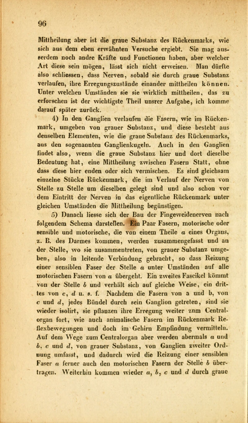 Mittheilung aber ist die graue Substanz des Rückenmarks, wie sich aus dem eben erwähnten Versuche ergiebt. Sie mag aus- serdem noch andre Kräfte und Functionen haben, aber welcher Art diese sein mögen, lässt sich nicht erweisen. Man dürfte also 6chliessen, dass Nerven, sobald sie durch graue Substanz verlaufen, ihre Erregungszuslände einander mittheilen können. Unter welchen Umständen sie sie wirklich mittheilen, das zu erforschen ist der wichtigste Theil unsrer Aufgabe, ich komme darauf später zurück. 4) In den Ganglien verlaufen die Fasern, wie im Rücken- mark, umgeben von grauer Substanz, und diese besteht aus denselben Elementen, wie die graue Substanz des Rückenmarks, ans den sogenannten Ganglienkugeln. Auch in den Ganglien findet also, wenn die graue Substanz hier und dort dieselbe Bedeutung hat, eine Mittheilung zwischen Fasern Statt, ohne dass diese hier enden oder sich vermischen. Es sind gleichsam einzelne Stücke Rückenmark, die im Verlauf der Nerven von Stelle zu Stelle um dieselben gelegt sind und also schon vor dem Eintritt der Nerven in das eigentliche Rückenmark unter gleichen Umständen die Mittheilung begünstigen. 5) Danach Hesse sich der Bau der Fingeweidenerven nach folgendem Schema darstellen. Ein Paar Fasern, motorische oder sensible und motorische, die von einem Theile a eines Organs, z. B. des Darmes kommen, werden zusammengefasst und an der Stelle, wo sie zusammentreten, von grauer Substanz umge- ben, also in leitende Verbindung gebracht, so dass Reizung einer sensiblen Faser der Stelle a unter Umständen auf alle motorischen Fasern von a übergeht. Ein zweites Fascikcl kömmt von der Stelle 6 und verhält sich auf gleiche Weise, ein drit- tes von c, du. 8. f. Nachdem die Fasern von a und b, von c und d, jedes Bündel durch sein Ganglion getreten, sind sie wieder isolirt, sie pflanzen ihre Erregung weiter znm Central- organ fort, wie auch animalische Fasern im Rückenmark Re- flexbewegungen und doch im Gehirn Empfindung vermitteln. Auf dem Wege zum Centralorgan aber werden abermals a und b. c und J, von grauer Substanz, von Ganglien zweiter Ord- nung umfasst, und dadurch wird die Reizung einer sensiblen Faser a ferner auch den motorischen Fasern der Stelle 6 über- tragen. Weiterbio kommen wieder a, b, c und d durch graue