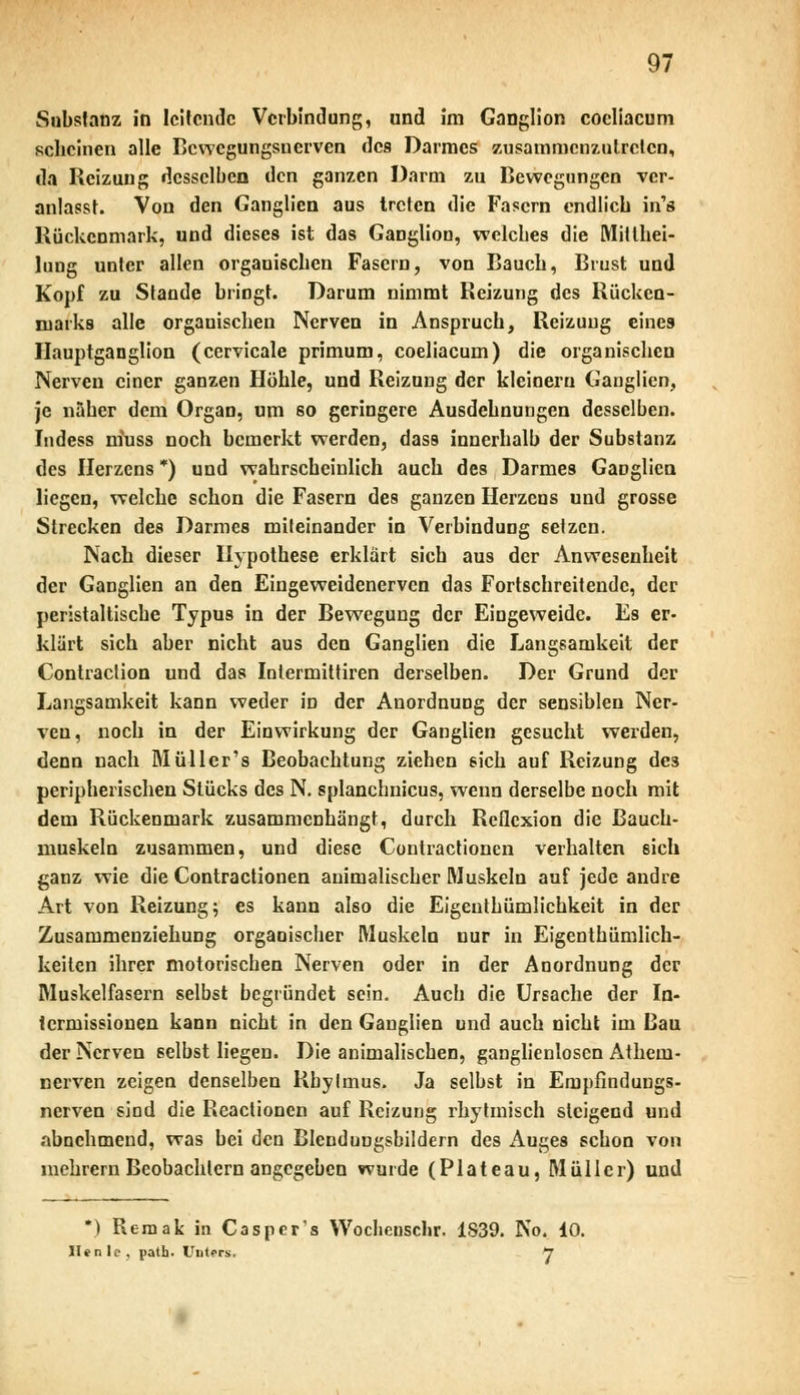 Substanz in leitende Verbindung, und im Ganglion coeliacum scheinen alle Bewegungsnerven des Darmes zusammenzutreten, da Reizung desselben den ganzen Darm zu Bewegungen ver- anlasst. Von den Ganglien aus treten die Fasern endlich in's Rückenmark, und dieses ist das Ganglion, welches die Mitthei- lung unter allen orgauischen Fasern, von Bauch, Brust und Kopf zu Stande bringt. Darum nimmt Reizung des Rücken- marks alle organischen Nerven in Anspruch, Reizung eines Hauptganglion (cervicale primum, coeliacum) die organischen Nerven einer ganzen Höhle, und Reizung der kleinem Ganglien, je naher dem Organ, um so geringere Ausdehnungen desselben. Indess m'uss noch bemerkt werden, dass innerhalb der Substanz des Herzens *) und wahrscheinlich auch des Darmes GaDglicn liegen, welche schon die Fasern des ganzen Herzens und grosse Strecken des Darmes miteinander in Verbindung setzen. Nach dieser Hypothese erklärt sich aus der Anwesenheit der Ganglien an den Eingeweidenerven das Fortschreitende, der peristaltische Typus in der Bewegung der Eingeweide. Es er- klärt sich aber nicht aus den Ganglien die Langsamkeit der Contraction und das Iolermittiren derselben. Der Grund der Langsamkeit kann weder in der Anordnung der sensiblen Ner- ven, noch in der Einwirkung der Ganglien gesucht werden, denn nach Müller's Beobachtung ziehen sich auf Reizung des peripherischen Stücks des N. splanchnicus, wenn derselbe noch mit dem Rückenmark zusammenhängt, durch Reflexion die Bauch- muskeln zusammen, und diese Contractionen verhalten sich ganz wie die Contractionen animalischer Muskeln auf jede andre Art von Reizung; es kann also die Eigentümlichkeit in der Zusammenziehung organischer Muskeln nur in Eigenthümlich- keilen ihrer motorischen Nerven oder in der Anordnung der Muskelfasern selbst begründet sein. Auch die Ursache der In- termissionen kann nicht in den Ganglien und auch nicht im Bau der Nerven selbst liegen. Die animalischen, ganglienloscn Athem- nerven zeigen denselben Rbytmus. Ja selbst in Ernpfinduugs- nerven sind die Reactionen auf Reizung rhytmisch steigend und abnehmend, was bei den Blendungsbildern des Auges schon von mehrern Beobachtern angegeben wurde (Plateau, Müller) und *) Remak in Caspers Woclienschr. 1S39. No. 10. li.i. 1 . path. Unters, J