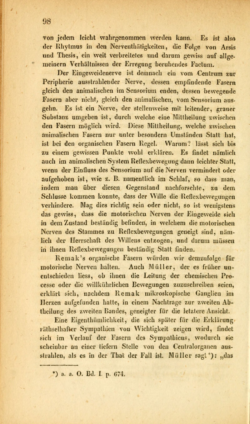 von jedem leicht wahrgenommen werden kann. Es ist also der Rhylmus in den Ncrventhätigkcitcn, die Folge von Arsis und Thesis, ein weit verbreitetes und darum gewiss auf allge- meinem Verhältnissen der Erregung beruhendes Factum. Der Eingeweidenerve ist demnach ein vom Centrum zur Peripherie ausstrahlender Nerve, dessen empfindende Fasern gleich den animalischen im Sensorium enden, dessen bewegende Fasern aber nicht, gleich den animalischen, vom Sensorium aus- gehn. Es ist ein Nerve, der stellenweise mit. leitender, grauer Substanz umgeben ist, durch welche eine Mitlheilung zwischen den Fasern möglich wird. Diese Mittheilung, welche zwischen animalischen Fasern nur unter besondern Umständen Statt hat, ist bei den organischen Fasern Hegel. Warum? lässt sich bis zu einem gewissen Punkte wohl erklären. Es findet nämlich auch im animalischen System Reflexbewegung dann leichler Statt, wenn der Einfluss des Sensorium auf die Nerven vermindert oder aufgehoben ist, wie z. B. namentlich im Schlaf, so dass man, indem man über diesen Gegenstand nachforschte, zu dem Schlüsse kommen konnte, dass der Wille die Reflexbewegungen verhindere. Mag dies richtig sein oder nicht, so ist wenigstens das gewiss, das8 die motorischen Nerven der Eingeweide sieh in dem Zustand beständig befinden, in welchem die motorischen Nerven des Stammes zu Reflexbewegungen geneigt sind, näm- lich der Herrschaft des Willens entzogen, und darum müssen in ihnen Reflexbewegungen beständig Statt finden. Remak's organische Fasern würden wir demzufolge für motorische Nerven hallen. Auch Müller, der es früher un- entschieden licss, ob ihnen die Leitung der chemischen Pro- ccssc oder die willkührlichen Bewegungen zuzuschreiben seien, erklärt sich, nachdem Rcmak mikroskopische Ganglien im IJcrzcn aufgefunden halle, in einem Nachtrage zur zweiten Ab- thcilung des zweiten Bandes, geneigter für die letztere Ansicht. Eine Eigcnthümlichkcit, die sich später für die Erklärung räthselhaflcr Sympathien vou Wichtigkeit zeigen wird, findet sich im Verlauf der Fasern des Sympalhicus, wodurch sie scheinbar an einer liefern Stelle von den Ccntralorgancn aus- strahlen, als es in der Thal der Fall ist. Müller sagt*), „das ') a. a. O. Bd. I. p. 674.