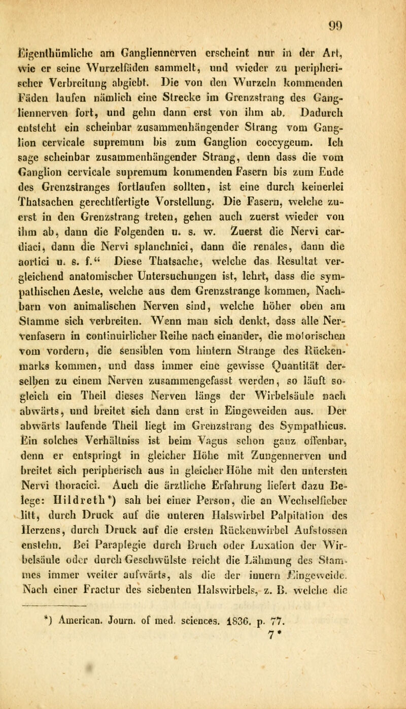 Eigcnthümlichc am Ganglienncrvcn erscheint nur in der Art, wie er seine Wurzclfädcn sammelt, und wieder zu peripheri- scher Verbreitung abgiebt. Die von den Wurzeln kommenden Fäden laufen nämlich eine Strecke im Grenzstrang des Gang- liennervcn fort, und gehn dann erst von ihm ab. Dadurch entsteht ein scheinbar zusammenhängender Strang vom Gang- lion cervieale supremum bis zum Ganglion coccygcum. Ich sage scheinbar zusammenhängender Strang, denn dass die vom Ganglion cervieale supremum kommenden Fasern bis zum Ende des Grenzstranges fortlaufen sollten, ist eine durch keinerlei Thatsachcn gerechtfertigte Vorstellung. Die Fasern, welche zu- erst in den Grenzstrang treten, gehen auch zuerst wieder von ihm ab, dann die Folgenden u. s. w. Zuerst die Nervi car- diaci, dann die Nervi splanchnici, dann die renales, dann die aortici u. s. f. Diese Thatsache, welche das Resultat ver- gleichend anatomischer Untersuchungen ist, lehrt, dass die sym- pathischen Aesle, welche aus dem Grenzstrange kommen, Nach- barn von animalischen Nerven sind, welche höher oben am Stamme sich verbreiten. Wenn man sich denkt, dass alle Ner- venfasern in conünuirlicher Reihe nach einander, die molorischen vom vordem, die sensiblen vom hintern Strange des Rücken- marks kommen, und dass immer eine gewisse Quantität der- selben zu einem Nerven zusammengefasst werden, so läuft so- gleich ein Theil dieses Nerven längs der Wirbelsäule nach abwärts, und breitet sich dann erst in Eingeweiden aus. Der abwärts laufende Theil liegt im Greuzstrang des Sympathicus. Ein solches Verhällniss ist beim Vagus schon ganz offenbar, denn er entspringt in gleicher Höhe mit Zuugennervcn und breitet sich peripherisch aus in gleicher Höhe mit den untersten Nervi thoracici. Auch die ärztliche Erfahrung liefert dazu Be- lege: Hildreth*) sah bei einer Person, die an Wcchselfiebcr litt, durch Druck auf die unteren Halswirbel Palpitalion des Herzens, durch Druck auf die ersten Rückenwirbel Aufslosscn cnstehn. Bei Paraplegie durch Bruch oder Luxation der Wir- belsäule oder durch Geschwülste reicht die Lähmung des Stam- mes immer weiter aufwärts, als die der iuuern Eingeweide. Nach einer Fractur des siebenten Halswirbels, z. B. welche die ') American. Journ. of med. sciences. iS36. p. 77. 7*