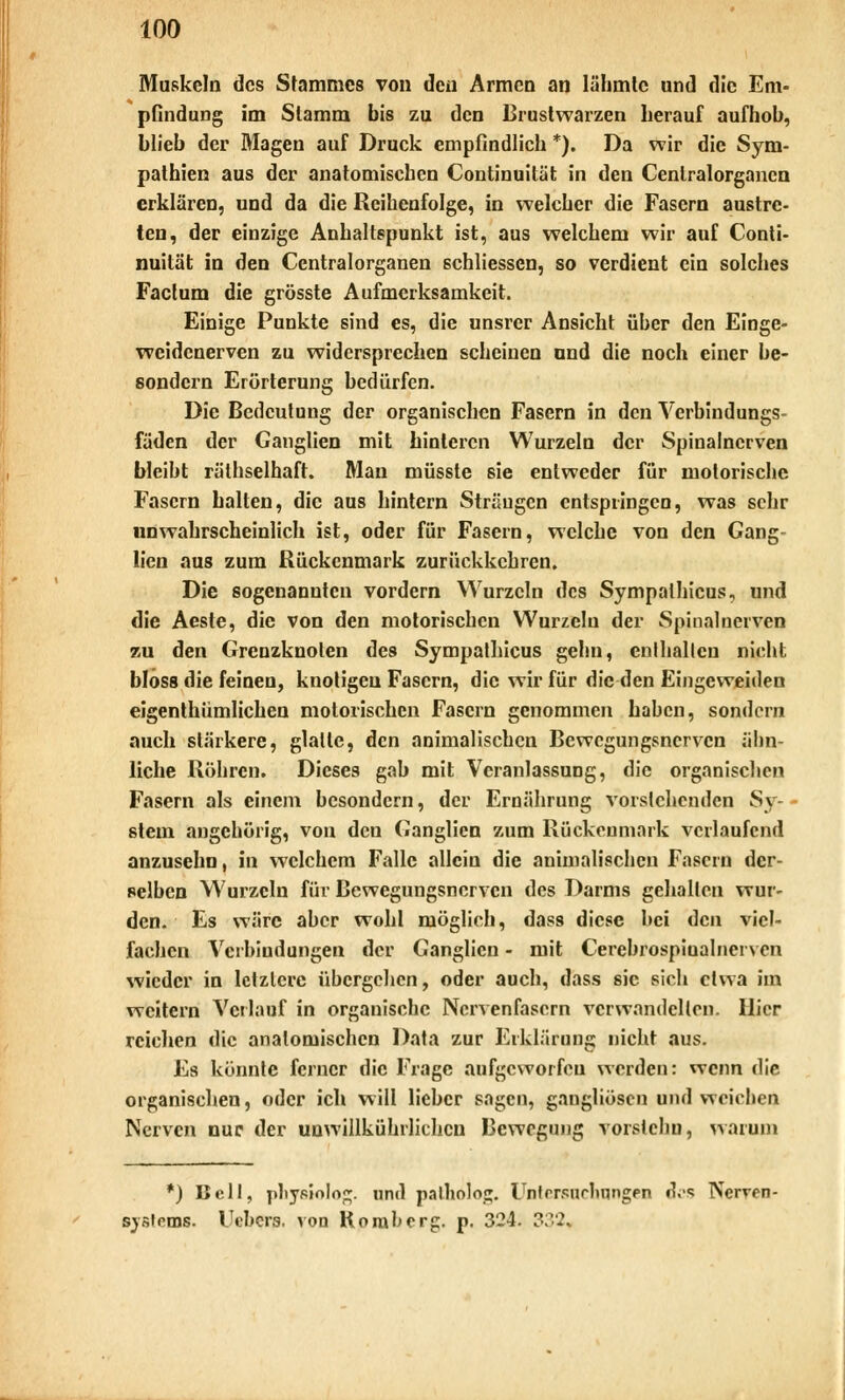 Muskeln des Stammes von den Armen an lähmte und die Em- pGndung im Stamm bis zu den Brustwarzen herauf aufhob, blieb der Magen auf Druck empfindlich *). Da wir die Sym- pathien aus der anatomischen Continuität in den Cenlralorgancn erklären, und da die Reihenfolge, in welcher die Fasern austre- ten, der einzige Anhaltspunkt ist, aus welchem wir auf Conti- nuität in den Centralorganen schliessen, so verdient ein solches Factum die grösste Aufmerksamkeit. Einige Punkte sind es, die unsrer Ansicht über den Einge- weidenerven zu widersprechen scheinen und die noch einer be- sondern Erörterung bedürfen. Die Bedeutung der organischen Fasern in den Verbindungs- fäden der Ganglien mit hinteren Wurzeln der Spinalnerven bleibt räthselhaft. Man müsste sie entweder für motorische Fasern halten, die aus hintern Sträugcn entspringen, was sehr unwahrscheinlich ist, oder für Fasern, welche von den Gang- lien aus zum Rückenmark zurückkehren. Die sogenannten vordem Wurzeln des Sympalhicus, und die Aeste, die von den motorischen Wurzeln der Spinalnerven zu den Grenzknolen des Sympathicus gehn, enthalten nicht bloss die feinen, knotigen Fasern, die wir für die den Eingeweiden eigentümlichen motorischen Fasern genommen haben, sondern auch stärkere, glatte, den animalischen Bewegungsnerven ähn- liche Röhren. Dieses gab mit Veranlassung, die organischen Fasern als einem besondern, der Ernährung vorstehenden Sy- stem angehörig, von den Ganglien zum Rückenmark verlaufend anzusehn, in welchem Falle allein die animalischen Fasern der- selben W?urzcln für Bewegungsnerven des Darms gehallen wur- den. Es wäre aber wohl möglich, dass diese bei den viel- fachen Verbindungen der Ganglien - mit Cerebrospiualnerven wieder in letztere übergehen, oder auch, dass sie sich etwa im weitern Verlauf in organische Nervenfasern verwandelten. Hier reichen die anatomischen Data zur Erklärung nicht aus. Es könnte ferner die Frage aufgeworfen werden: wenn die organischen, oder ich will lieber sagen, gangliöscn und weichen Nerven nur der unwillkürlichen Bewegung vorstchu, warum *) Bell, pliysiolog. und palholo^. Unlrrsurltnngen d.; Nenrn- syslems. Uebera. von Komb erg. p. 324. 3;V2,