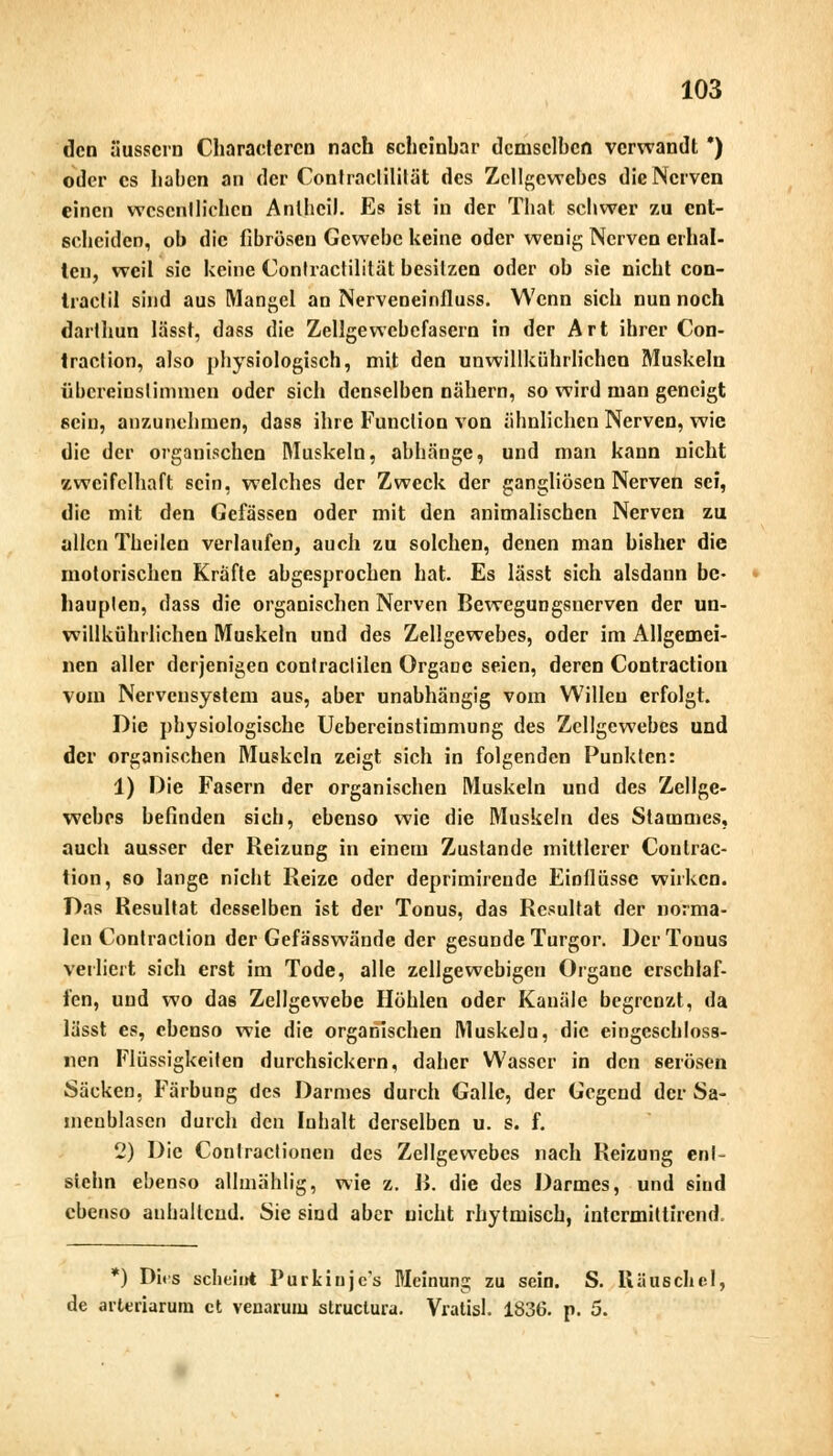 den äussern Charadcrcn nach scheinbar demselben verwandt *) oder es haben an der Conlraclililät des Zellgewebes die Nerven einen wcscnlliehen Anlhcil. Es ist in der That schwer zu ent- scheiden, ob die fibrösen Gewebe keine oder wenig Nerven erhal- ten, weil sie keine Contractilität besitzen oder ob sie nicht con- tractu sind aus Mangel an Nerveneinfluss. Wenn sich nun noch darthun Iässt, dass die Zellgewcbefasern in der Art ihrer Con- traclion, also physiologisch, mit den unwillkürlichen Muskeln fibereinstimmen oder sich denselben nähern, so wird man geneigt sein, anzunehmen, dass ihre Function von ähnlichen Nerven, wie die der organischen Muskeln, abhänge, und man kann nicht zweifelhaft sein, welches der Zweck der gangliösen Nerven sei, die mit den Gefässen oder mit den animalischen Nerven zu allen Theilen verlaufen, auch zu solchen, denen man bisher die motorischen Kräfte abgesprochen hat. Es lässt sich alsdann be- haupten, dass die organischen Nerven Bewegungsnerven der un- willkürlichen Muskeln und des Zellgewebes, oder im Allgemei- nen aller derjenigen conlraclilen Organe seien, deren Contraction vom Nervensystem aus, aber unabhängig vom Willen erfolgt. Die physiologische Uebereinstimmung des Zellgewebes und der organischen Muskeln zeigt sich in folgenden Punkten: 1) Die Fasern der organischen Muskeln und des Zellge- webes befinden sich, ebenso wie die Muskeln des Stammes, auch ausser der Reizung in einem Zustande mittlerer Contrac- tion, so lange nicht Reize oder deprimirende Einflüsse wirken. Das Resultat desselben ist der Tonus, das Resultat der norma- len Contraction der Gefa'sswände der gesunde Turgor. Der Tonus verliert sich erst im Tode, alle zellgewebigen Organe erschlaf- fen, und wo das Zellgewebe Höhlen oder Kanäle begrenzt, da lässt es, ebenso wie die organischen MuskeJu, die eingeschloss- en Flüssigkeiten durchsickern, daher Wasser in den serösen Säcken, Färbung des Darmes durch Galle, der Gegend der Sa- liieublasen durch den Inhalt derselben u. s. f. 2) Die Conlraclionen des Zellgewebes nach Reizung en!~ siehn ebenso alhnählig, wie 2. B. die des Darmes, und sind ebenso anhaltend. Sie sind aber nicht rhytmisch, intermittirend. *) Di<s scheint Purkinje's Meinung zu sein. S. Rauschel, de arteriarum et venaruiu struetura. Vratisl. 1836. p. 5.