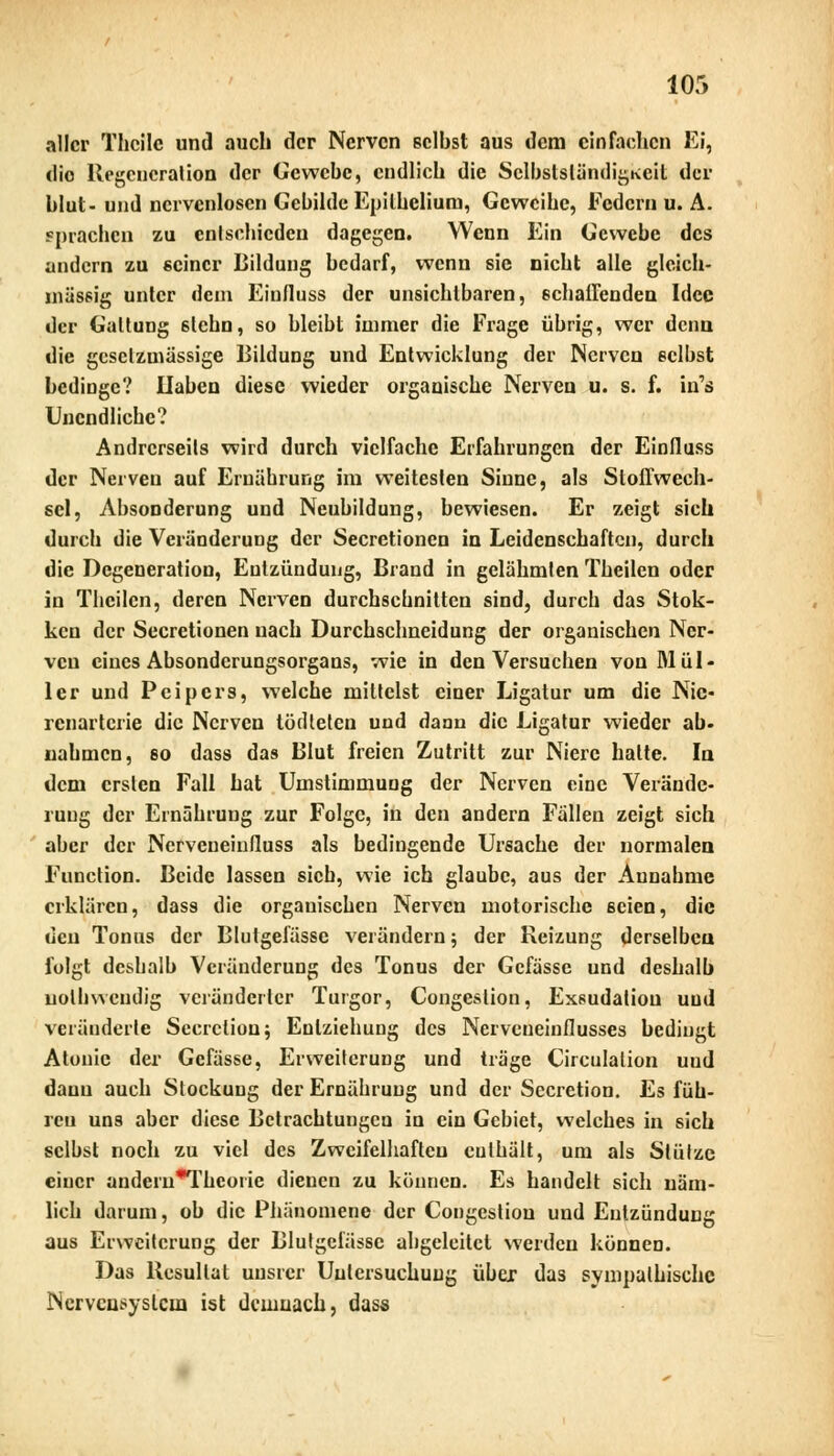 aller Thcilc und auch der Nerven selbst aus dem einfachen Ei, die Regeneration der Gewebe, endlich die Selbstständigkeit der blut- und ncrvcnlosen Gebilde Epitheliom, Geweihe, Federn u. A. sprachen zu entschieden dagegen. Wenn Ein Gewebe des andern zu seiner Bildung bedarf, wenn sie nicht alle gleich- massig unter dem Eiufluss der unsichtbaren, schaffenden Idee der Galtung 6tchn, so bleibt immer die Frage übrig, wer denn die gcsclzmässige Bildung und Entwicklung der Nerven selbst bedinge? Ilaben diese wieder organische Nerven u. s. f. in's Unendliche? Andrerseits wird durch vielfache Erfahrungen der Einfluss der Nerven auf Ernährung im weitesten Sinne, als Stoffwech- sel, Absonderung und Neubildung, bewiesen. Er zeigt sich durch die Veränderung der Secretioncn in Leidenschaften, durch die Degeneration, Entzündung, Brand in gelähmten Theilen oder in Theilen, deren Nerven durchschnitten sind, durch das Stok- ken der Secretionen nach Durchschneidung der organischen Ner- ven eines Absonderungsorgans, wie in den Versuchen von Mül- ler und Pcipers, welche mittelst einer Ligatur um die Nie- renartcrie die Nerven tödteten und dann die Ligatur wieder ab- nahmen, so dass das Blut freien Zutritt zur Niere halte. In dem ersten Fall hat Umstimmung der Nerven eine Verände- rung der Ernährung zur Folge, in den andern Fällen zeigt sich aber der Nervcueiufluss als bedingende Ursache der normalen Function. Beide lassen sieb, wie ich glaube, aus der Annahme erklären, dass die organischen Nerven motorische seien, die den Tonus der Blutgefässe verändern; der Reizung derselben folgt deshalb Veränderung des Tonus der Gcfässe und deshalb uolhvvcndig veränderter Turgor, Congeslion, Exsudatiou und veränderte Scerclion; Eulziehung des Nerveneinflusses bedingt Atouic der Gefässe, Erweiterung und träge Circulation und dann auch Stockung der Ernährung und der Secretion. Es füh- reu uns aber diese Betrachtungen in ein Gebiet, welches in sich selbst noch zu viel des Zweifelhaften cuthält, um als Stütze einer audcruThcoiie dienen zu können. Es handelt sich näm- lich darum, ob die Phänomene der Congeslion und Entzündung aus Erweiterung der Blutgefässe abgeleitet werden können. Das Resultat uusrer Untersuchung über das sympathische Nervensystem ist demnach, dass