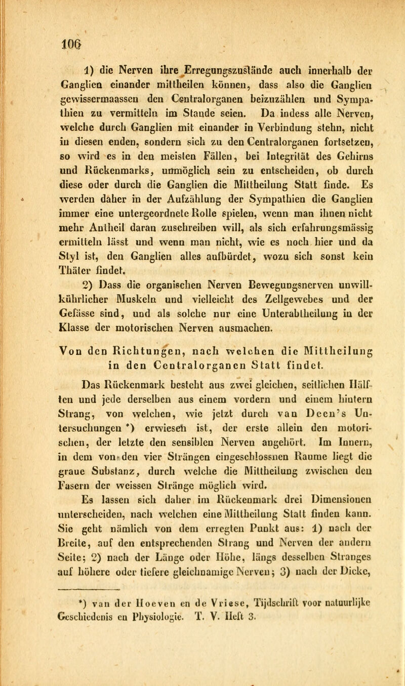 m i) die Nerven ihre Erregungszuslände auch innerhalb der Ganglien einander mittheilen können, dass also die Ganglien gewissermaassen den Centralorganen beizuzählen und Sympa- thien zu vermitteln im Staude seien. Da indess alle Nerven, welche durch Ganglien mit einander in Verbindung stehn, nicht in diesen enden, sondern sich zu den Centralorganen fortsetzen, so wird es in den meisten Fällen, bei Integrität des Gehirns und Rückenmarks, unmöglich sein zu entscheiden, ob durch diese oder durch die Ganglien die Mittheilung Statt finde. Es werden daher in der Aufzählung der Sympathien die Ganglien immer eine untergeordnete Holle spielen, wenn man ihnen nicht mehr Anlhcil daran zuschreiben will, als sich erfahrungsmässig ermitteln lässt und wenn man nicht, wie es noch hier und da Styl ist, den Ganglien alles aufbürdet, wozu 6ich sonst kein Thälcr findet. 2) Dass die organischen Nerven Bewegungsnerven unwill- kührlicher Muskeln und vielleicht des Zellgewebes und der Gefässe sind, und als solche nur eine Unterabiheilung in der Klasse der motorischen Nerven ausmachen. Von den Richtungen, nach welchen die Mittheilung in den Centralorganen Statt findet. Das Rückenmark besteht aus zwei gleichen, seitlichen Half icn und jede derselben aus einem vordem und einem hintern Strang, von welchen, wie jetzt durch van Dcen's Un- tersuchungen *) erwieseh ist, der erste allein den motori- schen, der letzte den sensiblen Nerven angehört. Im Innern, in dem von i den vier Strängen cingescMossnen Räume liegt die graue Substanz, durch welche die Mittheiiung zwischen den Fasern der weissen Stränge möglich wird. Es lassen sich daher im Rückenmark drei Dimensionen unterscheiden, nach welchen eine Mittheiiung Statt finden kann. Sie geht nämlich von dem erregten Punkt aus: 1) nach der Breite, auf den entsprechenden Strang und Nerven der andern Seile; 2) nach der Länge oder Höhe, längs desselben Stranges auf höhere oder tiefere gleichnamige Nerven; 3) nach der Dicke, *) van der lloeveu en de Vliese, Tijdschrifl voor naluurlijke