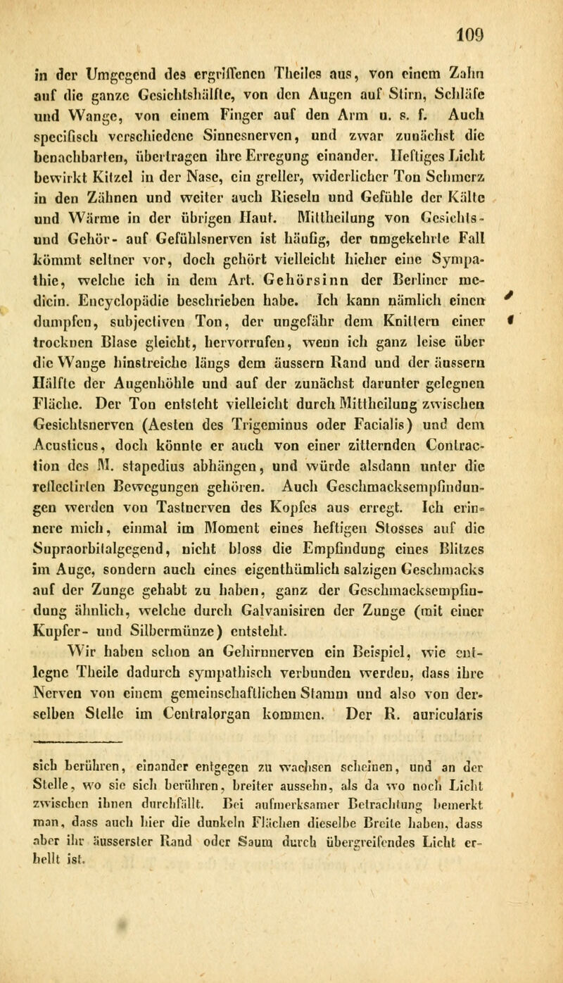 in der Umgehend de9 ergriffenen Theiles aus, von einem Zahn auf die ganze Gcsichtshälflc, von den Augen auf Stirn, Schläfe und Wange, von einem Finger auf den Arm u. s. f. Auch speeifisek verschiedene Sinnesnerven, und zwar zunächst die benachbarten, übertragen ihre Erregung einander. Heftiges Licht bewirkt Kitzel in der Nase, ein greller, widerlicher Ton Schmerz in den Zähnen und weiter auch Rieseln und Gefühle der Kälte und Wärme in der übrigen Haut. Mittheilung von Gesichts ~ und Gehör- auf Gefühlsnervcn ist häuGg, der umgekehrte Fall kömmt seltner vor, doch gehört vielleicht liichcr eine Sympa- thie, welche ich in dem Art. Gehörsinn der Berliner mc- dicin. Encyclopädie beschrieben habe. Ich kann nämlich einen dumpfen, subjeetiven Ton, der ungefähr dem Knittern einer trocknen Blase gleicht, hervorrufen, wenn ich ganz leise über die Wange hinstreiche längs dem äussern Rand und der äussern Hälfte der Augenhöhle und auf der zunächst darunter gelegnen Fläche. Der Ton entsteht vielleicht durch Mittheilung zwischen Gesichtsnerven (Aesten des Trigcminus oder Facialis) und dem Acusticus, doch könnte er auch von einer zitternden Conlrac- tion des M. stapedius abhängen, und würde alsilann unter die rcllcclirlen Bewegungen gehören. Auch Geschmacksempfindun- gen werden von Tastnerven des Kopfes aus erregt. Ich erin- nere mich, einmal im Moment eines heftigen Slosses auf die Supraorbilalgegend, nicht bloss die Empfindung eines Blitzes im Auge, sondern auch eines eigenthümlich salzigen Geschmacks auf der Zunge gehabt zu haben, ganz der Geschmacksempfin- dung ähnlich, welche durch Galvauisiren der Zunge (mit ciuer Kupfer- und Silbermünze) entsteht. Wir haben schon an Gehirnnerven ein Beispiel, wie ent- legne Theile dadurch sympathisch verbunden werden, dass ihre Nerven von einem gemeinschaftlichen Stamm und also von der- selben Stelle im Centralorgan kommen. Der R. auricularis sieb berühren, einander entgegen zu wachsen scheinen, und an der Stelle, wo sie sich berühren, breiter aussehu, als da wo noch Licht zwischen ihnen durchfällt. Bei aufmerksamer Betrachtung bemerkt man, dass auch hier die dunkeln Flächen dieselhe Breite haben, dass aber ihr ausserstcr Rand oder Saum durch übergreifendes Licht er- hellt ist.