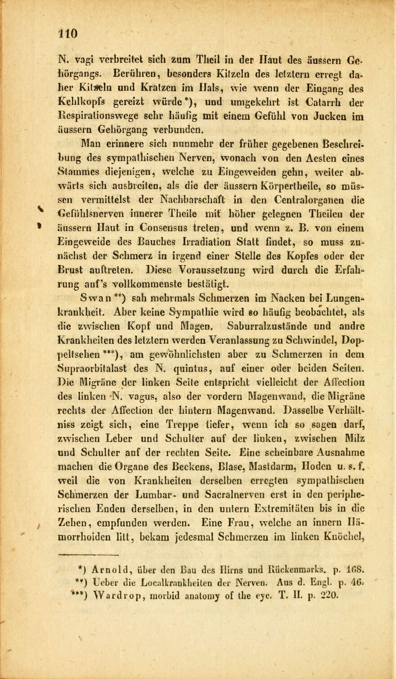 N. vagi verbreitet sich zum Theil in der Haut des äussern Gc- hörgangs. Berühren, besonders Kitzeln des letztem erregt da- her Kiläeln und Kratzen im Ilals, wie wenn der Eingang des Kehlkopfs gereizt würde*), und umgekehrt ist Catarrh der llespirationswcge sehr häufig mit einem Gefühl von Jucken im äussern Gehörgang verbunden. Man erinnere sich nunmehr der früher gegebenen Beschrei- bung des sympathischen Nerven, wonach von den Aesten eines Stammes diejenigen, welche zu Eingeweiden gehn, weiter ab- wärts sich ausbreiten, als die der äussern Körpertheile, so müs- sen vermittelst der Nachbarschaft in den Centralorganen die Gcfühlsnerven innerer Theile mit höher gelegnen Theilen der äussern Haut in Conseusus treten, und wenn z. B. von einem Eingeweide des Bauches Irradiation Statt findet, so muss zu- nächst der Schmerz in irgend einer Stelle des Kopfes oder der Brust auftreten. Diese Voraussetzung wird durch die Erfah- rung auf's vollkommenste bestätigt. Swan**) sah mehrmals Schmerzen im Nacken bei Lungen- krankheit. Aber keine Sympathie wird so häufig beobachtet, als die zwischen Kopf und Magen. Saburralzustände und andre Krankheiten des letztern werden Veranlassung zu Schwindel, Dop- peifsehen ***), am gewöhnlichsten aber zu Schmerzen in dem Supraorbilalast des N. quintus, auf einer oder beiden Seiten. Die Migräne der linken Seite entspricht vielleicht der Ailection des linken N. vagus, also der vordem Magenwand, die Migräne rechts der Affeclion der hintern Magenwand. Dasselbe Vcrhäll- niss zeigt sich, eine Treppe tiefer, wenn ich so sagen darf, zwischen Leber und Schulter auf der linken, zwischen Milz und Schulter auf der rechten Seite. Eine scheinbare Ausnahme machen die Organe des Beckens, Blase, Mastdarm, Hoden u. s. f. weil die von Krankheiten derselben erregten sympathischen Schmerzen der Lumbar- und Sacralnervcn erst in den periphe- rischen Enden derselben, in den untern Extremitäten bis in die Zehen, empfunden werden. Eine Frau, welche an innern Hä- morrhoiden litt, bekam jedesmal Schmerzen im linken Knöchel, *) Arnold, über den Bau des Flirns und Kückenmarks, p. 16S. **) lieber die Localkrankheiten der Nerven. Aus d. Engl. p. AG. ***) Wardrop, morbid anatomy of ihe eye. T. II. p. 2-0.