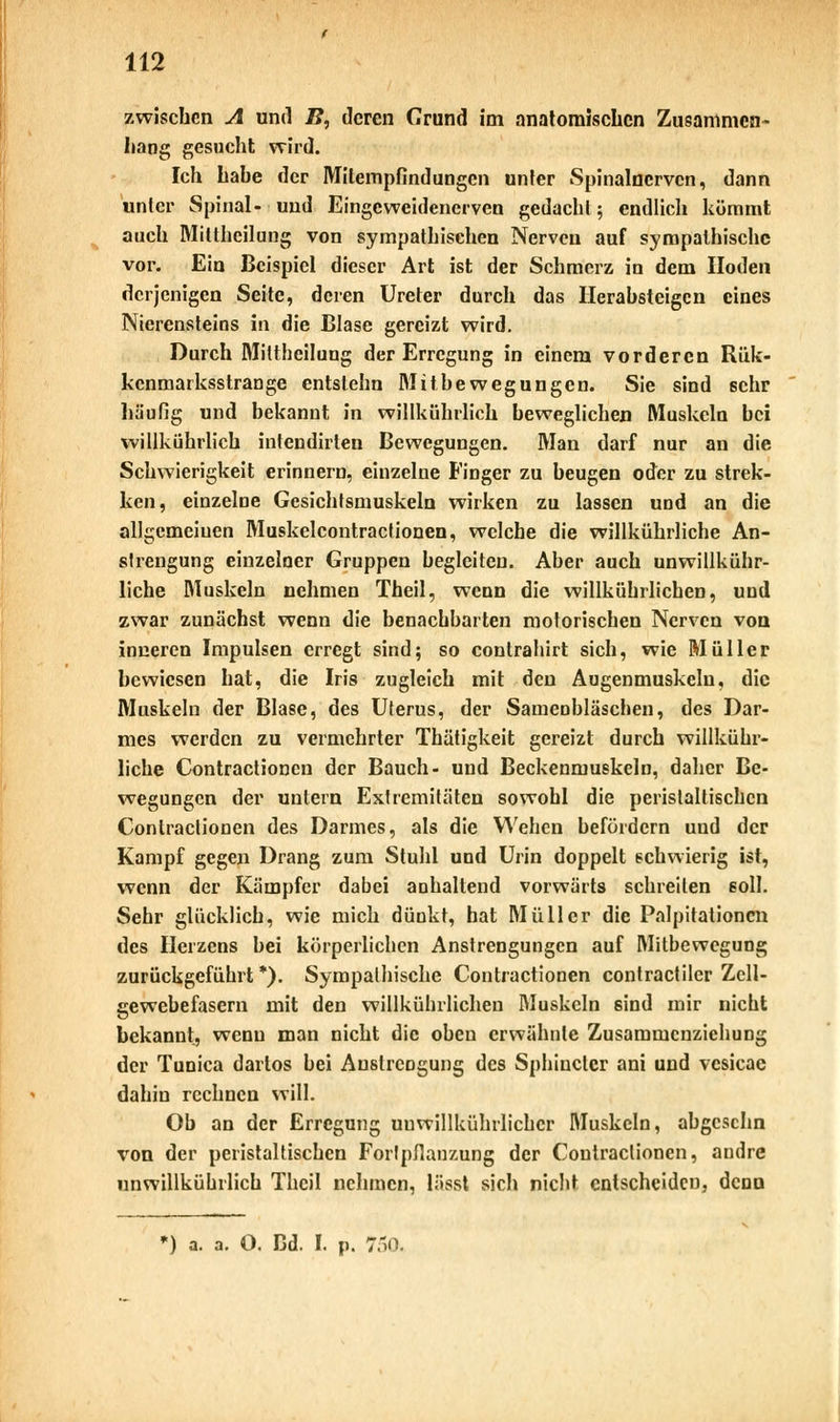 zwischen A und B, deren Grund im anatomischen Zusammen- hang gesucht wird. Ich habe der Mitempfindungen unter Spinalnerven, dann unter Spinal- und Eingeweidenerven gedacht; endlich kömmt auch Mittheilung von sympathischen Nerven auf sympathische vor. Ein Beispiel dieser Art ist der Schmerz in dem Hoden derjenigen Seite, deren Ureter durch das Herabsteigen eines Nierensteins in die Blase gereizt wird. Durch Mittheilung der Erregung in einem vorderen Rük- kenmarksstrange entslehn Mitbewegungen. Sie sind sehr häufig und bekannt in willkührlich beweglichen Muskeln bei willkührlich intendirlen Bewegungen. Man darf nur an die Schwierigkeit erinnern, einzelne Finger zu beugen oder zu strek- ken, einzelne Gesichtsmuskeln wirken zu lassen und an die allgemeinen Muskelcontractionen, welche die willkührliche An- slrengung einzelner Gruppen begleiten. Aber auch unwillkür- liche Muskeln nehmen Theil, wenn die willkührlichen, und zwar zunächst wenn die benachbarten motorischen Nerven von inneren Impulsen erregt sind; so contrahirt sich, wie Müller bewiesen hat, die Iris zugleich mit den Augenmuskeln, die Muskeln der Blase, des Uterus, der Samenbläschen, des Dar- mes werden zu vermehrter Thätigkeit gereizt durch willkühr- liche Contractioneu der Bauch- und Beckenmuskeln, daher Be- wegungen der untern Extremitäten sowohl die peristaltischcn Contractionen des Darmes, als die Wehen befördern und der Kampf gegen Drang zum Stuhl und Urin doppelt schwierig ist, wenn der Kämpfer dabei anhaltend vorwärts schreiten soll. Sehr glücklich, wie mich dünkt, hat Müller die Palpitationcn des Herzens bei körperlichen Anstrengungen auf Mitbewegung zurückgeführt *). Sympathische Contractionen contractu«' Zcll- eewebefasern mit den willkührlichen Muskeln sind mir nicht bekannt, wenn man nicht die oben erwähnte Zusammenziehung der Tunica dartos bei Anstrengung des Sphiuctcr ani und vesicae dahin rechnen will. Ob an der Erregung uuwillkührlichcr Muskeln, abgeschn von der peristaltischcn Fortpflanzung der Contractionen, andre unwillkührlicb Theil nehmen, lässt sich nicht entscheiden, denn