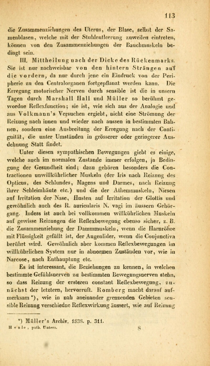 die Ziiaammenzir-hungen des Uterus, «1er Blase, selbst der Sa- mcnblasen, welche mit der Stuhlcntleerung zuweilen eintreten, könuen von den Zusarnmenzichungcn der Bauchmuskeln be- dingt sein. III. Mitthcilung uach der Dicke des Rückenmarks. Sie ist nur nachweisbar von den hintern Strängen auf die vordem, da nur durch jene ein Eindruck von der Peri- pherie zu den Centralorganen fortgepflanzt werden kann. Die Erregung motorischer Nerven durch sensible ist die in unsern Tagen durch Marshall Hall und Müller so berühmt ge- wordne Reflexfunctiou; sie ist, wie sich aus der Analogie und aus Volkmann's Versuchen ergiebt, nicht eine Strömung der Reizung nach innen und wieder nach aussen in bestimmten Bah- nen, sondern eine Ausbreitung der Erregung nach der Conti- guität, die unter Umständen in grösserer oder geringerer Aus- dehnung Statt findet. Uuter diesen sympathischen Bewegungen giebt es einige, welche auch im normalen Zustande immer erfolgen, ja Bedin- gung der Gesundheit sind; dazu gehören besonders die Con- tractioneu unwillkürlicher Muskeln (der Iris nach Reizung des Opticus, des Schlundes, Magens und Darmes, nach Reizung ihrer Schleimhäute elc.) und die der Athemmuskelu, Niesen auf Irritation der Nase, Husten auf Irritation der Glottis und gewöhnlich auch des R. auricularis N. vagi im äussern Gehör- gang. Indess ist auch bei vollkommen willkühriichen Muskeln auf gewisse Reizungen die Reflexbewegung ebenso sicher, z. B. die Zusammeuziehung der Dammmuskelu, wenn die Harnröhre mit Flüssigkeit gefüllt ist, der Augenlider, wenn die Coujunctiva berührt wird. Gewöhnlich aber kommen Reflexbewegungen im willkühriichen System nur in abnormen Zuständen vor, wie in Narcose, nach Enthauptung etc. Es ist interessant, die Beziehungen zu kennen, in welchen bestimmte Gefühlsnerven zu bestimmten Bewegungsnerven stehn, so da9s Reizung der ersteren constant Reflexbewegung, zu- nächst der letztern, hervorruft. Romberg macht darauf auf- merksam*), wie in nah aneinander grenzenden Gebieten sen- sible Reizung verschiedne Reflexwirkung äussert, wie auf Reizung *) Müllers Archiv. 1838. p. 311. H e d 1 e . patb. Unters.