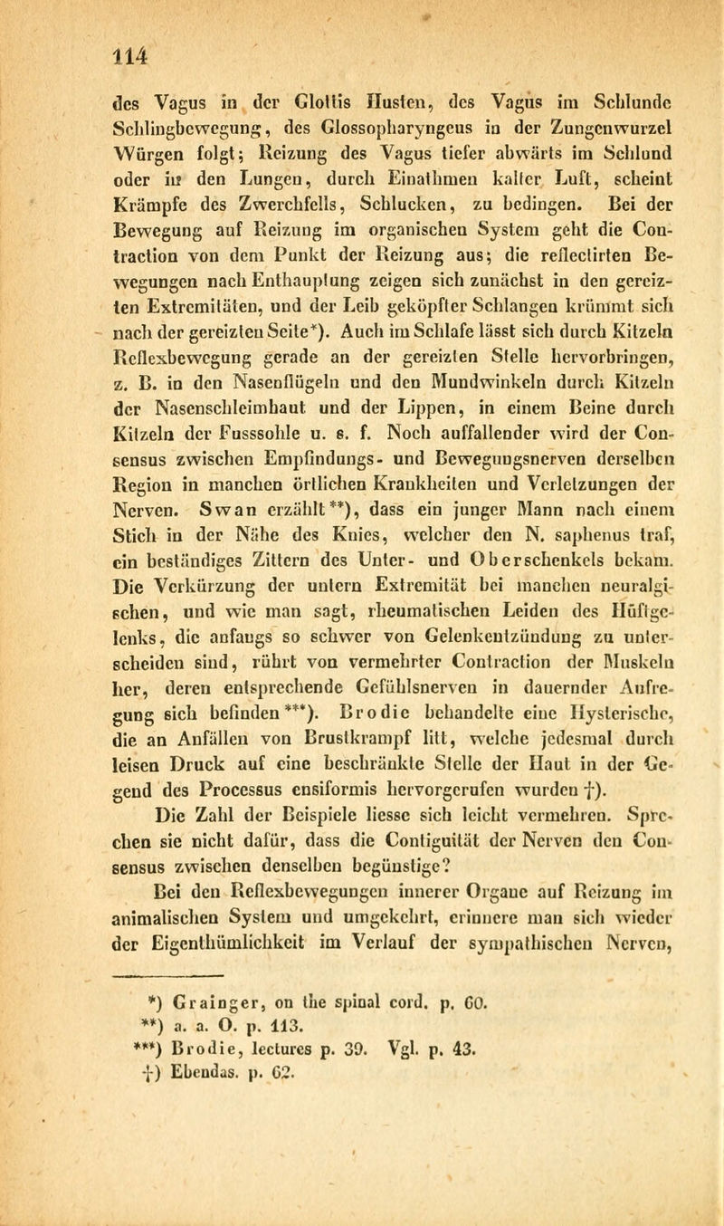 des Vagus in der Glottis Husten, des Vagus im Schlünde Schlingbewegung, des Glossopharyngeus in der Zungcnwurzel Würgen folgt; Reizung des Vagus tiefer abwärts im Schlund oder in den Lungen, durch Einathmen kaller Luft, scheint Krämpfe des Zwerchfells, Schlucken, zu bedingen. Bei der Bewegung auf Reizung im organischen System geht die Con- traction von dem Punkt der Reizung aus; die reflectirten Be- wegungen nach Enthauptung zeigen sich zunächst in den gereiz- ten Extremitäten, und der Leib geköpfter Schlangen krümmt sich nach der gereizten Seite*). Auch im Schlafe lässt sich durch Kitzeln Reflexbewegung gerade an der gereizten Stelle hervorbringen, z. B. in den Nasenflügeln und den Mundwinkeln durch Kitzeln der Nasenschleimhaut und der Lippen, in einem Beine durch Kitzeln der Fusssohle u. s. f. Noch auffallender wird der Con- sensus zwischen Empfindungs- und Bcweguugsnerven derselben Region in manchen örtlichen Krankheilen und Verletzungen der Nerven. Swan erzählt**), dass ein junger Mann nach einem Stich in der Nähe des Knies, welcher den N. saphenus traf, ein beständiges Zittern des Unter- und Oberschenkels bekam. Die Verkürzung der untern Extremität bei manchen neuralgi- schen, und wie man sagt, rheumatischen Leiden des Hüftge- lenks, die anfangs so schwer von Gelenkentzündung zu unter- scheiden sind, rührt von vermehrter Contraction der Muskeln her, deren entsprechende Gcfühlsnerven in dauernder Aufre- gung sich befinden***). Brodie behandelte eine Hysterische, die an Anfällen von Brustkrampf litt, welche jedesmal durch leisen Druck auf eine beschränkte Stelle der Haut in der Ge- gend des Processus ensiformis hervorgerufen wurden f). Die Zahl der Beispiele liessc sich leicht vermehren. Spre- chen sie nicht dafür, dass die Conliguität der Nerven den Con- sensus zwischen denselben begünstige? Bei den Reflexbewegungen innerer Organe auf Reizung im animalischen System und umgekehrt, erinnere man sich wieder der Eigentümlichkeit im Verlauf der sympathischen Nerven, *) Grainger, on tue spinal cord. p. GO. **) a. a. O. p. 113. ***) Brodie, lectures p. 39. Vgl. p. 43. -J-) Ebeudas. p. 62.