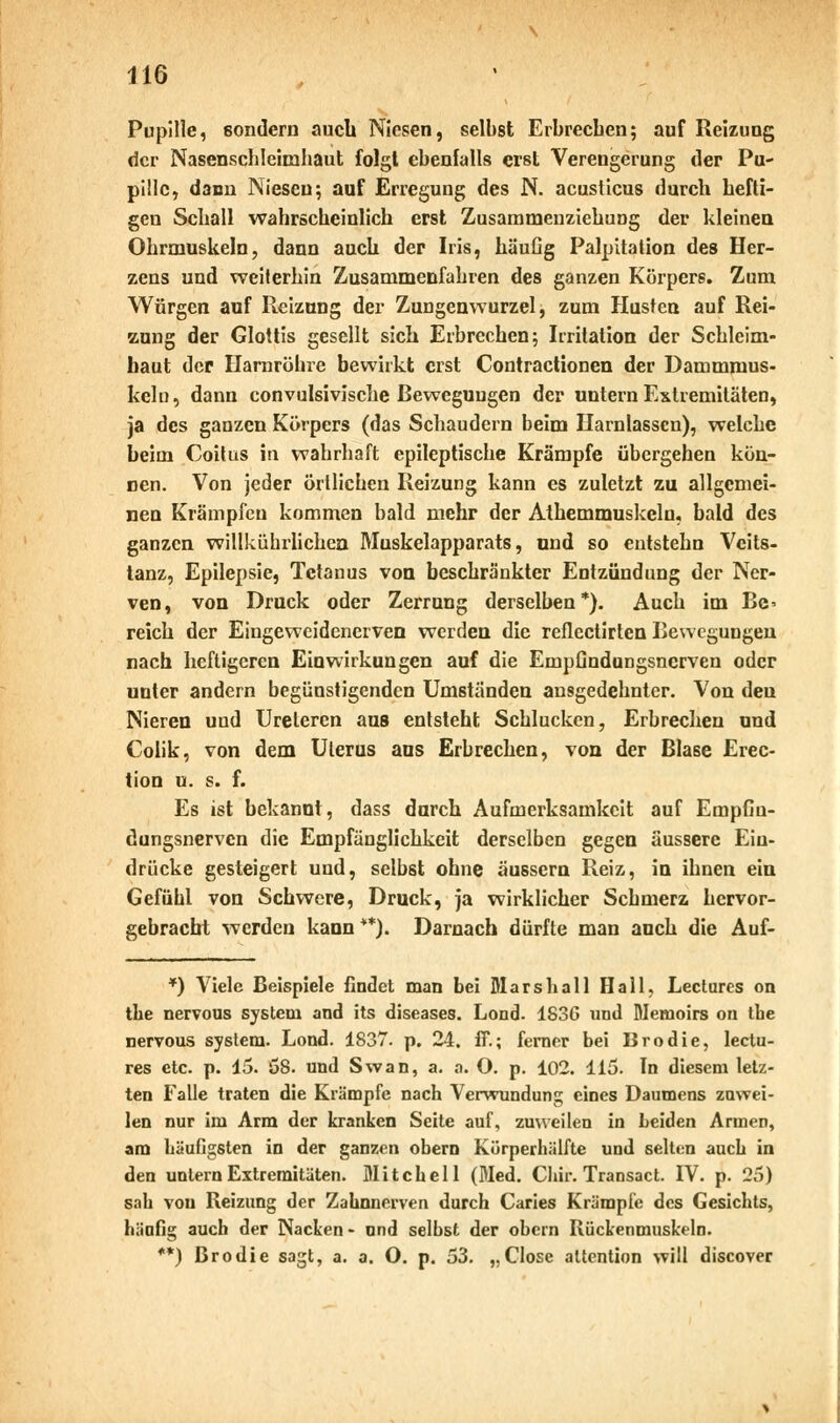 Pupille, sondern auch Niesen, selbst Erbrechen; auf Reizung der Nasenschleimhaut folgt ebenfalls erst Verengerung der Pu- pille, dann Niesen; auf Erregung des N. acusticus durch hefti- gen Schall wahrscheinlich erst Zusammenziehung der kleinen Ohrmuskeln, dann auch der Iris, häufig Palpitation des Her- zens und weiterhin Zusammenfahren des ganzen Körpers. Zum Würgen auf Pteizung der Zungenwurzel, zum Husten auf Rei- zung der Glottis gesellt sich Erbrechen; Irritation der Schleim- haut der Harnröhre bewirkt erst Contractionen der Dammmus- keln, dann convulsivische Bewegungen der untern Extremitäten, ja des ganzen Körpers (das Schaudern beim Harnlassen), welche heim Coitus in wahrhaft epileptische Krämpfe übergehen kön- nen. Von jeder örtlichen Reizung kann es zuletzt zu allgemei- nen Krämpfen kommen bald mehr der Athemmuskeln, bald des ganzen willkührlichen Muskelapparats, und so eutstehn Veits- tanz, Epilepsie, Tetanus von beschränkter Entzündung der Ner- ven, von Druck oder Zerrung derselben*). Auch im Be* reich der Eingeweidenerven werden die reflectirten Bewegungen nach heftigeren Einwirkungen auf die EmpGndungsncrven oder unter andern begünstigenden Umständen ausgedehnter. Von den Nieren und Ureteren aus entsteht Schlucken, Erbrechen und Colik, von dem Uterus ans Erbrechen, von der Blase Erec- tion u. s. f. Es ist bekannt, dass durch Aufmerksamkeit auf Empfiu- dungsnerven die Empfänglichkeit derselben gegen äussere Ein- drücke gesteigert und, selbst ohne äussern Reiz, in ihnen ein Gefühl von Schwere, Druck, ja wirklicher Schmerz hervor- gebracht werden kann **). Darnach dürfte man auch die Auf- *) Viele Beispiele findet man bei Mars hall Hall, Lectures on the nervous System and its diseases. Lond. 183G und Memoire on tbe nervous System. Lond. 1837. p. 24. ff.; ferner bei Brodie, lectu- res etc. p. 15. 58. und Swan, a. a. O. p. 102. 115. In diesem letz- ten Falle traten die Krämpfe nach Verwundung eines Daumens zuwei- len nur im Arm der kranken Seite auf, zuweilen in Leiden Annen, am häufigsten in der ganzen obern Körperhälfte und selten auch in den untern Extremitäten. Mitchell (Med. Cliir. Transact. IV. p. 25) sah von Reizung der Zahnnerven durch Caries Krämpfe des Gesichts, häufig auch der Nacken- und selbst der obern Rückenmuskeln. **) Brodie sagt, a. a. O. p. 53. „Close attention will discover