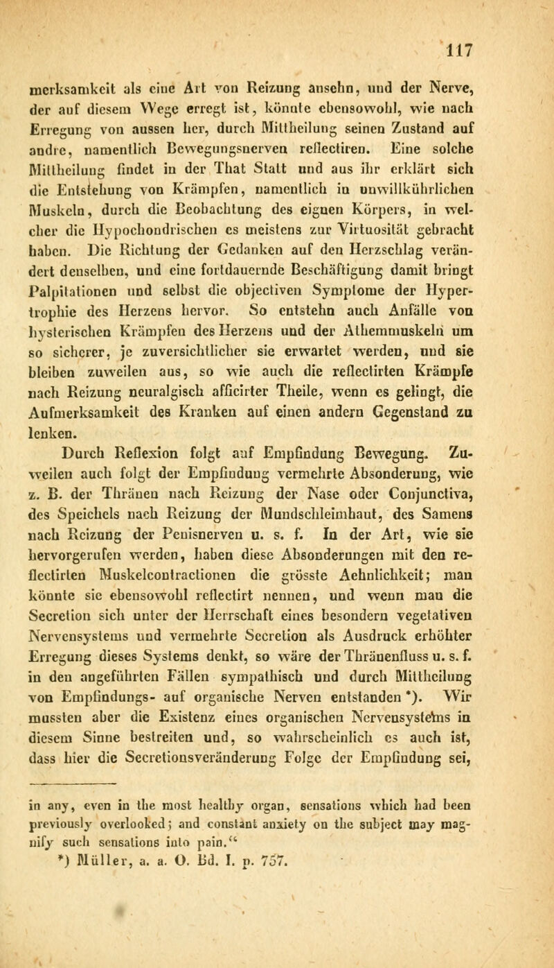 merksamkcit als eine Art von Reizung ansehn, und der Nerve, der auf diesem Wege erregt ist, könnte ebensowohl, wie nach Erregung von aussen her, durch Miltheilung seinen Zustand auf andre, namentlich Bewegungsnerven rellectiren. Eine solche Miltheilung findet in der That Statt und aus ihr erklärt sich die Entstehung von Krämpfen, namentlich in uuwillkührlichen Muskeln, durch die Beobachtung des eignen Körpers, in wel- cher die Hypochondrischen es meistens zur Virtuosität gebracht haben. Die Richtung der Ccdanken auf den Herzschlag verän- dert denselben, und eine fortdauernde Beschäftigung damit bringt Palpilationen und selbst die objeeliven Symptome der Hyper- trophie des Herzens hervor. So entstehn auch Anfälle von hysterischen Krämpfen des Herzens und der Alhemmuskeln um so sicherer, je zuversichtlicher sie erwartet werden, und sie bleiben zuweilen aus, so wie auch die reflectirten Krämpfe nach Reizung neuralgisch afficirter Theile, wenn es gelingt, die Aufmerksamkeit des Kranken auf einen andern Gegenstand zu lenken. Durch Reflexion folgt auf Empfindung Bewegung. Zu- weilen auch folgt der Empfindung vermehrte Absonderung, wie z. B. der Thräuen nach Reizung der Nase oder Conjunctiva, des Speichels nach Reizung der Mundschleimhaut, des Samens nach Reizung der Peuisnerven u. s. f. In der Art, wie sie hervorgerufen werden, haben diese Absonderungen mit den re- flectirten Muskelcontractionen die grösste Aehnlichkeit; man könnte sie ebensowohl reflectirt nennen, und wenn man die Secretion sich unter der Herrschaft eines besondern vegetativen Nervensystems und vermehrte Secretion als Ausdruck erhöhter Erregung dieses Systems denkt, so wäre der Thränenfluss u. s. f. in den angeführten Fällen sympathisch und durch Miltheilung von Empfindungs- auf organische Nerven entstanden *). Wir mussteu aber die Existenz eines organischen NcrvensysteVns in diesem Sinne beslreiten und, so wahrscheinlich es auch ist, dass hier die Secretionsveränderung Folge der Empfindung sei, in any, even in the most healtby organ, sensations wbick had been previously overlooked; and constant anaiety on tbe subjeet may mag- uify such sensalions iulo pain. *) Müller, a. a. O. Bd. I. p. 757.