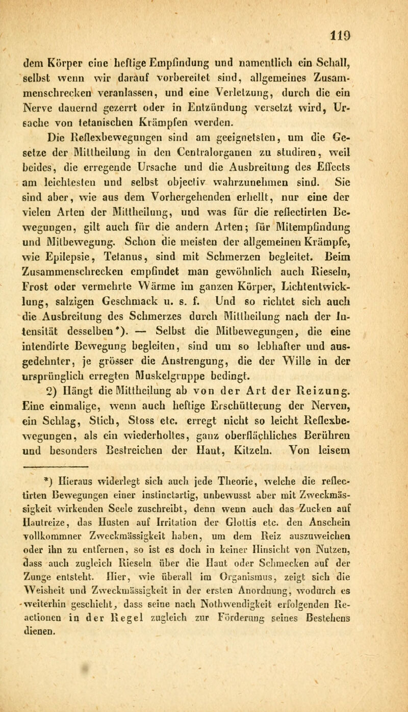 dem Körper eine heftige Empfindung und namentlich ein Schall, selbst wenn wir darauf vorbereitet sind, allgemeines Zusam- menschrecken veranlassen, und eine Verletzung, durch die ein Nerve dauernd gezerrt oder in Entzündung versetzt wird, Ur- sache von tetanischen Krämpfen werden. Die Reflexbewegungen sind am geeignetsten, um die Ge- setze der Miühcilung in den Ccntralorgancn zu studiren, weil beides, die erregende Ursache und die Ausbreitung des Effects am leichtesten und selbst objeeliv wahrzunehmen sind. Sie sind aber, wie aus dem Vorhergehenden erhellt, nur eine der vielen Arten der Millheilung, und was für die reflectirten Be- wegungen, gilt auch für die andern Arten; für Mitempfindung und Milbewegung. Schon die meisten der allgemeinen Krämpfe, wie Epilepsie, Tetanus, sind mit Schmerzen begleitet. Beim Zusammenschrecken empGndet man gewöhnlich auch Rieseln, Frost oder vermehrte Wärme im ganzen Körper, Lichtentwick- lung, salzigen Geschmack u. s. f. Und so richtet sich auch die Ausbreitung des Schmerzes durch Mitlheilung nach der In- tensität desselben*). — Selbst die Milbe wegungen, die eine intendirte Bewegung begleiten, sind um so lebhafter und aus- gedehnter, je grösser die Anstrengung, die der Wille in der ursprünglich erregten Muskelgruppe bedingt. 2) Hängt die Mittheilung ab von der Art der Reizung. Eine einmalige, wenn auch heftige Erschütterung der Nerven, ein Schlag, Stich, Stoss etc. erregt nicht so leicht Reflexbe- wegungen, als ein wiederholtes, ganz oberflächliches Berühren und besonders Bestreichen der Haut, Kitzeln. Von leisem *) Hieraus widerlegt sich auch jede Theorie, welche die reflec- tirten Bewegungen einer instinetartig, unbewusst aber mit Zweckmäs- sigkeit wirkenden Seele zuschreibt, denn wenn auch das Zucken auf Hautreize, das Husten auf Irritation der Glottis etc. den Anschein vollkonimner Zweckmässigkeit haben, um dem Reiz auszuweichen oder ihn zu entfernen, so ist es doch in keiner Hinsicht von Nutzen, dass auch zugleich Rieseln über die Haut oder Schmecken auf der Zunge entsteht. Hier, wie überall im Organismus, zeigt sich die Weisheit und Zweckmässigkeit in der ersten Anordnung, wodurch es -weiterhin geschieht, dass seine nach Notwendigkeit erfolgenden Re- actionen in der Regel zugleich zur Förderung seines Bestehens dienen.