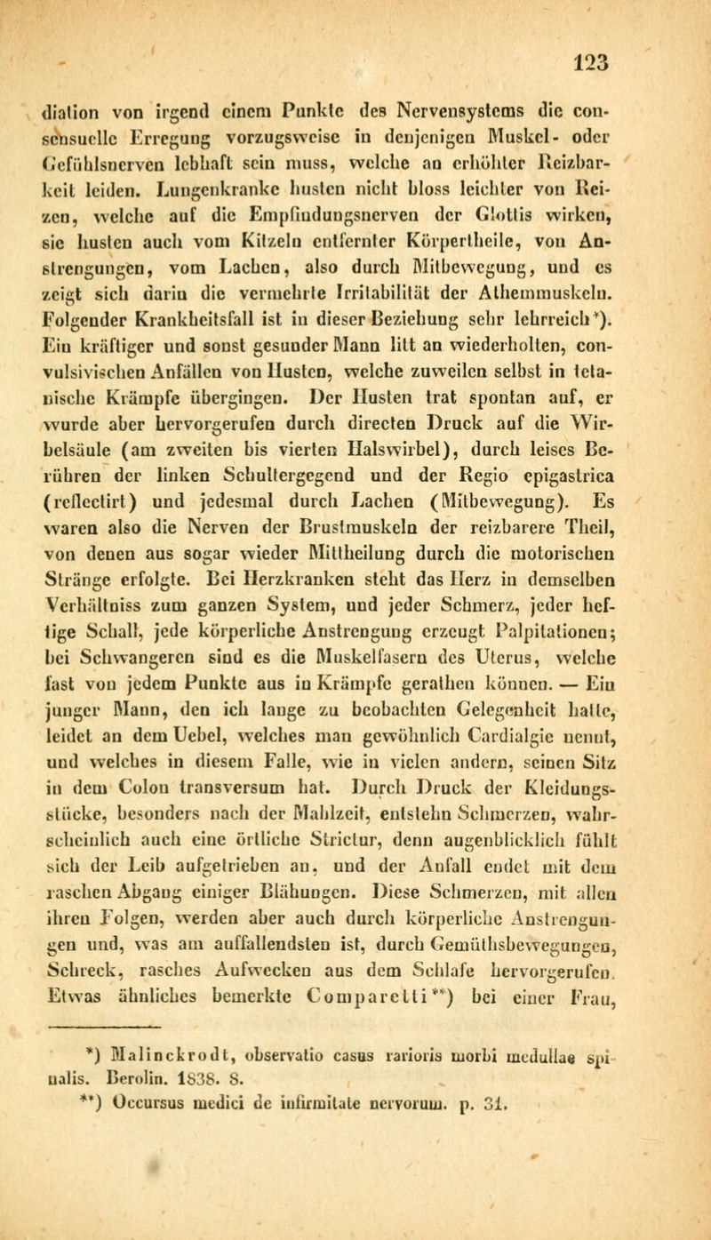dialion von irgend einem Punkte des Nervensystems die con- scnsucllc Erregung vorzugsweise in denjenigen Muskel- oder Gefiihlsncrvcn lebhaft sein niuss, welche au erhöhter Reizbar- keit leiden. Lungenkranke husten nicht bloss leiebter von Rei- zen, welche auf die Empfiudungsnerven der Glottis wirken, sie husten auch vom Kitzeln entfernter Körpertheile, von An- strengungen, vom Lachen, also durch Mitbewegung, und es zeigt sich darin die vermehrte Irritabilität der Athemmuskeln. Folgender Krankheitsfall ist in dieser Beziehung sehr lehrreich1). Ein kräftiger und sonst gesuuder Mann litt an wiederholten, con- vulsivischen Anfällen von Husten, welche zuweilen selbst in Meta- llische Krämpfe übergingen. Der Husten trat spontan auf, er wurde aber hervorgerufen durch directen Druck auf die Wir- belsäule (am zweiten bis vierten Halswirbel), durch leises Be- rühren der linken Scbultergegend und der Regio epigaslrica (reflectirt) und jedesmal durch Lachen (Mitbewegung). Es waren also die Nerven der Brustmuskeln der reizbarere Theil, von denen aus sogar wieder Mittheilung durch die motorischen Stränge erfolgte. Bei Herzkranken steht das Herz in demselben Verhältniss zum ganzen System, und jeder Schmerz, jeder hef- tige Schall, jede körperliche Anstrengung erzeugt Palpitationcn; bei Schwangeren sind es die Muskelfasern des Uterus, welche fast von jedem Punkte aus in Krämpfe geratheu können. — Ein junger Mann, den ich lange zu beobachten Gelegenheit halle, leidet an dem Uebel, welches man gewöhnlich Cardiaigie nennt, und welches in diesem Falle, wie in vielen andern, seinen Sitz in dem Colon transversum hat. Durch Druck der Kleidungs- stücke, besonders nach der Mahlzeit, enlstehn Schmerzen, wahr- scheinlich auch eine örtliche Striclur, denn augenblicklich fühlt Mch der Leib aufgetrieben an, und der Anfall endet mit dem raschen Abgang einiger Blähungen. Diese Schmerzen, mit allen ihren Folgen, werden aber auch durch körperliche Anstrengun- gen und, was am auffallendsten ist, durch Gemütsbewegungen, Schreck, rasches Aufwecken aus dem Schlafe hervorgerufen. Etwas ähnliches bemerkte Comparelti **) bei einer Frau, *) Malinckrodt, observatio casus rarioris luorbi mcduüae spi ualis. Berolin. 1838. 8. **) Occursus medici de iufirmitale ncrvoruui. p. 31.