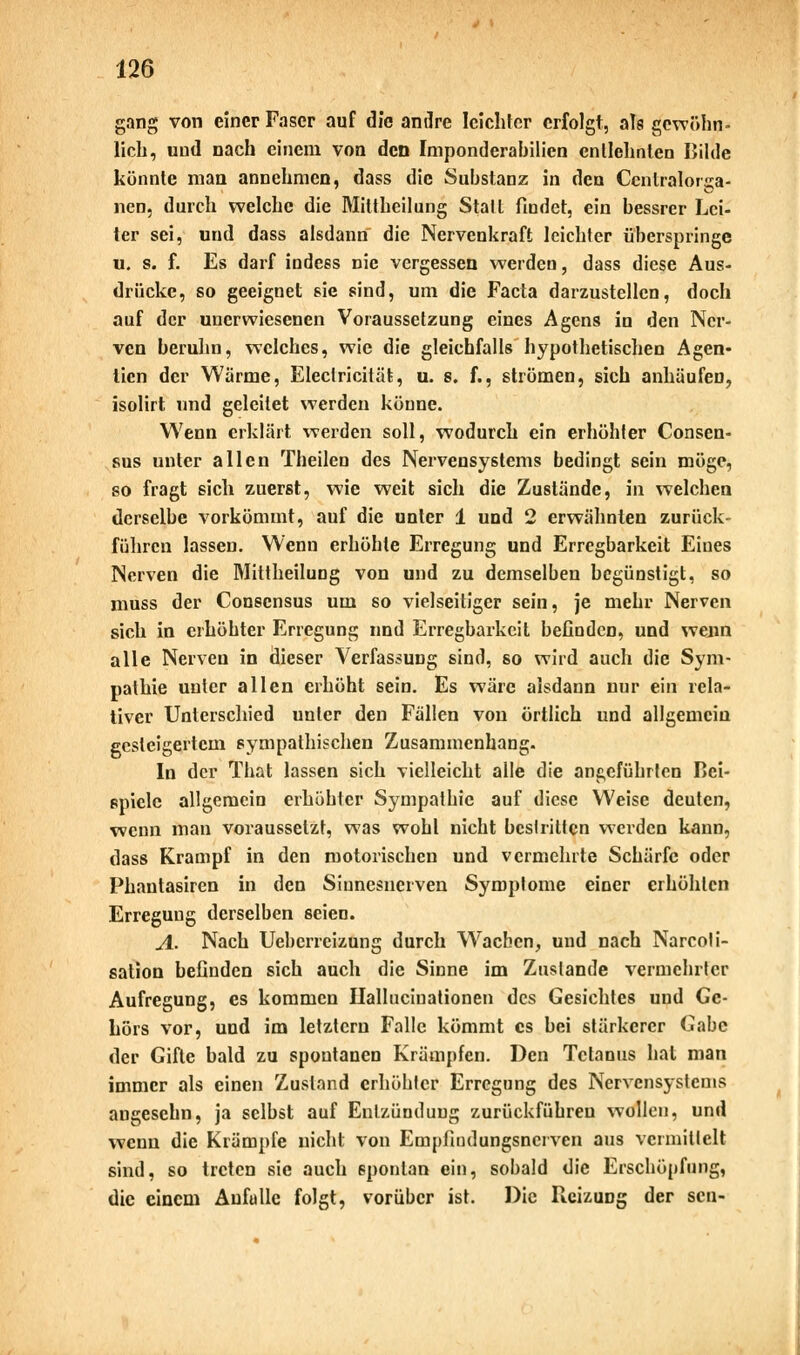 gang von einer Faser auf die andre leichter erfolgt, als gewöhn- lieh, und nach einem von den Imponderahilien entlehnten Bilde könnte man annehmen, dass die Substanz in den Ccnlralorea- nen, durch welche die Mittheilung Stall findet, ein bessrer Lei- ter sei, und dass alsdann die Nervenkraft leichter überspringe u. s. f. Es darf indess nie vergessen werden, dass diese Aus- drücke, so geeignet sie sind, um die Facta darzustellen, doch auf der unerwiesenen Voraussetzung eines Agens in den Ner- ven beruhn, welches, wie die gleichfalls hypothetischen Agen- tien der Wärme, Electricität, u. s. f., strömen, sich anhäufen, isolirt und geleitet werden könne. Wenn erklärt werden soll, wodurch ein erhöhter Consen- sus unter allen Theilen des Nervensystems bedingt sein möge, so fragt sich zuerst, wie weit sich die Zustände, in welchen derselbe vorkömmt, auf die unter 1 und 2 erwähnten zurück- führen lassen. Wenn erhöhte Erregung und Erregbarkeit Eines Nerven die Mittheilung von und zu demselben begünstigt, so muss der Conscnsus um so vielseitiger sein, je mehr Nerven sich in erhöhter Erregung und Erregbarkeit befinden, und wenn alle Nerven in dieser Verfassung sind, so wird auch die Sym- pathie unter allen erhöht sein. Es wäre alsdann nur ein rela- tiver Unterschied unter den Fällen von örtlich und allgemein gesteigertem sympathischen Zusammenhang. In der That lassen sich vielleicht alle die angeführten Bei- spiele allgemein erhöhl er Sympathie auf diese Weise deuten, wenn man voraussetzt, was wohl nicht besiritten werden kann, dass Krampf in den motorischen und vermehrte Schärfe oder Phantasmen in den Sinnesnerven Symptome einer erhöhten Erregung derselben seien. A. Nach Ueberrcizung durch Wachen, und nach Narcoti- sation befinden sich auch die Sinne im Zustande vermehrter Aufregung, es kommen Ilallucinationen des Gesichtes und Ge- hörs vor, und im letztern Falle kömmt es bei stärkerer Gabe der Gifte bald zu spontanen Krämpfen. Den Tetanus hat man immer als einen Zustand erhöhter Erregung des Nervensystems angeschn, ja selbst auf Entzündung zurückführen wollen, und wenn die Krämpfe nicht von Empfindungsncrven aus vermittelt sind, so treten sie auch spontan ein, sobald die Erschöpfung, die einem Anfülle folgt, vorüber ist. Die Reizung der sen-