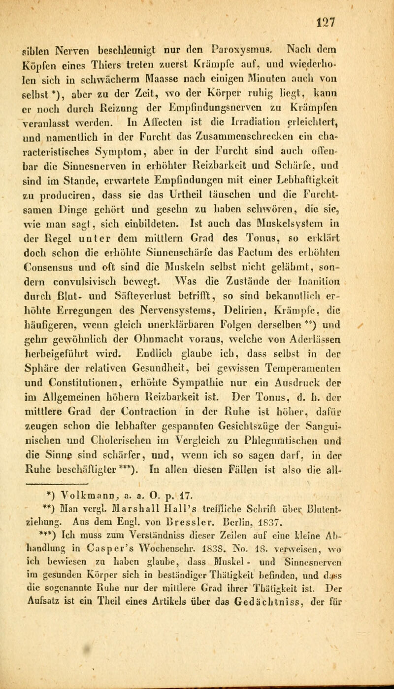 piblen Nerven beschleunigt nur den Faroxysmus. Nach dem Köpfen eines Thicrs Irclen zuerst Krämpfe auf, und wiederho- len sich in schwächerm Maasse nach einigen Minuten auch von selbst*), aber zu der Zeit, wo der Körper ruhig liegt, kann er noch durch Reizung der Empfindungsnerven zu Krämpfen veranlasst werden. In Allecten ist die Irradiation erleichtert, und namentlich in der Furcht das Zusammenschrecken ein cha- racteristisches Symptom, aber in der Furcht sind auch offen- bar die Sinnesnerven in erhöhter Reizbarkeit und Schürfe, und sind im Stande, erwartete Empfindungen mit einer Lebhaftigkeit zu produciren, dass sie das Urtheil täuschen und die Furcht- samen Dinge gehört und geschn zu haben schwören, die sie, wie man sagt, sich einbildeten. Ist auch das Muskelsystem in der Regel unter dem mittlem Grad des Tonus, so erklärt doch schon die erhöhte Sinnenschärfe das Factum des erhöhten Conscnsus und oft sind die Muskeln selbst nicht gelähmt, son- dern convulsivisch bewegt. Was die Zustände der Inanilion durch ßlut- und Säftevcrlust betrifft, so sind bekanntlich er- höhte Erregungen des Nervensystems, Delirien, Krämpfe, die häufigeren, weun gleich unerklärbaren Folgen derselben **) und gehn gewöhnlich der Ohnmacht voraus, welche von Aderlässen herbeigeführt wird. Endlich glaube ich, dass selbst in der Sphäre der relativen Gesundheit, bei gewissen Temperamenten und Constitutionen, erhöhte Sympathie nur ein Ausdruck der im Allgemeinen höhern Reizbarkeit ist. Der Tonus, d. h. der mittlere Grad der Contraclion in der Ruhe ist höher, dafür zeugen schon die lebhafter gespannten Gesichtszüge der Sangui- nischen und Cholerischen im Vergleich zu Phlegmatischen und die Sinne sind schärfer, und, wenn ich so sagen darf, in der Ruhe beschäftigter ***). In allen diesen Fällen ist also die all- *) Volkmann., a. a. O. p. 17. **) Man vergL Marshall IIall's treffliche Schrift über Blulcnt- ziehung. Aus dem Engl, von Dressier. Derlin, 1S37. ***) Ich muss zum Versländniss dieser Zeilen auf eine Ideine Ab- handlung in Casper's Wochcnsehr. 183S. No. IS. verweisen, wo ich hewiesen zu haben glaube, dass Muskel - und Sinnesnerven im gesunden Körper sich in beständiger Thätigkeit befinden, und d;t*s die sogenannte Ruhe nur der mittlere Grad ihrer Thätigkeit ist. Der Aufsatz ist ein Theil eines Artikels über das Gedächtniss, der für