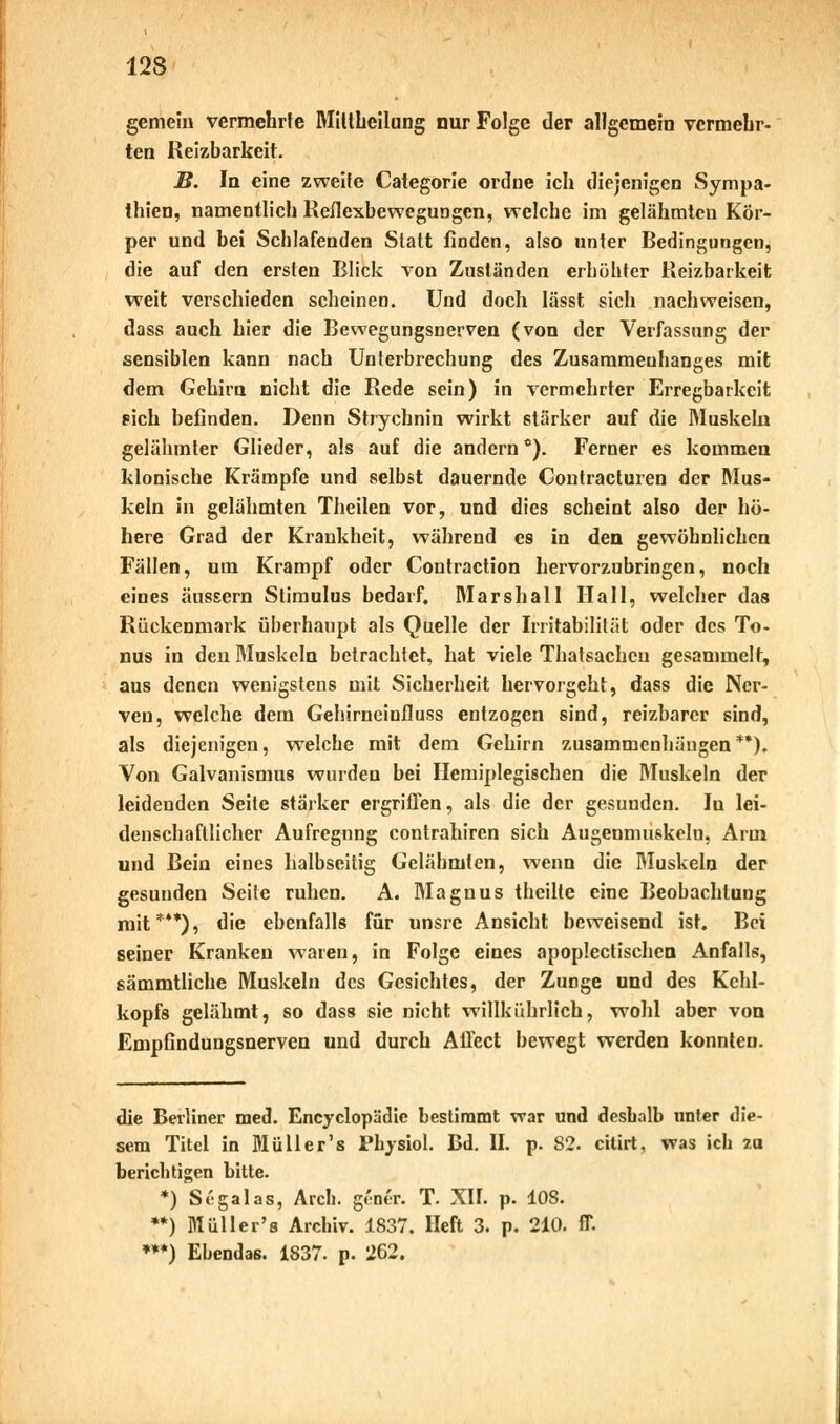 gemein vermehrte Mitthcilung nur Folge der allgemein vermehr- ten Reizbarkeit. B. In eine zweite Categorie ordne ich diejenigen Sympa- thien, namentlich Reflexbewegungen, welche im gelähmten Kör- per und bei Schlafenden Statt linden, also unter Bedingungen, die auf den ersten Blick von Zuständen erhöhter Reizbarkeit weit verschieden scheinen. Und doch lässt sich nachweisen, dass auch hier die Bewegungsnerven (von der Verfassung der sensiblen kann nach Unterbrechung des Zusammenhanges mit dem Gehirn nicht die Rede sein) in vermehrter Erregbarkeit pich befinden. Denn Strychnin wirkt stärker auf die Muskeln gelähmter Glieder, als auf die andern °). Ferner es kommen klonische Krämpfe und selbst dauernde Contracturen der Mus- keln in gelähmten Theilen vor, und dies scheint also der hö- here Grad der Krankheit, während es in den gewöhnlichen Fällen, um Krampf oder Contraction hervorzubringen, noch eines äussern Stimulus bedarf. Marshall Hall, welcher das Rückenmark überhaupt als Quelle der Irritabilität oder des To- nus in den Muskeln betrachtet, hat viele Thatsachcu gesammelt, aus denen wenigstens mit Sicherheit hervorgeht, dass die Ner- ven, welche dem Gehirneinfluss entzogen sind, reizbarer sind, als diejenigen, welche mit dem Gehirn zusammenhängen**). Von Galvanismus wurden bei Herniplegischen die Muskeln der leidenden Seite stärker ergriffen, als die der gesunden. In lei- denschaftlicher Aufregnng contrahiren sich Augenmuskeln, Arm und Bein eines halbseitig Gelähmten, wenn die Muskeln der gesunden Seite ruhen. A. Magnus theilte eine Beobachtung mit***), die ebenfalls für unsre Ansicht beweisend ist. Bei seiner Kranken waren, in Folge eines apoplectischen Anfalls, sämmtliche Muskeln des Gesichtes, der Zunge und des Kehl- kopfs gelähmt, so dass sie nicht willkührlich, wohl aber von Empfindungsnerven und durch AÜcct bewegt werden konnten. die Berliner med. Encyclopädic bestimmt war und deshalb unter die- sem Titel in Müll er's Physiol. Bd. II. p. 82. citirt, was ich zu berichtigen bitte. *) Segalas, Arch. gener. T. XII. p. 108. **) Müller's Archiv. 1837. Heft 3. p. 210. ff. ***) Ebendas. 1837. p. 262.