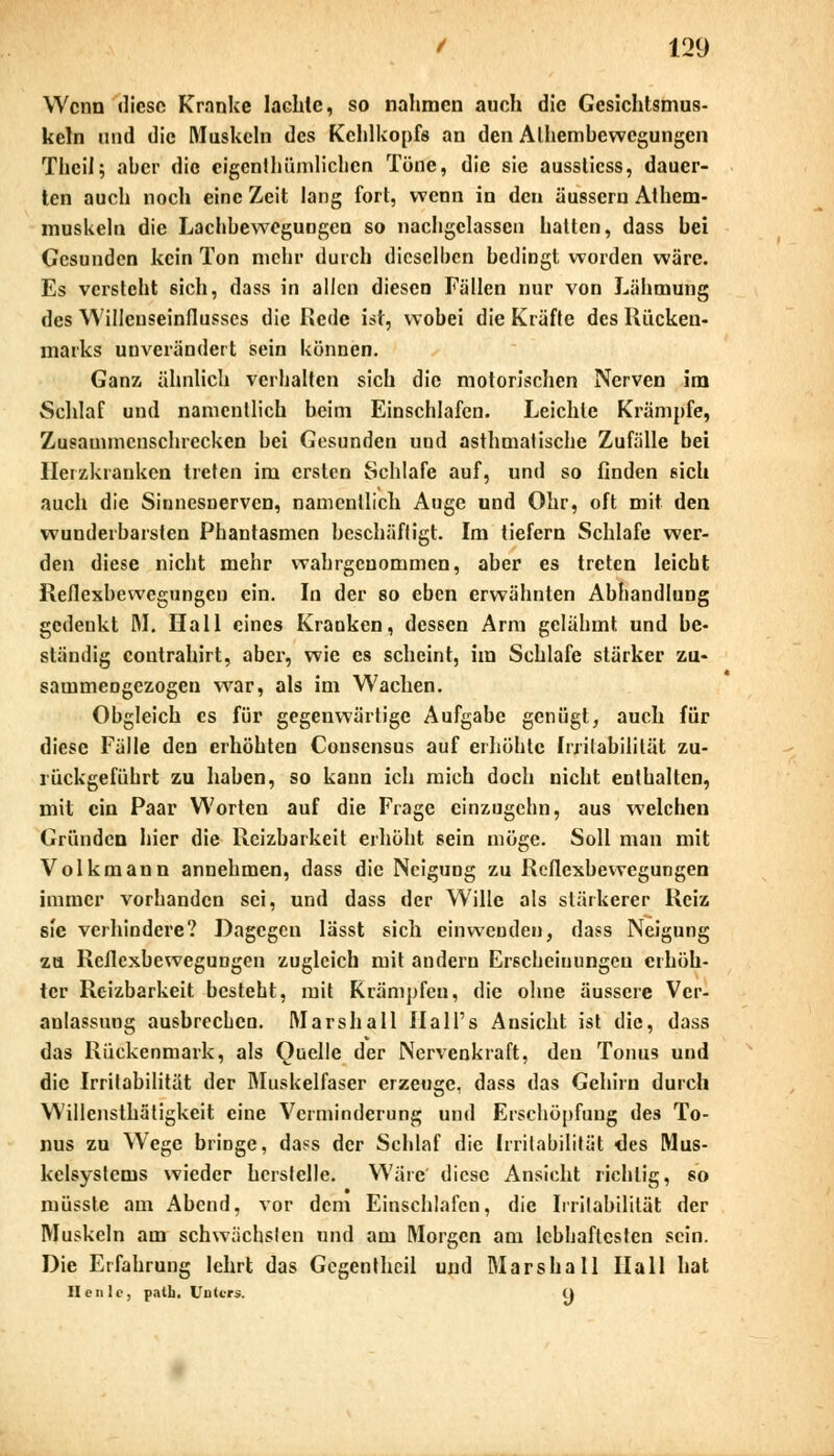 Wenn diese Kranke lachte, so nahmen auch die Gesichtsmus- keln und die Muskeln des Kehlkopfs an den Alhembewegungen Thcil; aber die eigenthümlichen Töne, die sie ausslicss, dauer- ten auch noch eine Zeit lang fort, wenn in den äussern Athem- muskeln die Lachbewegungen so nachgelassen hatten, dass bei Gesunden kein Ton mehr durch dieselben bedingt worden wäre. Es versteht sich, dass in allen diesen Fällen nur von Lähmung des Willeuseinflusscs die Rede ist, wobei die Kräfte des Rücken- marks unverändert sein können. Ganz ähnlich verhalten sich die motorischen Nerven im Schlaf und namentlich beim Einschlafen. Leichte Krämpfe, Zusammenschrecken bei Gesunden und asthmatische Zufälle bei Herzkranken treten im ersten Schlafe auf, und so finden sich auch die Sionesnervcn, namentlich Auge und Ohr, oft mit den wunderbarsten Phantasmen beschäftigt. Im tiefern Schlafe wer- den diese nicht mehr wahrgenommen, aber es treten leicht Reflexbewegungen ein. In der so eben erwähnten Abhandlung gedenkt M. Hall eines Kranken, dessen Arm gelähmt und be- ständig contrahirt, aber, wie es scheint, im Schlafe stärker zu- sammengezogen war, als im Wachen. Obgleich es für gegenwärtige Aufgabe genügt, auch für diese Fälle den erhöhten Cousensus auf erhöhte Irritabilität zu- rückgeführt zu haben, so kann ich mich doch nicht enthalten, mit ein Paar Worten auf die Frage cinzugehn, aus welchen Gründen hier die Reizbarkeit erhöht sein möge. Soll man mit Volkmann annehmen, dass die Neigung zu Reflexbewegungen immer vorhanden sei, und dass der Wille als stärkerer Reiz sie verhindere? Dagegen lässt sich einwenden, dass Neigung zu Reflexbewegungen zugleich mit andern Erscheinungen erhöh- ter Reizbarkeit besteht, mit Rrämpfcu, die ohne äussere Ver- anlassung ausbrechen. Marshall Hali's Ansicht ist die, dass das Rückenmark, als Quelle der Nervenkraft, den Tonus und die Irritabilität der Muskelfaser erzeuge, dass das Gehirn durch Willensthätigkeit eine Verminderung und Erschöpfung des To- nus zu Wege bringe, dass der Schlaf die Irritabilität lies Mus- kelsystems wieder herstelle. Wäre diese Ansicht richtig, so müsste am Abend, vor dem Einschlafen, die Irritabilität der Muskeln am schwächsten und am Morgen am lebhaftesten sein. Die Erfahrung lehrt das Gegentheil und Mars ha 11 Hall hat II en lo, palli. Unter«. o