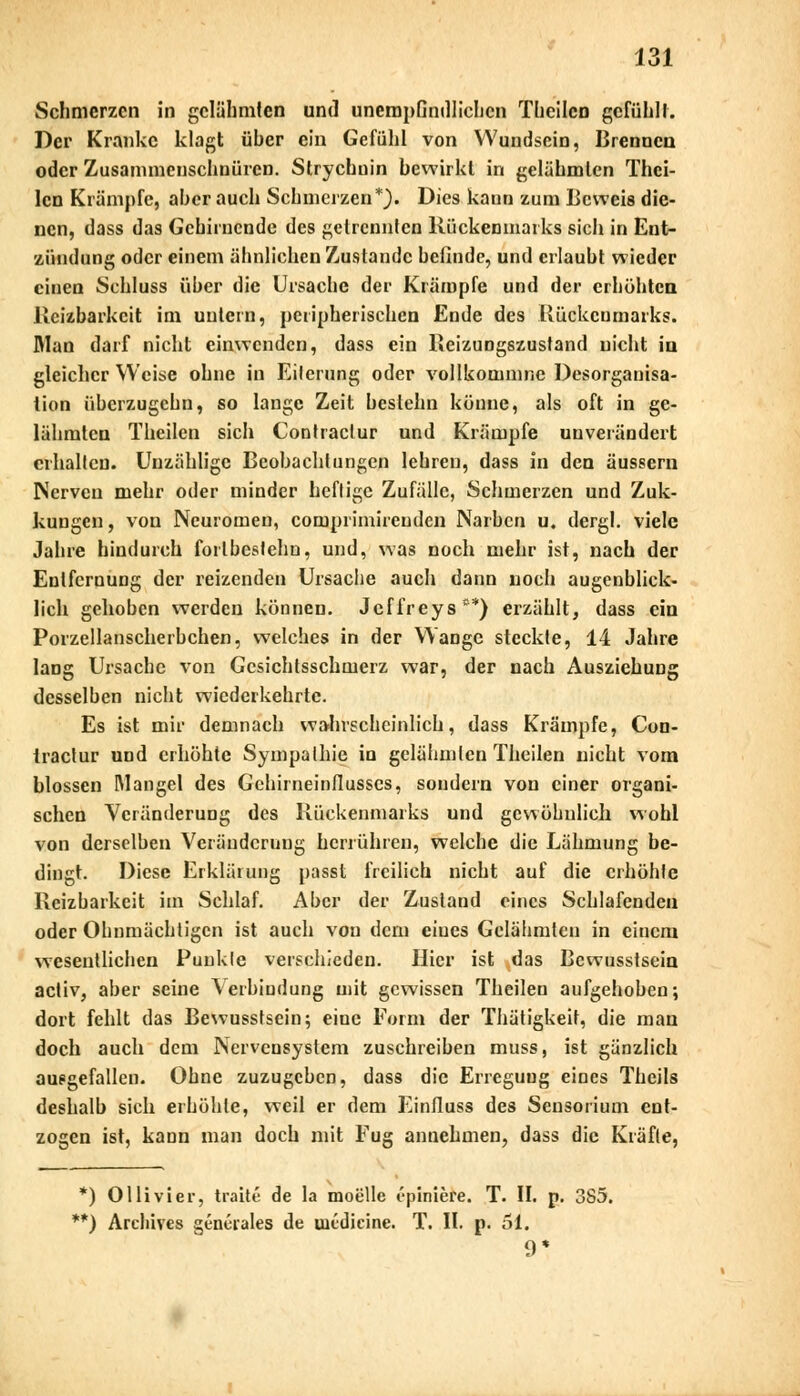 Schmerzen in gelähmten und unempfindlichen Theilcn gefühlt. Der Kranke klagt üher ein Gefühl von Wundsein, Brennen oder Zusammenschnüren. Strychuin bewirkt in gelähmten Thei- lcn Krämpfe, aher auch Schmerzen*). Dies kann zum Beweis die- nen, dass das Gehirnende des getrennten Rückenmarks sich in Ent- zündung oder einem ähnlichen Zustande befinde, und erlaubt wieder einen Schluss über die Ursache der Krämpfe und der erhöhten Reizbarkeit im untern, peripherischen Ende des Rückenmarks. Man darf nicht einwenden, dass ein Reizungszustand nicht in gleicher Weise ohne in Eiterung oder vollkomnme Desorganisa- tion überzugehn, so lange Zeit bestehn könne, als oft in ge- lähmten Theilen sich Contraclur und Krämpfe uuverändert erhalten. Unzählige Beobachtungen lehren, dass in den äussern Nerven mehr oder minder heftige Zufälle, Schmerzen und Zuk- kungen, von Neuromen, comprimirenden Narben u. dergl. viele Jahre hindurch forlbcstehn, und, was noch mehr ist, nach der Entfernung der reizenden Ursache auch dann noch augenblick- lich gehoben werden können. Jeffreys**) erzählt, dass ein Porzellanscherbchen, welches in der Wange steckte, 14 Jahre lang Ursache von Gesichtsschmerz war, der nach Ausziehung desselben nicht wiederkehrte. Es ist mir demnach wahrscheinlich, dass Krämpfe, Con- tractur und erhöhte Sympathie in gelähmten Theilen nicht vom blossen Mangel des Gehirneinflusses, sondern von einer organi- schen Veränderung des Rückenmarks und gewöhnlich wohl von derselben Veränderung herrühren, welche die Lähmung be- dingt. Diese Erklärung passt freilich nicht auf die erhöhte Reizbarkeit im Schlaf. Aber der Zustand eines Schlafenden oder Ohnmächtigen ist auch von dem eines Gelähmten in einem wesentlichen Punkte verschieden. Hier ist das Bcwusstsein acliv, aber seine Verbindung mit gewissen Theilen aufgehoben; dort fehlt das Bewusstsein; eine Form der Thätigkeit, die man doch auch dem Nervensystem zuschreiben muss, ist gänzlich ausgefallen. Ohne zuzugeben, dass die Erregung eines Theils deshalb sich erhöhte, weil er dem Einfluss des Sensorium ent- zogen ist, kann man doch mit Fug annehmen, dass die Kräfte, *) Olli vi er, traite de la moelle epiniere. T. II. p. 3S5. **) Archives geneiales de uitdicine. T. II. p. 51. 9*