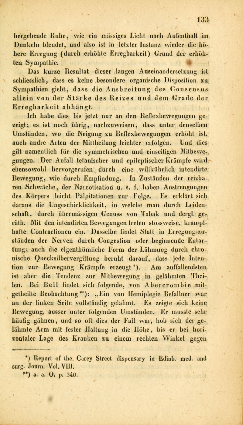 hergehende Ruhe, nie ein massiges Licht nach Aufeulhall im I hinUeln blendet, und also ist in letzter Instanz wieder die hö- here Erregung (durch erhöhte Erregbarkeit) Grund der erhöh- ten Sympathie. Das kurze Resultat dieser langen Auseinandersetzung ist schliesslich, dass es keine besondere organische Disposition zu Sympathien giebt, dass die Ausbreitung des Conscnsus allein von der Stärke des Reizes und dem Grade der Erregbarkeit abhängt. Ich habe dies bis jetzt nur an den Reflexbewegungen ge- zeigt; es ist noch übrig, nachzuweisen, dass unter denselben Umständen, wo die Neigung zu Reflexbewegungen erhöht ist, auch andre Arten der Milthcilung leichter erfolgen. Und dies gilt namentlich für die symmetrischen und einseitigen Milbcwc-, gungen. Der Anfall tetanischcr und epileptischer Krämpfe wird ebensowohl hervorgerufen durch eine willkührlich intcndirlc Bewegung, wie durch Empfindung. In Zuständen der reizba ren Schwäche, der Narcotisatiou u. s. f. haben Anstrengungen des Körpers leicht Palpilationcn zur Folge. Es erklärt sich daraus die Ungeschicklichkeit, in welche man durch Leiden- schaft, durch übermässigen Gcnuss von Tabak und dcrgl. ge- räth. Mit den intendirlcn Bewegungen treten stossweisc, krampf- hafte Conlractiouen ein. Dasselbe findet Statt in Erregungszu- ständen der Nerven durch CoDgestion oder beginnende Entar- tung; auch die eigenthümlichc Form der Lähmung durch chro- nische Quecksilbervergiftung beruht darauf, dass jede Inten- tion zur Bewegung Krämpfe erzeugt *). Am auffallendsten ist aber die Tendenz zur Mitbewegung in gelähmten Thei- lcn. Bei Bell findet sich folgende, von Abercrornbic mit- gelheille Beobachtung**): „Ein von Hemiplegie Befallncr war an der linken Seife vollständig gelähmt. Es zeigte sich keine Bewegung, ausser unter folgenden Umständen. Er musslc sehr häuGg gähnen, und so oft dies der Fall war, hob sich der ge- lähmte Arm mit fester Haltung in die Höhe, bis er bei hori- zontaler Lage des Kranken zu einem rechten Winkel gegen *) Report of llie Carey Slreet dispensary in Edinb. med. and surg. Journ. Vol. VIII. **) a. a. O. p. 340.