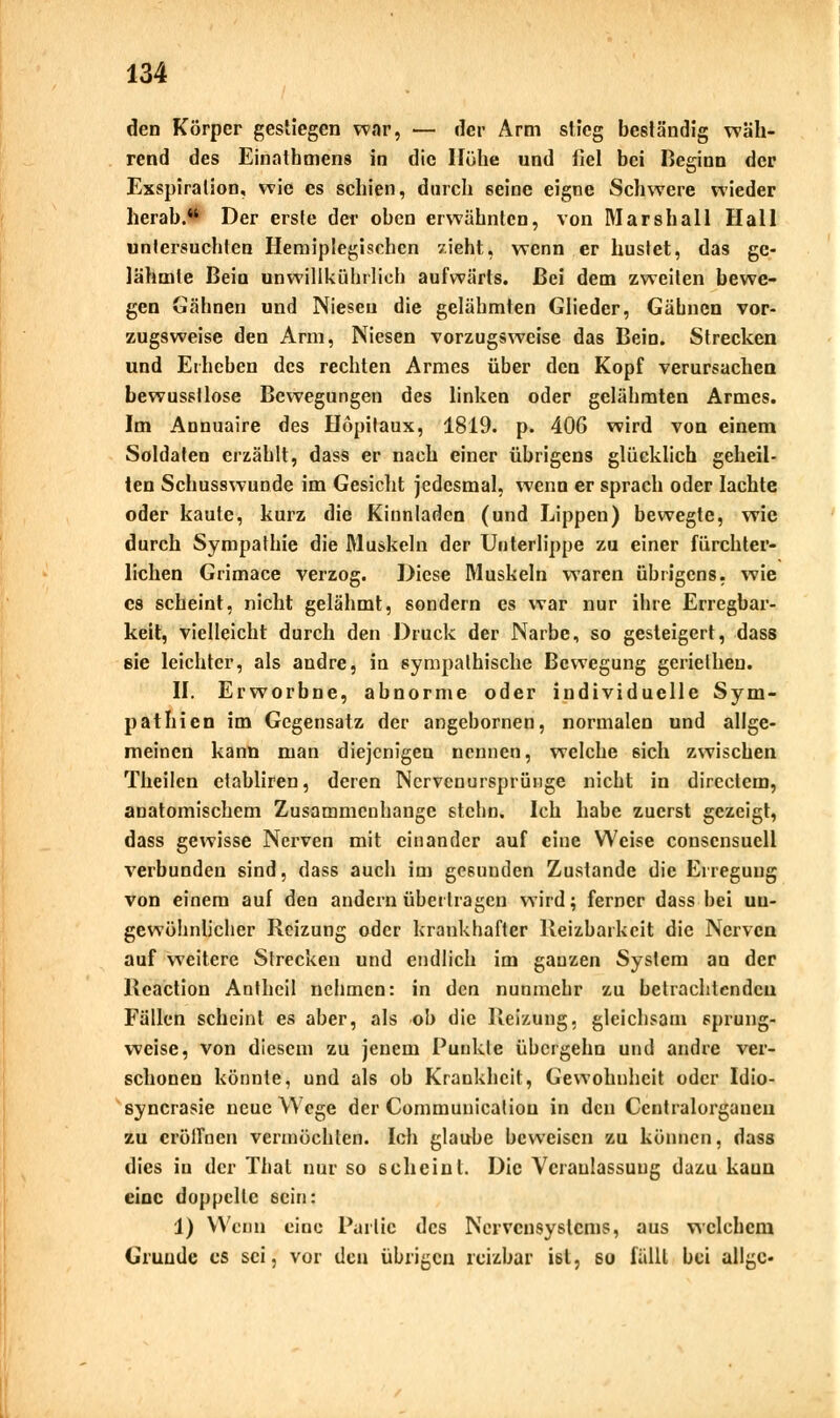 den Körper gestiegen war, — der Arm stieg beständig wäh- rend des Einathmens in die Höhe und fiel bei Beginn der Exspiration, wie es schien, durch seine eigne Schwere wieder herab.* Der erste der oben erwähnten, von Marshall Hall uniersuchten Hemiplegischcn zieht, wenn er hustet, das ge- lähmte Beia unwillkürlich aufwärts. Bei dem zweiten bewe- gen Gähnen und Niesen die gelähmten Glieder, Gähnen vor- zugsweise den Arm, Niesen vorzugsweise das Bein. Strecken und Erheben des rechten Armes über den Kopf verursachen bewusstlose Bewegungen des linken oder gelähmten Armes. Im Annuaire des Höpitaux, 1819. p. 406 wird von einem Soldaten erzählt, dass er nach einer übrigens glücklich geheil- ten Schusswunde im Gesicht jedesmal, wenn er sprach oder lachte oder kaute, kurz die Kinnladen (und Lippen) bewegte, wie durch Sympathie die Muskeln der Unterlippe zu einer fürchter- lichen Grimace verzog. Diese Muskeln waren übrigens, wie es scheint, nicht gelähmt, sondern es war nur ihre Erregbar- keit, vielleicht durch den Druck der Narbe, so gesteigert, dass 8ie leichter, als andre, in sympathische Bewegung geriethen. II. Erworbne, abnorme oder individuelle Sym- pathien im Gegensatz der angebornen, normalen und allge- meinen kann man diejenigen nennen, welche 6ich zwischen Theilen ctabliren, deren Nervenursprünge nicht in directem, anatomischem Zusammenhange stchn. Ich habe zuerst gezeigt, dass gewisse Nerven mit einander auf eine Weise conscnsuell verbunden sind, dass auch im gesunden Zustande die Erregung von einem auf den andern übertragen wird; ferner dass bei un- gewöhnlicher Reizung oder krankhafter Reizbarkeit die Nerven auf weitere Strecken und endlich im ganzen System an der Reaction Anthcil nehmen: in den nunmehr zu betrachtenden Fällen scheint es aber, als ob die Reizung, gleichsam sprung- weise, von diesem zu jenem Punkte übergehn und andre ver- schonen könnte, und als ob Krankheit, Gewohnheit oder Idio- syncrasie neue Wege der Communicaliou in den Centralorganen zu eröffnen vermöchten. Ich glaube beweisen zu können, dass dies in der That nur so scheint. Die Veranlassung dazu kaun eine doppelte sein: 1) Wenn eine Partie des Nervensystems, aus welchem Grunde es sei, vor den übrigen reizbar ist, so fällt bei allgc-