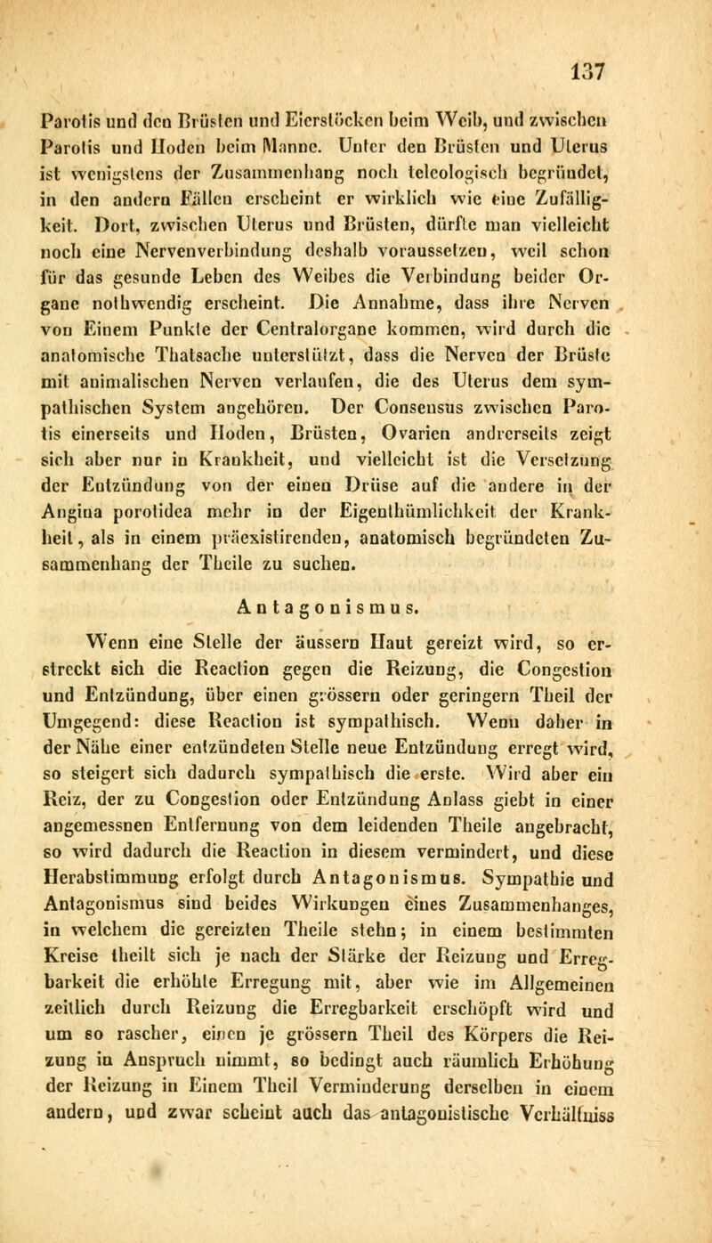 Parolis und den Brüstet! und Eierstöcken beim Weib, und zwischen Parolis und Moden beim Manne. Unter den Brüsten und Uterus ist wenigstens der Zusammenhang noch teleologisch begrüudel, in den andern Füllen erscheint er wirklich wie frinc Zufällig- keit. Dort, zwischen Uterus und Brüsten, dürfte man vielleicht noch eine Nervenverbindung deshalb voraussetzen, weil schon für das gesunde Leben des Weibes die Verbindung beider Or- gane nothwendig erscheint. Die Annahme, dass ihre Nerven von Einem Punkte der Centralorgane kommen, wird durch die anatomische Thatsache unterstützt, dass die Nerven der Brüste mit animalischen Nerven verlaufen, die des Uterus dem sym- pathischen System angehören. Der Consensus zwischen Paro- tis einerseits und Hoden, Brüsten, Ovarien andrerseits zeigt sich aber nur in Kraukhcit, und vielleicht ist die Versetzung der Eulzündung von der einen Drüse auf die andere in der Angina porotidea mehr in der Eigenthümlichkcit der Krank- heit , als in einem präexistirenden, anatomisch begründeten Zu- sammenhang der Theile zu suchen. Antagonismus. Wenn eine Stelle der äussern Haut gereizt wird, so er- streckt eich die Reaclion gegen die Reizung, die Congcstion und Entzündung, über einen grössern oder geringern Theil der Umgegend: diese Reaction ist sympathisch. Wenn daher in der Nähe einer entzündeten Stelle neue Entzündung erregt wird, so steigert sich dadurch sympathisch die erste. Wird aber ein Reiz, der zu Congestion oder Entzündung Aolass giebt in einer angemessnen Entfernung von dem leidenden Theile angebracht, so wird dadurch die Reaction in diesem vermindert, und diese Hcrabstimmung erfolgt durch Antagonismus. Sympathie und Antagonismus sind beides Wirkungen eines Zusammenhanges, in welchem die gereizten Theile stehn; in einem bestimmten Kreise Iheilt sich je nach der Stärke der Reizung und Erreg- barkeit die erhöhte Erregung mit, aber wie im Allgemeinen zeillich durch Reizung die Erregbarkeit erschöpft wird und um so rascher, einen je grössern Theil des Körpers die Rei- zung in Anspruch nimmt, so bedingt auch räumlich Erhöhung der Reizung in Einem Theil Verminderung derselben in einem andern, und zwar scheint auch das antagonistische Vcrkälinjss