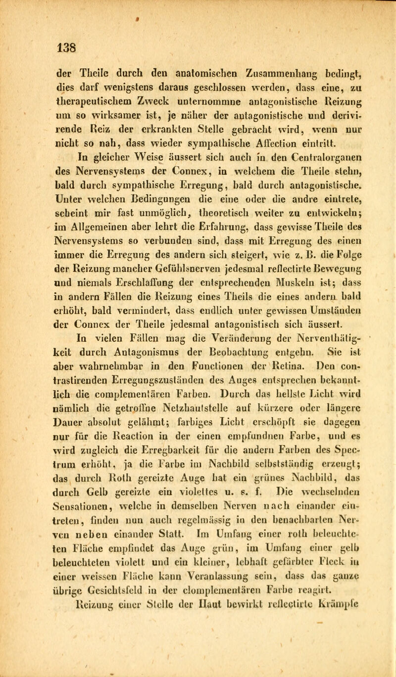 der Theile durch den anatomischen Zusammenhang bedingt, dies darf wenigstens daraus geschlossen werden, dass eine, zu therapeutischem Zweck unternommne antagonistische Reizung um so wirksamer ist, je näher der antagonistische und derivi- rende Reiz der erkrankten Stelle gebracht wird, wenn nur nicht so nah, dass wieder sympathische Affection eintritt. In gleicher Weise äussert sich auch in den Centralorganen des Nervensystems der Connex, in welchem die Theile stehn, bald durch sympathische Erregung, bald durch antagonistische. Unter welchen Bedingungen die eine oder die andre eintrete, scheint mir fast unmöglich, theoretisch weiter zu entwickeln5 im Allgemeinen aber lehrt die Erfahrung, dass gewisse Theile des Nervensystems so verbunden sind, dass mit Erregung des einen immer die Erregung des andern sich steigert, wie z. B. die Folge der Reizung mancher Gefühlsnerven jedesmal reflectirle Bewegung und niemals Erschlaffung der entsprechenden Muskeln ist; dass in andern Fällen die Reizung eines Theils die eines andern bald erhöht, bald vermindert, dass endlich unter gewissen Umständen der Connex der Theile jedesmal antagonistisch sich äussert. In vielen Fällen mag die Veränderung der Nerventhälig- keit durch Antagonismus der Beobachtung entgehn. Sie ist aber wahrnehmbar in den Functionen der Retina. Den con- trastirenden Erregungszuständen des Auges entsprechen bekannt- lich die complementären Farben. Durch das hellste Licht wird nämlich die getroilue Netzhautstclle auf kürzere oder längere Dauer absolut gelähmt; farbiges Licht erschöpft sie dagegen nur für die Reaction in der einen empfundnen Farbe, und es wird zugleich die Erregbarkeit für die andern Farben des Spec- Irum erhöht, ja die Farbe im Nachbild sclhslstäudig erzeugt; das durch Roth gereizte Auge hat ein grünes Nachbild, das durch Gelb gereizte ein violettes u. s. f. Die wechselnden Sensationen, welche in demselben Nerven nach einander ein- treten, finden nun auch regelmässig in den benachbarten Ner- ven neben einander Statt. Im Umfang einer roth beleuchte- ten Fläche empfindet das Auge grün, im Umfang einer gelb beleuchteten violett und ein kleiner, lebhaft gefärbter Fleck iu einer weissen Fläche kaun Veranlassung sein, dass das ganze übrige Gesichtsfeld iu der clomplcmcntärcn Farbe reagirt. Reizung einer Stelle der Haut bewirkt rcJlcclirlc krumpfe