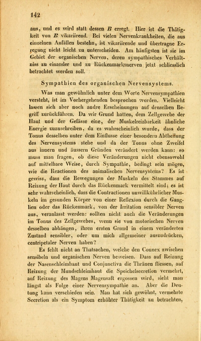 aus, und es wird stalt dessen B erregt. Hier ist die Thätig- keit von B vikariirend. Bei vielen Nervenkrankheilen, die aus einzelnen Anfällen bestebn, ist vikariirende und übertragne Er- regung nicht leicht zu unterscheiden. Am häufigsten ist sie im Gebiet der organischen Nerven, deren sympathisches Vcrhält- niss zu einander und zu Rückenmarksnerven jetzt schliesslich betrachtet werden soll. Sympathien des organischen Nervensystems. Was man gewöhnlich unter dem Worte Nervensympathien versteht, ist im Vorhergehenden besprochen worden. Vielleicht lassen sich aber noch andre Erscheinungen auf denselben Be- griff zurückführen. Da wir Grund hatten, dem Zellgewebe der Haut und der Gefässe eine, der Muskelreizbarkeit ähnliche Energie zuzuschreiben, da es wahrscheinlich wurde, dass der Tonus desselben unter dem Einflüsse einer besondern Abtheilung des Nervensystems stehe und da der Tonus ohne Zweifel aus innern und äussern Gründen verändert werden kann: so muss man fragen, ob diese Veränderungen nicht ebensowohl auf mittelbare Weise, durch Sympathie, bedingt sein mögen, wie die Reactionen des animalischen Nervensystems? Es ist gewiss, dass die Bewegungen der Muskeln des Stammes auf Reizung der Haut durch das Rückenmark vermittelt sind; es ist sehr wahrscheinlich, dass die Contractionen unwillkürlicher Mus- kein im gesunden Körper von einer Reflexion durch die Gang- lien oder das Rückenmark, von der Irritation sensibler Nerven aus, veranlasst werden: sollten nicht auch die Veränderungen im Tonus des Zellgewebes, wenn 6ie von motorischen Nerven desselben abhängen, ihren ersten Grund in einem veränderten Zustand sensibler, oder um mich allgemeiner auszudrücken, ccntripetaler Nerven haben? Es fehlt nicht an Thatsachen, welche den Counex zwischen sensibeln und organischen Nerven beweisen. Dass auf Reizung der Nasenschleimhaut und Conjunctiva die Thräncn flicssen, auf Reizung der Mundschleimhaut die Speichclsccretion vermehrt, auf Reizung des Magens Magensaft ergossen wird, sieht man längst als Folge einer Nervensympathie an. Aber die Deu- tung kann verschieden sein. Mau hat sich gewöhnt, vermehrte Secrclion als ein Symptom erhöhter Thatigkcit zu betrachten,