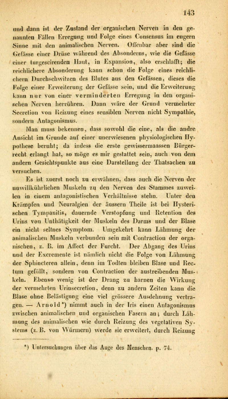 und dann isl der Zustand der organischen Nerven in den ge- nannten Fällen Erregung und Folge eines Conscnsus im engern Sinne mit den animalischen Nerven. Offenbar aber sind die Gefässe einer Drüse während des Absondcrns, wie die Gefässe einer turgcscircndcn Haut, in Expansion, also erschlafft; die reichlichere Absonderung kann schon die Folge eines reichli- chem Durchschwitzen des Blutes aus den Gefässen, dieses die Folge einer Erweiterung der Gefässe sein, und die Erweiterung kann nur von einer verminderten Erregung in den organi- schen Nerven herrühren. Dann wäre der Grund vermehrter Secretion von Heizung eines seusiblen Nerven nicht Sympathie, sondern Antagonismus. Man muss bekennen, dass sowohl die eine, als die andre Ansicht im Grunde auf einer unerwiesenen physiologischen Hy- pothese beruht; da indess die erste gewissermaassen Bürger- recht erlangt hat, so möge es mir gestattet sein, auch von dem andern Gesichtspunkte aus eine Darstellung der Thatsachen zu versuchen. Es ist zuerst noch zu erwähnen, dass auch die Nerven der uuwillUührlichen Muskeln zu den Nerven des Stammes zuwei- len in eiuem antagonistischen Verhältnisse stehn. Unter den Krämpfen und Neuralgien der äussern Thcile ist bei Hysteri- schen Tympanitis, dauernde Verstopfung und Retention des Urins von Unthätigkcit der Muskeln des Darms und der Blase ein nicht seltnes Symptom. Umgekehrt kann Lähmung der animalischen Muskeln verbunden sein mit Contraction der orga- nischen, z. B. im Affect der Furcht. Der Abgang des Urins und der Excremcnte ist nämlich nicht die Folge von Lähmung der Sphinctcren allein, denn im Todlen bleiben Blase und Rec- tum gefüllt, sondern von Contraction der austreibenden Mus- keln. Ebenso wenig ist der Drang zu harnen die Wirkung der vermehrten Urinsecrction, denn zu andern Zeiten kann die Blase ohne Belästigung eine viel grössere Ausdehnung vertra- gen. — Arnold*) nimmt auch in der Iris einen Antagonismus zwischen animalischen und organischen Fasern an; durch Läh- mung des animalischen wie durch Reizung des vegetativen Sy- stems (z. B. von Würmern) werde sie erweitert, durch Reizung *) Untersuchungen über das Auge des Menschen, p. 74.