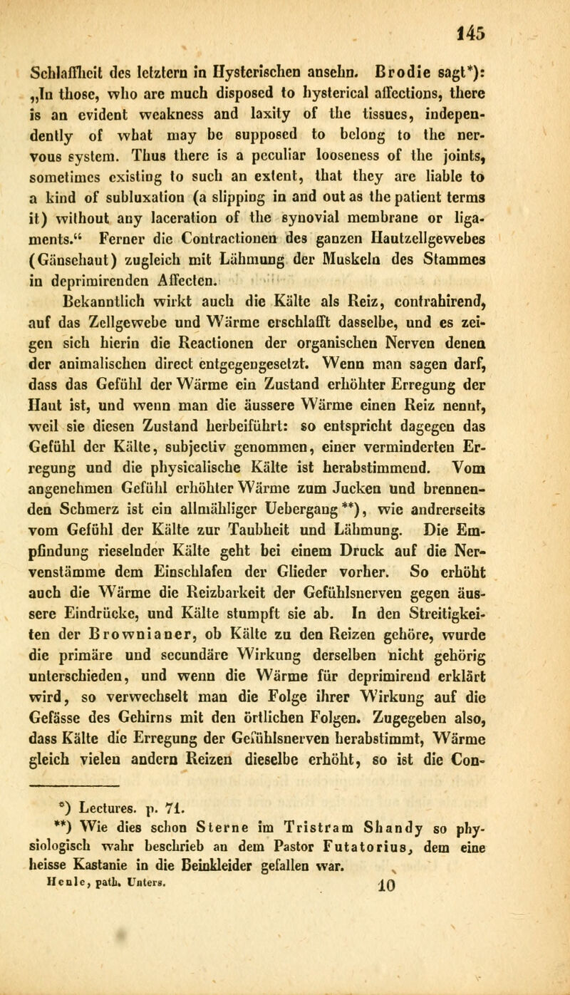 Schlaffheit des letztem in Hysterischen ansehn. Uro die sagt*): „In those, who arc much disposed to hysterical affections, there is an evident weakness and laxity of the tissues, indepen- dently of what may bc supposed to bcloDg to the ner- vous systera. Thus there is a peculiar looseness of the joints, sometimes existing to such an extent, that they are liable to a kind of Subluxation (a slipping in and out as the patient terms it) without any laceration of the synovial membrane or liga- ments. Ferner die Contractionen des ganzen Hautzellgewebes (Gänsehaut) zugleich mit Lähmung der Muskeln des Stammes in deprimirenden Affecten. Bekanntlich wirkt auch die Kälte als Reiz, contrahirend, auf das Zellgewebe und Wärme erschlafft dasselbe, und es zei- gen sich hierin die Reactionen der organischen Nerven denen der animalischen direct entgegengesetzt. Wenn man sagen darf, dass das Gefühl der Wärme ein Zustand erhöhter Erregung der Haut ist, und wenn man die äussere Wärme einen Reiz nennt, weil sie diesen Zustand herbeiführt: so entspricht dagegen das Gefühl der Kälte, subjeeiiv genommen, einer verminderten Er- regung und die physicalische Kälte ist herabstimmend. Vom angenehmen Gefühl erhöhter Wärme zum Jucken und brennen- den Schmerz ist ein allmähliger Uebergang **), wie andrerseits vom Gefühl der Kälte zur Taubheit und Lähmung. Die Em- pGndung rieselnder Kälte geht bei einem Druck auf die Ner- venstämme dem Einschlafen der Glieder vorher. So erhöht auch die Wärme die Reizbarkeit der Gefühlsnerven gegen äus- sere Eindrücke, und Kälte stumpft sie ab. In den Streitigkei- ten der Brownianer, ob Kälte zu den Reizen gehöre, wurde die primäre und seeundäre Wirkung derselben nicht gehörig unterschieden, und wenn die Wärme für deprimirend erklärt wird, so verwechselt man die Folge ihrer Wirkung auf die Gefässe des Gehirns mit den örtlichen Folgen. Zugegeben also, dass Kälte die Erregung der Geiuhlsnerven herabstimmt, Wärme gleich vielen andern Reizen dieselbe erhöht, so ist die Con- e) Lectures. p. 71. **) Wie dies schon Sterne im Tristram Shandy so phy- siologisch wahr beschrieb an dem Pastor Futatorius, dem eine heisse Kastanie in die Beinkleider gefallen war. Heule, patL. Unters. -jft