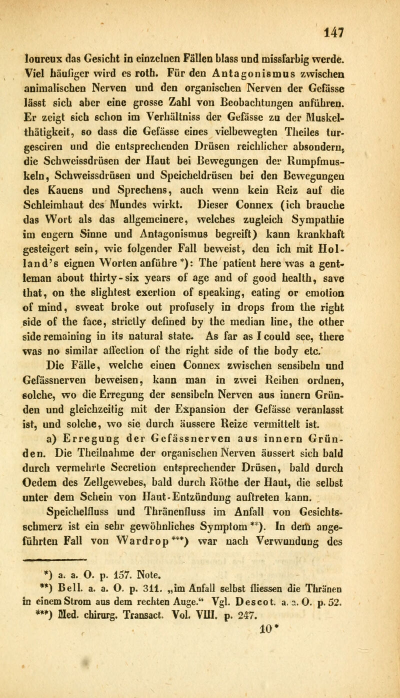 lourcux das Gesicht in einzelnen Fällen blass und missfarbig werde. Viel häufiger wird es roth. Für den Antagonismus zwischen animalischen Nerven und den organischen Nerven der Gcfässe lässt sich aber eine grosse Zahl von Beobachtungen anführen. Er zeigt 6icb schon im Verhältniss der Gefässc zu der Muskel- thätigkeit, so dass die Gefässe eines vielbewegten Theiles tur- gesciren und die entsprechenden Drüsen reichlicher absondern, die Schweissdrüsen der Haut bei Bewegungen der Rumpfmus- keln, Schweissdrüsen und Speicheldrüsen bei den Bewegungen des Kaucns und Sprechens, auch wenn kein Reiz auf die Schleimhaut des Mundes wirkt. Dieser Connex (ich brauche das Wort als das allgemeinere, welches zugleich Sympathie im engern Sinne und Antagonismus begreift) kann krankhaft gesteigert sein, wie folgender Fall beweist, den ich mit Hol land's eignen Worten anführe *): The patient here was a gent- leman about thirty-six years of age and of good Health, save that, on the slightest exerlion of speaking, eating or emotion of mind, sweat broke out profusely in drops from the right side of the face, strictly defined by the median line, the other side remaining in its natural state. As far as I could see, there was no similar affection of the right side of the body etc.' Die Fälle, welche einen Connex zwischen sensibeln und Gefässnerven beweisen, kann man in zwei Reihen ordnen, solche, wo die Erregung der sensibeln Nerven aus innern Grün- den und gleichzeitig mit der Expansion der Gefässe veranlasst ist, und solche, wo sie durch äussere Reize vermittelt ist. a) Erregung der Gefässnerven aus innern Grün- den. Die Theilnahme der organischen Nerven äussert sich bald durch vermehrte Secretion entsprechender Drüsen, bald durch Oedem des Zellgewebes, bald durch Röthe der Haut, die selbst unter dem Schein von Haut-Entzündung auftreten kann. Speichelfluss und Thränenfluss im Anfall von Gesichts- schmerz ist ein sehr gewöhnliches Symptom **). In dem ange- führten Fall von Wardrop***) war nach Verwundung des *) a. a. O. p. 157. Note. **) Bell. a. a. O. p. 311. „im Anfall selbst fliessen die Thränen in einem Strom aus dem rechten Auge. Vgl. Descot. a. a. O. p. 52. ***) Med. chirurg. Transact. Vol. VIII. p. 247. 10*