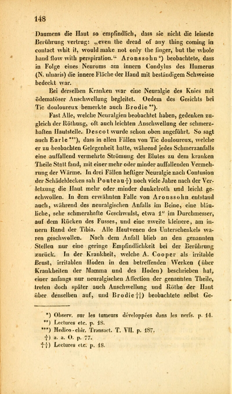 Daumens die Haut so empfindlich, dass sie nicht die leiseste Berührung vertrug: „even the dread of any thing coming in coutact whit it, would make not only the finger, hut the wholc band flow with Perspiration. Aronssohn0) beobachtete, dass in Folge eines Neuroms am innern Condylus des Humerus (N. uluaris) die innere Fläche der Hand mit beständigem Schweissc bedeckt war. Bei derselben Kranken war eine Neuralgie des Knies mit ödematöser Anschwellung begleitet. Oedem des Gesichts bei Tic douloureux bemerkte auch Brodie**). Fast Alle, welche Neuralgien beobachtet haben, gedenken zu- gleich der Rölhung, oft auch leichten Anschwellung der schmerz- haften Hautstelle. Des cot wurde schon oben angefühlt. So sagt auch Earle ***), dass in allen Fällen von Tic douloureux, welche er zu beobachten Gelegenheit halte, während jedes Schmerzanfalls eine auffallend vermehrte Strömung des Blutes zu dem kranken Theile Statt fand, mit einer mehr oder minder auffallenden Vermeh- rung der Wärme. In drei Fällen heftiger Neuralgie nach Conlusion der Schädeldecken sah Pouteauf) noch viele Jahre nach der Ver- letzung die Haut mehr oder minder dunkelroth und leicht ge- schwollen. In dem erwähnten Falle von Aronssohn entstand auch, während des neuralgischen Anfalls im Beine, eine bläu- liche, sehr schmerzhafte Geschwulst, etwa 1 im Durchmesser, auf dem Rücken des Fusses, und eine zweite kleinere, am in- nern Rand der Tibia. Alle Haulvenen des Unterschenkels wa- ren geschwollen. Nach dem Anfall blieb an den genannten Stellen nur eine geringe Empfindlichkeit bei der Berührung zurück. In der Krankheit, welche A. Cooper als irritable Brust, irritablen Hoden in den betreffenden Werken (über Krankheiten der Mamma und des Hoden) beschrieben hat, eiuer anfangs nur neuralgischen Affection der genannten Theile, treten doch später auch Anschwellung und Röthe der Haut über denselben auf, und Brodie ff) beobachtete selbst Ge- *) Observ. sur les turaeurs dt-veloppees dans les nerfs. p. 14. **) Leclures etc. p. IS. ***) Medice-cl.ir. Transact. T. VII. p. 187, f) a. a. O. p. 77. ff) Leclures etc. p. 18.