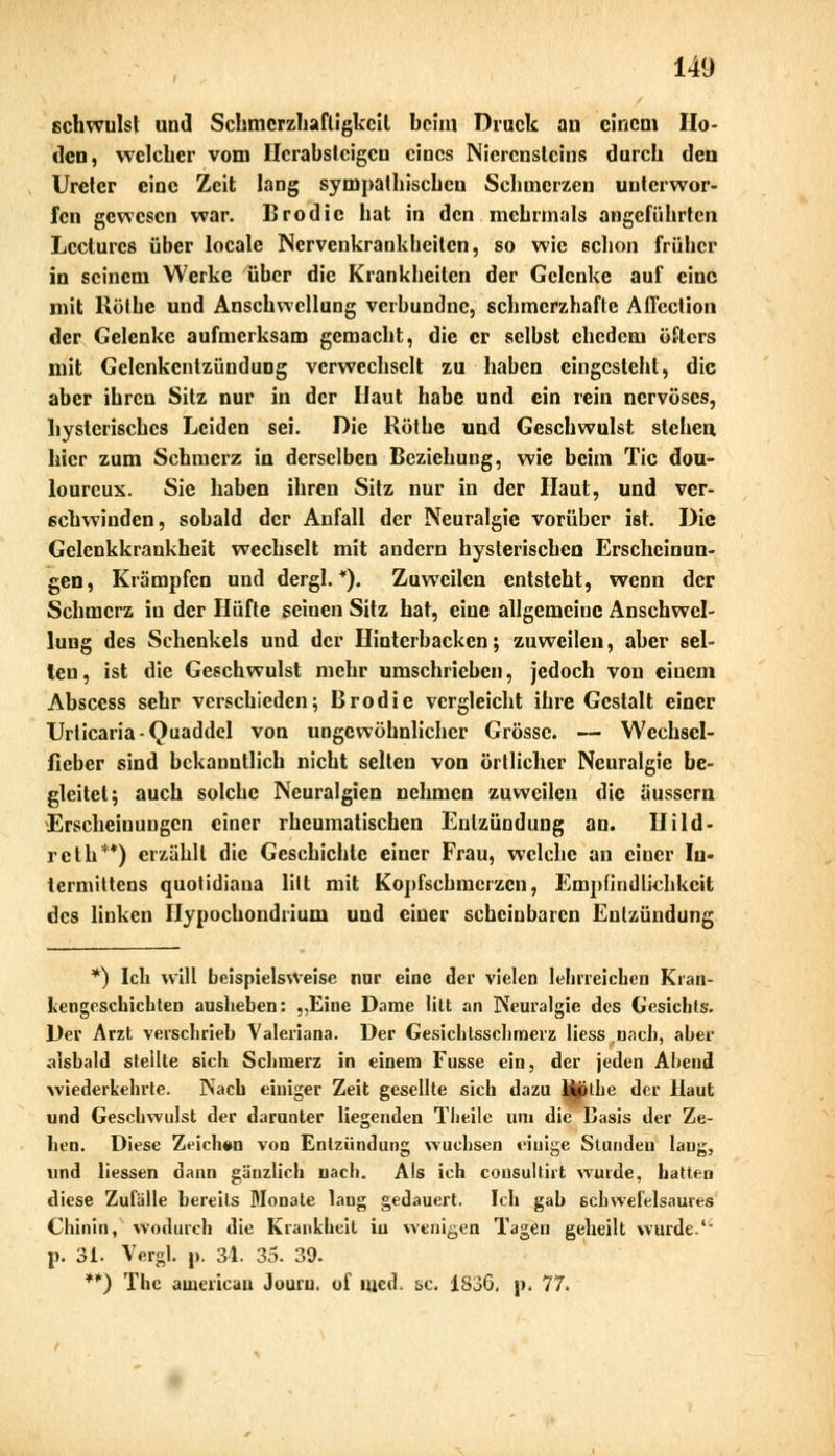 schwulst und Schmcrzhafligkcil beim Druck au einem Ho- den, welcher vom Herabsteigen eines Nierensteins durch den Ureter eine Zeit lang sympathischen Schmerzen unterwor- fen gewesen war. Brodic hat in den mehrmals angeführten Lccturcs über locale Nervenkrankheiten, so wie schon früher in seinem Werke über die Krankheiten der Gelenke auf eine mit Rölhe und Anschwellung verbundne, schmerzhafte Affcction der Gelenke aufmerksam gemacht, die er selbst ehedem öfters mit Gelenkentzündung verwechselt zu haben eingesteht, die aber ihren Sitz nur in der Haut habe und ein rein nervöses, hysterisches Leiden sei. Die Röthe und Geschwulst stehen, hier zum Schmerz in derselben Beziehung, wie beim Tic dou- lourcux. Sie haben ihren Sitz nur in der Haut, und ver- schwinden, sobald der Aufall der Neuralgie vorüber ist. Die Gelcnkkrankheit wechselt mit andern hysterischen Erscheinun- gen, Krämpfen und dergl. *). Zuweilen entsteht, wenn der Schmerz in der Hüfte seinen Sitz hat, eine allgemeine Anschwel- lung des Schenkels und der Hinterhacken; zuweilen, aber sei- len, ist die Geschwulst mehr umschrieben, jedoch von einem Abscess sehr verschieden; Brodie vergleicht ihre Gestalt einer Urticaria-Quaddel von ungewöhnlicher Grösse. — Wcchsel- fieber sind bekanntlich nicht selten von örtlicher Neuralgie be- gleitet; auch solche Neuralgien nehmen zuweilen die äussern Erscheinungen einer rheumatischen Entzündung an. Hild- reth**) erzählt die Geschichte einer Frau, welche an ciuer In« termittens quotidiana litt mit Kopfschmerzen, Empfindlichkeit des linken Hypochondrium und ciuer scheinbaren Entzündung *) Ich will beispielsweise nur eine der vielen lehrreichen Kran- kengeschichten ausheben: ,,Eine Dame litt an Neuralgie des Gesichts. Der Arzt verschrieb Valeriana. Der Gesichtsschmerz Hess.nach, aber aisbald stellte sich Schmerz in einem Fusse ein, der jeden Abend wiederkehrte. Nach einiger Zeit gesellte sich dazu Ujithe der Haut und Geschwulst der darunter liegenden Theile um die Dasis der Ze- hen. Diese Zeichen von Entzündung wuchsen einige Stundeu laug, und Hessen dann gänzlich nach. Als ich cousultirt wurde, hatten diese Zufälle bereits Monate lang gedauert. Ich gab schwelelsaures Chinin, wodurch die Krankheit iu wenigen Tagen geheilt wurde1 p. 31. Vergl. p. 34. 35. 39. **) The auiericau Jouru. of med. &c. 1836, p. 77.