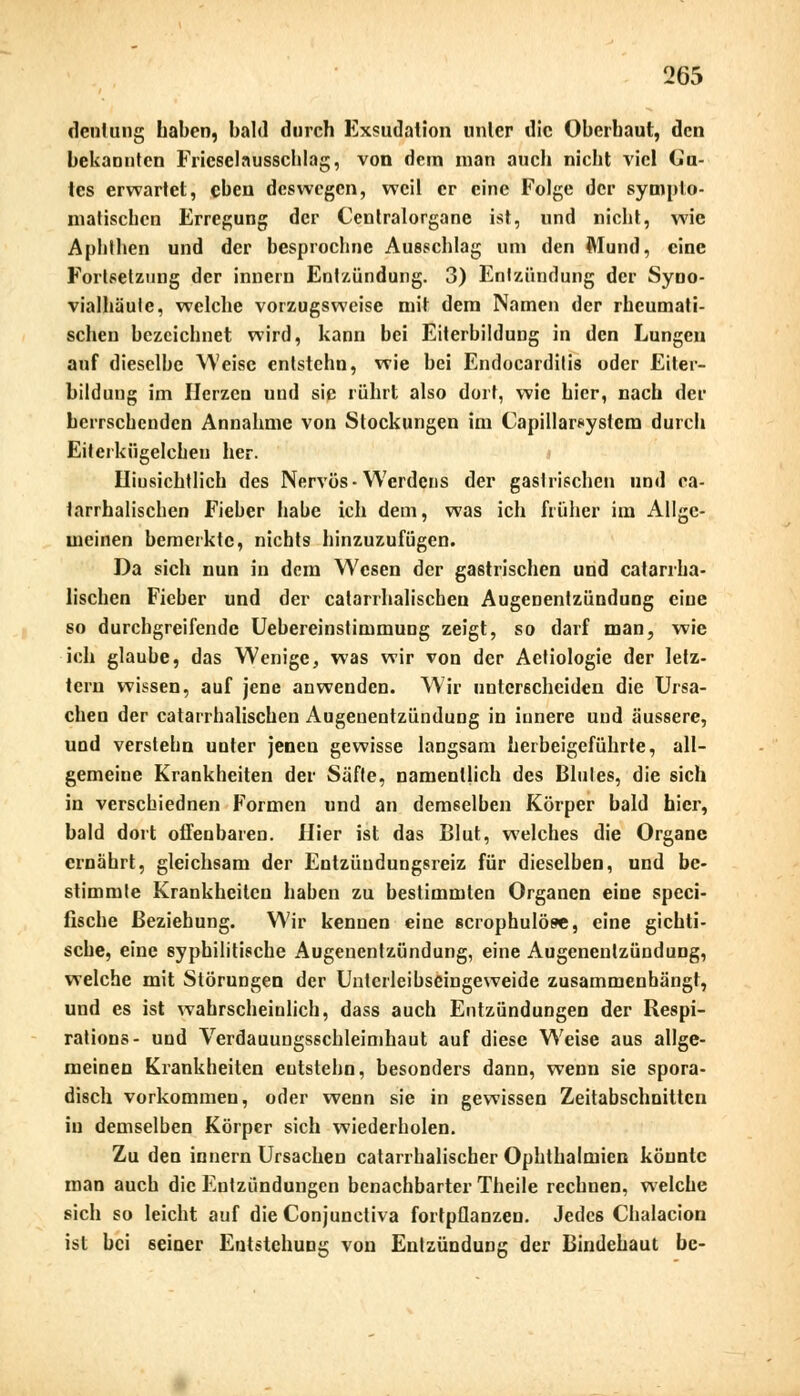 denlung Laben, bald durch Exsudation unlcr die Oberbaut, den bekannten Frieselausschlag, von dem man auch nicht viel Ga- tes erwartet, eben deswegen, weil er eine Folge der sympto- matischen Erregung der Centralorgane ist, und nicht, wie Aphthen und der besprochnc Ausschlag um den Mund, eine Fortsetzung der innern Entzündung. 3) Entzündung der Syno- vialhäule, welche vorzugsweise mit dem Namen der rheumati- schen bezeichnet wird, kann bei Eiterbildung in den Lungen anf dieselbe Weise entstchn, wie bei Endocarditis oder Eiter- bildung im Herzen und sie rührt also dort, wie hier, nach der herrschenden Annahme von Stockungen im Capillarsystcra durch Eiterkügelchen her. Hinsichtlich des Nervös-Werdens der gastrischen und ca- tarrhalischen Fieber habe ich dem, was ich früher im Allge- meinen bemerkte, nichts hinzuzufügen. Da sich nun in dem Wesen der gastrischen und catarrha- lischen Fieber und der catarrhalischen Augenentzündung eine so durchgreifende Uebereinstimmung zeigt, so darf man, wie ich glaube, das Wenige, was wir von der Aetiologie der letz- tern wissen, auf jene anwenden. Wir unterscheiden die Ursa- chen der catarrhalischen Augenentzündung in innere und äussere, und verstehn unter jenen gewisse langsam herbeigeführte, all- gemeine Krankheiten der Säfte, namentlich des Blutes, die sich in verschiednen Formen und an demselben Körper bald hier, bald dort offenbaren. Hier ist das Blut, welches die Organe ernährt, gleichsam der Entzüudungsreiz für dieselben, und be- stimmte Krankheiten haben zu bestimmten Organen eine speci- fische Beziehung. Wir kennen eine scrophulöse, eine gichti- sche, eine syphilitische Augenentzündung, eine Augenenlzündung, welche mit Störungen der Untcrleibseingeweide zusammenhängt, und es ist wahrscheinlich, dass auch Entzündungen der Respi- rations- und Verdauungsschleimhaut auf diese Weise aus allge- meinen Krankheiten eutstehn, besonders dann, wenn sie spora- disch vorkommen, oder wenn sie in gewissen Zeitabschnitten in demselben Körper sich wiederholen. Zu den innern Ursachen catarrhalischer Ophthalmien könnte man auch die Entzündungen benachbarter Theile rechnen, welche sich so leicht auf die Conjunctiva fortpflanzen. Jedes Chalacion ist bei 6eiüer Entstehung von Entzündung der Bindehaut be-