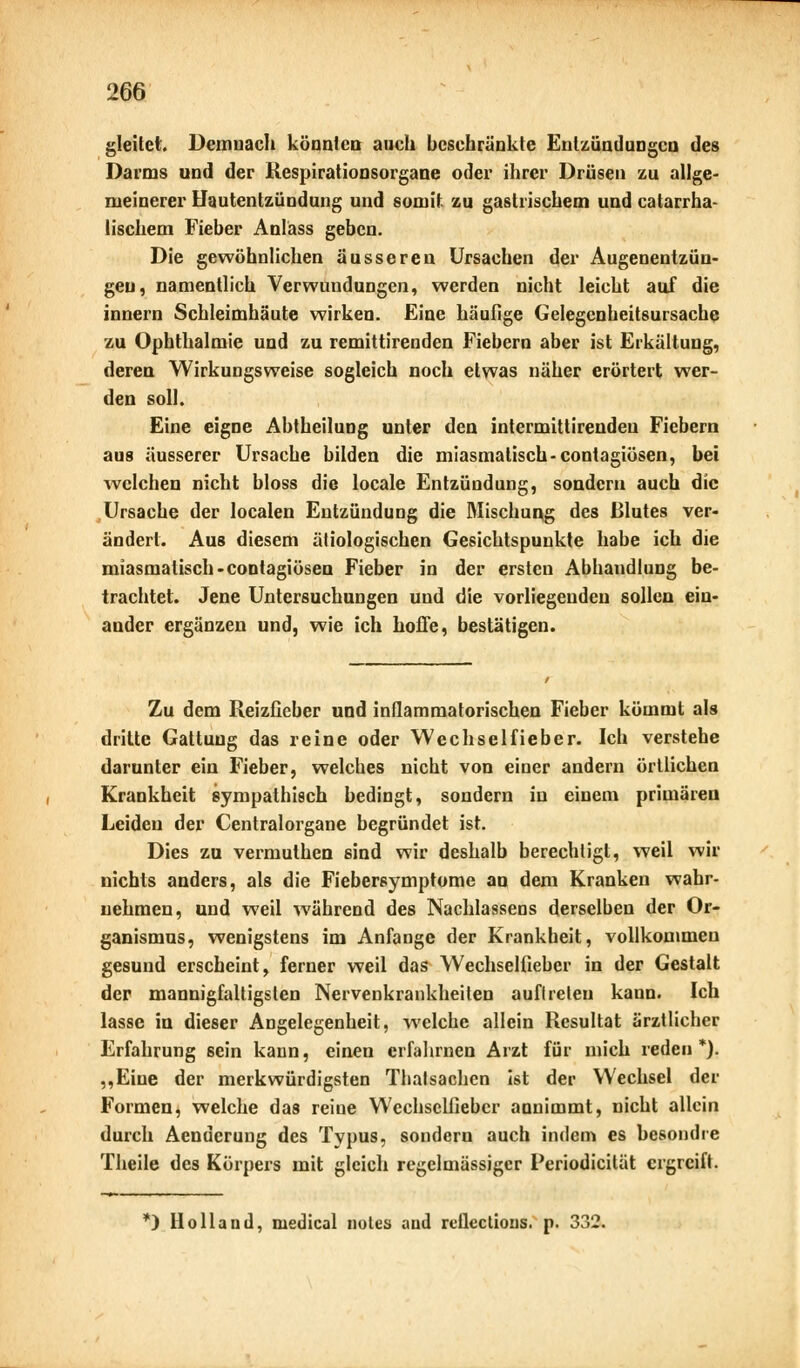 gleitet. Demnach könnica auch beschränkte Entzündungen des Darms und der Respirationsorgane oder ihrer Drüsen zu allge- meinerer Hautentzündung und somit zu gastrischem und catarrha- lischem Fieber Anläss geben. Die gewöhnlichen äusseren Ursachen der Augenentzün- geu, namentlich Verwundungen, werden nicht leicht auf die innern Schleimhäute wirken. Eine häufige Gelegenbeitsursachq zu Ophthalmie und zu remittirenden Fiebern aber ist Erkältung, deren Wirkungsweise sogleich noch etwas näher erörtert wer- den soll. Eine eigne Abtheilung unter den intermittirendeu Fiebern aus äusserer Ursache bilden die miasmatisch-contagiösen, bei welchen nicht bloss die locale Entzündung, sondern auch die Ursache der localen Entzündung die Mischung des Blutes ver- ändert. Aus diesem ätiologischen Gesichtspunkte habe ich die miasmatisch-contagiösen Fieber in der ersten Abhandlung be- trachtet. Jene Untersuchungen und die vorliegenden sollen ein- ander ergänzen und, wie ich hoffe, bestätigen. Zu dem Reizfieber und inflammatorischen Fieber kömmt als dritte Gattung das reine oder Wechselfieber. Ich verstehe darunter ein Fieber, welches nicht von einer andern örtlichen Krankheit sympathisch bedingt, sondern in einem primären Leiden der Centralorgane begründet ist. Dies zu vermuthen sind wir deshalb berechtigt, weil wir nichts anders, als die Fiebersymptome an dem Kranken wahr- nehmen, und weil während des Nachlassens derselben der Or- ganismus, wenigstens im Anfange der Krankheit, vollkommen gesund erscheint, ferner weil das Wechselfieber in der Gestalt der mannigfaltigsten Nervenkrankheiten auftreten kann. Ich lasse in dieser Angelegenheit, welche allein Resultat ärztlicher Erfahrung sein kann, einen erfahrnen Arzt für mich reden *). ,,Eine der merkwürdigsten Tbatsachen ist der Wechsel der Formen, welche das reine Wechsclfiebcr annimmt, nicht allein durch Aenuerung des Typus, sondern auch indem es besondre Theile des Körpers mit gleich regelmässiger Periodicität ergreift. *) Holland, medical notes and retlcctious. p. 332.