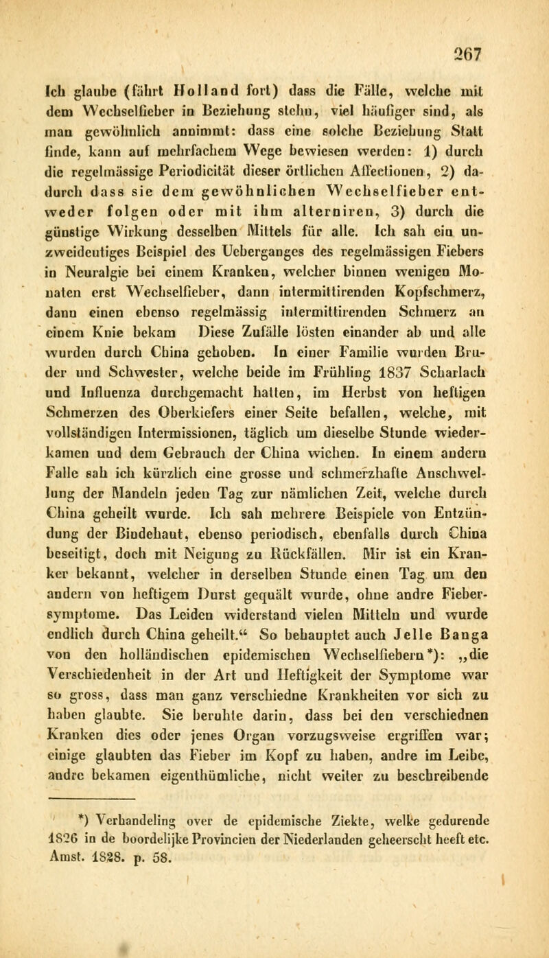 Ich glaube (fährt Holland fort) dass die Fälle, welche mit dem Wcchseliieber in Beziehung slchn, viel häufiger sind, als man gewöhnlich annimmt: dass eine solche Beziehung Statt finde, kann auf mehrfachem Wege bewiesen werden: 1) durch die regelmässige Periodicität dieser örtlichen Alleef ionen, 2) da- durch dass sie dem gewöhnlichen Wechsclfiebcr ent- weder folgen oder mit ihm alterniren, 3) durch die günstige Wirkung desselben Mittels für alle. Ich sah ein un- zweideutiges Beispiel des Ueberganges des regelmässigen Fiebers in Neuralgie bei einem Kranken, welcher binnen wenigen Mo- naten erst Wechselfieber, dann intermittirenden Kopfschmerz, dann einen ebenso regelmässig intermittirenden Schmerz an einem Knie bekam Diese Zufälle lösten einander ab und alle wurden durch China gehoben. In einer Familie wurden Bru- der und Schwester, welche beide im Frühling 1837 Scharlach und Influenza durchgemacht hatten, im Herbst von heftigen Schmerzen des Oberkiefers einer Seite befallen, welche, mit vollständigen Intermissionen, täglich um dieselbe Stunde wieder- kamen und dem Gebrauch der China wichen. In einem andern Falle sah ich kürzlich eine grosse und schmerzhafte Anschwel- lung der Mandeln jeden Tag zur nämlichen Zeit, welche durch China geheilt wurde. Ich sah mehrere Beispiele von Entzün- dung der Bindehaut, ebenso periodisch, ebenfalls durch China beseitigt, doch mit Neigung zu Rückfällen. Mir ist ein Kran- ker bekannt, welcher in derselben Stunde einen Tag um den andern von heftigem Durst gequält wurde, ohne andre Fieber- symptome. Das Leiden widerstand vielen Mitteln und wurde endlich durch China geheilt. So behauptet auch Jelle Banga von den holländischen epidemischen Wechselflebern*): „die Verschiedenheit in der Art und Heftigkeit der Symptome war so gross, dass mau ganz verschiedne Krankheiten vor sich zu haben glaubte. Sie beruhte darin, dass bei den verschiednen Kranken dies oder jenes Organ vorzugsweise ergriffen war; einige glaubten das Fieber im Kopf zu haben, andre im Leibe, andre bekamen eigenthümliche, nicht weiter zu beschreibende *) Verhandeling over de epidemische Ziekte, welke gedurende 1826 in de boordelijke Provincien der Niederlanden geheerscht heeft etc. Anist. 1828. p. 58.