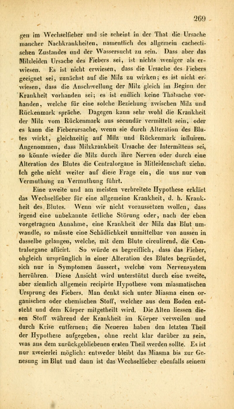 jrcn im Wechsel lieber und sie echeiot in der Thal die Ursache mancher Nacbkränkheijen, namentlich des allgcmeiu cacheeli- schen Zustandes und der Wassersucht zu sein. Dass aber das Milzlcidcn Ursache des Fiebers sei, ist nichts weniger als er- wiesen. Es ist nicht erwiesen, dass die Ursache des Fiebers geeignet sei, zunächst auf die Milz zu wirken; es ist nicht er- wiesen, dass die Anschwellung der Milz gleich im Beginn der Krankheit vorhanden sei; es ist endlich keine Thalsache vor- handen, welche für eine solche Beziehung zwischen Milz und Rückenmark spräche. Dagegen kann sehr wohl die Krankheil der Milz vom Rückenmark aus seeundär vermittelt sein, oder es kann die Fieberursache, wenn sie durch Alteration des Blu- tes wirkt, gleichzeitig auf Milz und Rückenmark influiren. Angenommen, dass Milzkrankheit Ursache der Intcrmiltens sei, so könnte wieder die Milz durch ihre Nerven oder durch eine Alteration des Blutes die Cenlralorgane in Mitleidenschaft ziehn. Ich gehe nicht weiter auf diese Frage ein, die uns nur von Vermuthung zu Vermulhung führt. Eine zweite und am meisten verbreitete Hypothese erklärt das Wechselfiebcr für eine allgemeine Krankheit, d. h. Krank- heit des Blutes. Wenn wir nicht voraussetzen wollen, dass irgend eine unbekannte örtliche Störung oder, nach der eben vorgelragnen Annahme, eine Krankheit der Milz das Blut um- wandle, so müsste eine Schädlichkeit unmittelbar von aussen in dasselbe gelangen, welche, mit dem Blute circulirend, die Cen- tralorgane afficirt. So würde es begreiflich, dass das Fieber, obgleich ursprünglich in einer Alteration des Blutes begründet, sich nur iu Symptomen äussert, welche vom Nervensystem herrühren. Diese Ansicht wird unterstützt durch eine zweite, aber ziemlich allgemein reeipirte Hypothese vom miasmatischen Ursprung des Fiebers. Man denkt sich unter Miasma einen or- ganischen oder chemischen Stoff, welcher aus dem Boden ent- steht und dem Körper mitgetheilt wird. Die Alten Hessen die- sen Stoff während der Krankheit im Körper verweilen und durch Krise entfernen; die Neueren haben den letzten Theil der Hypothese aufgegeben, ohne recht klar darüber zu sein, was aus dem zurückgebliebenen ersten Theil werden sollte. Es ist nur zweierlei möglich: entweder bleibt das Miasma bis zur Ge- nesung im Blut und dann ist das Wechselfieber ebenfalls seinem