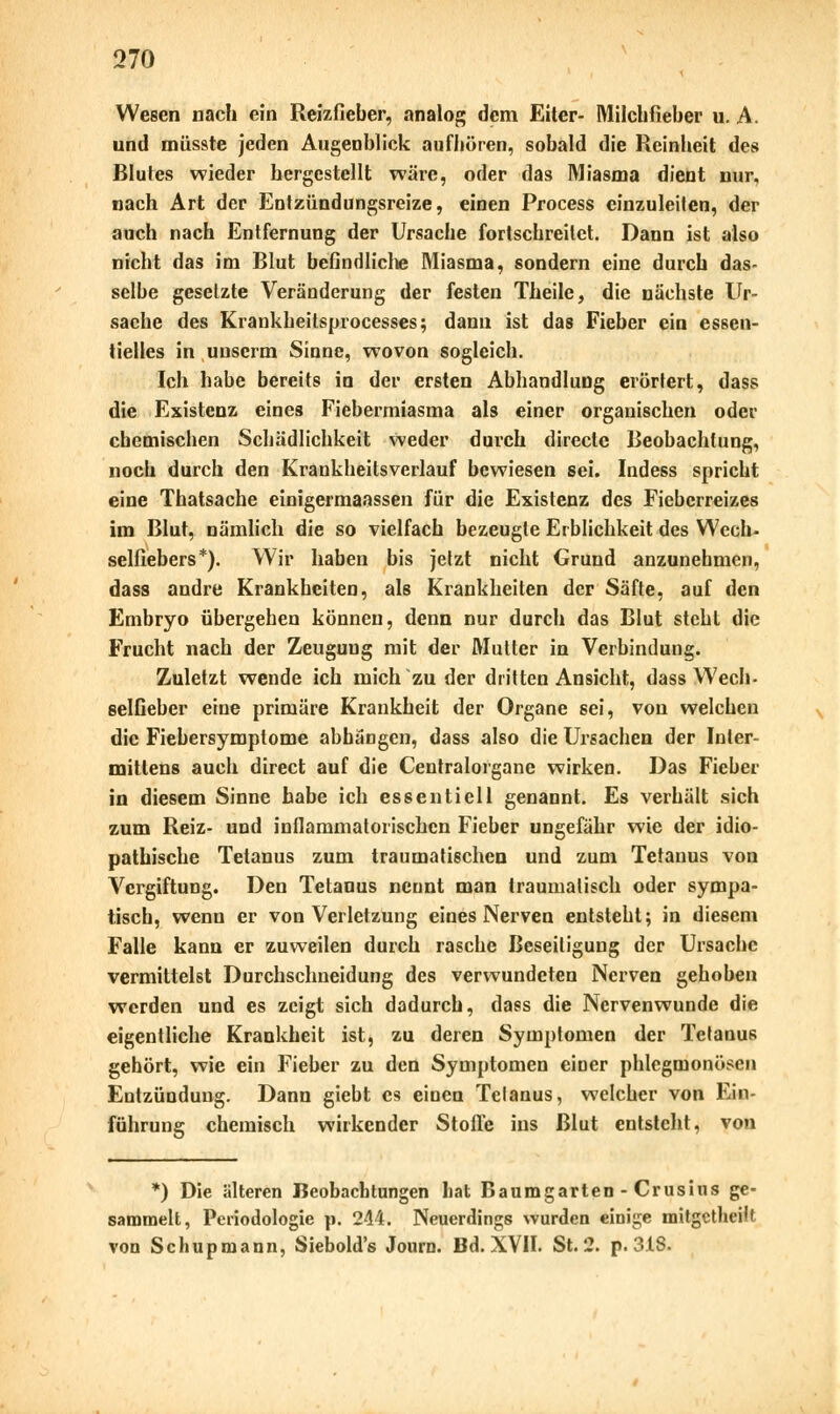 Wesen nach ein Reizfieber, analog dem Eiter- Milchfieber u. A. und müsste jeden Augenblick aufhören, sobald die Reinheit des Blutes wieder hergestellt wäre, oder das Miasma dient nur, nach Art der Entzündungsreize, einen Process einzuleiten, der auch nach Entfernung der Ursache fortschreitet. Dann ist also nicht das im Blut befindliche Miasma, sondern eine durch das- selbe gesetzte Veränderung der festen Theile, die nächste Ur- sache des Krankheitsprocesses; dann ist das Fieber ein essen- tielles in uuserm Sinne, wovon sogleich. Ich habe bereits in der ersten Abhandlung erörtert, dass die Existenz eines Fiebermiasma als einer organischen oder chemischen Schädlichkeit weder durch directe Beobachtung, noch durch den Krankheitsverlauf bewiesen sei. Indess spricht eine Thatsache einigermaassen für die Existenz des Fieberreizes im Blut, nämlich die so vielfach bezeugte Erblichkeit des Wech- selfiebers*). Wir haben bis jetzt nicht Grund anzunehmen, dass andre Krankheiten, als Krankheiten der Säfte, auf den Embryo übergehen können, denn nur durch das Blut steht die Frucht nach der Zeugung mit der Mutter in Verbindung. Zuletzt wende ich mich zu der dritten Ansicht, dass Wech- selfieber eine primäre Krankheit der Organe sei, von welchen die Fiebersymptome abhängen, dass also die Ursachen der Inler- mittens auch direct auf die Centralorgane wirken. Das Fieber in diesem Sinne habe ich essentiell genannt. Es verhält sich zum Reiz- und inflammatorischen Fieber ungefähr wie der idio- pathische Tetanus zum traumatischen und zum Tetanus von Vergiftung. Den Tetanus nennt man traumatisch oder sympa- tisch, wenn er von Verletzung eines Nerven entsteht; in diesem Falle kann er zuweilen durch rasche Beseitigung der Ursache vermittelst Durchschneidung des verwundeten Nerven gehoben werden und es zeigt sich dadurch, dass die Nervenwunde die eigentliche Krankheit ist, zu deren Symptomen der Tetanus gehört, wie ein Fieber zu den Symptomen einer phlegmonösen Entzündung. Dann giebt es einen Telanus, welcher von Ein- führung chemisch wirkender Stoffe ins Blut entsteht, von *) Die älteren Beobachtungen hat Baumgarten - Crusius ge- sammelt, Periodologie p. 244. Neuerdings wurden einige mitgetheift von Schupmann, Siebold's Journ. Bd. XVH. St. 2. p. 318.