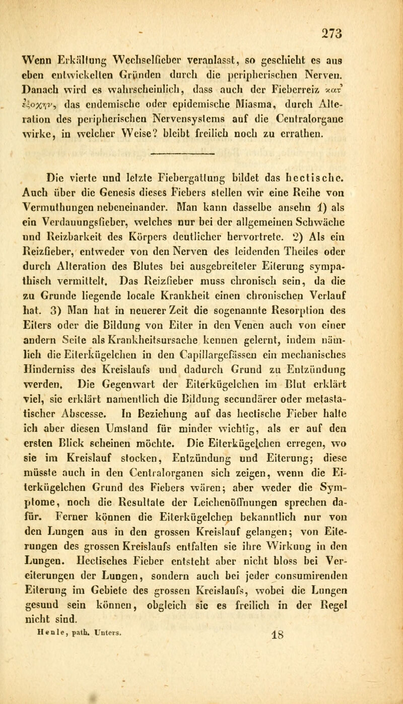 Wenn Erkältung Wechselfieber veranlasst, so geschieht es aus eben entwickelten Gründen durch die peripherischen Nerven. Danach wird es wahrscheinlich, dass auch der Fieberreiz xot J4o%ijv, das endemische oder epidemische Miasma, durch Alte- ration des peripherischen Nervensystems auf die Ccntralorganc wirke, in welcher Weise? bleibt freilich noch zu errathen. Die vierte und letzte Fiebergattung bildet das hectische. Auch über die Genesis dieses Fiebers stellen wir eine Reihe von Vcrmuthungen nebeneinander. Man kann dasselbe ansehn 1) als ein Verdauungsfieber, welches nur bei der allgemeinen Schwäche und Heizbarkeit des Körpers deutlicher hervortrete. 42) Als ein Reizficber, entweder von den Nerven des leidenden Theilcs oder durch Alteration des Blutes bei ausgebreiteter Eiterung sympa- thisch vermittelt. Das Reizfieber muss chronisch sein, da die zu Grunde liegende locale Krankheit einen chronischen Verlauf hat. 3) Man hat in neuerer Zeit die sogenannte Resorption des Eilers oder die Bildung von Eiter in den Venen auch von einer andern Seite als Krankheitsursache kennen gelernt, indem näm- lich die Eilerkügelchen in den Capillargcfässen ein mechanisches Hindcrniss des Kreislaufs und dadurch Grund zu Entzündung werden. Die Gegenwart der Eiterkügelchen im Blut erklärt viel, sie erklärt namentlich die Bildung seeundärer oder metasta- tischcr Abscesse. In Beziehung auf das hectische Fieber halte ich aber diesen Umstand für minder wichtig, als er auf den ersten Blick scheinen möchte. Die Eiterkügelchen erregen, wo sie im Kreislauf stocken, Entzündung und Eiterung; diese müsstc auch in den Ccntralorganen sich zeigen, wenn die Ei- terkügelchen Grund des Fiebers wären; aber weder die Sym- ptome, noch die Resultate der Leichenöffnungen sprechen da- für. Ferner können die Eiterkügelchen bekanntlich nur von den Lungen aus in den grossen Kreislauf gelangen; von Eite- rungen des grossen Kreislaufs entfalten sie ihre Wirkung in den Lungen. Ucctisches Fieber entsteht aber nicht bloss bei Ver- eiterungen der Lungen, sondern auch bei jeder consumirenden Eiterung im Gebiete des grossen Kreislaufs, wobei die Lungen gesuud sein können, obgleich sie es freilich in der Regel nicht sind. He nie, path. Unters. ^g