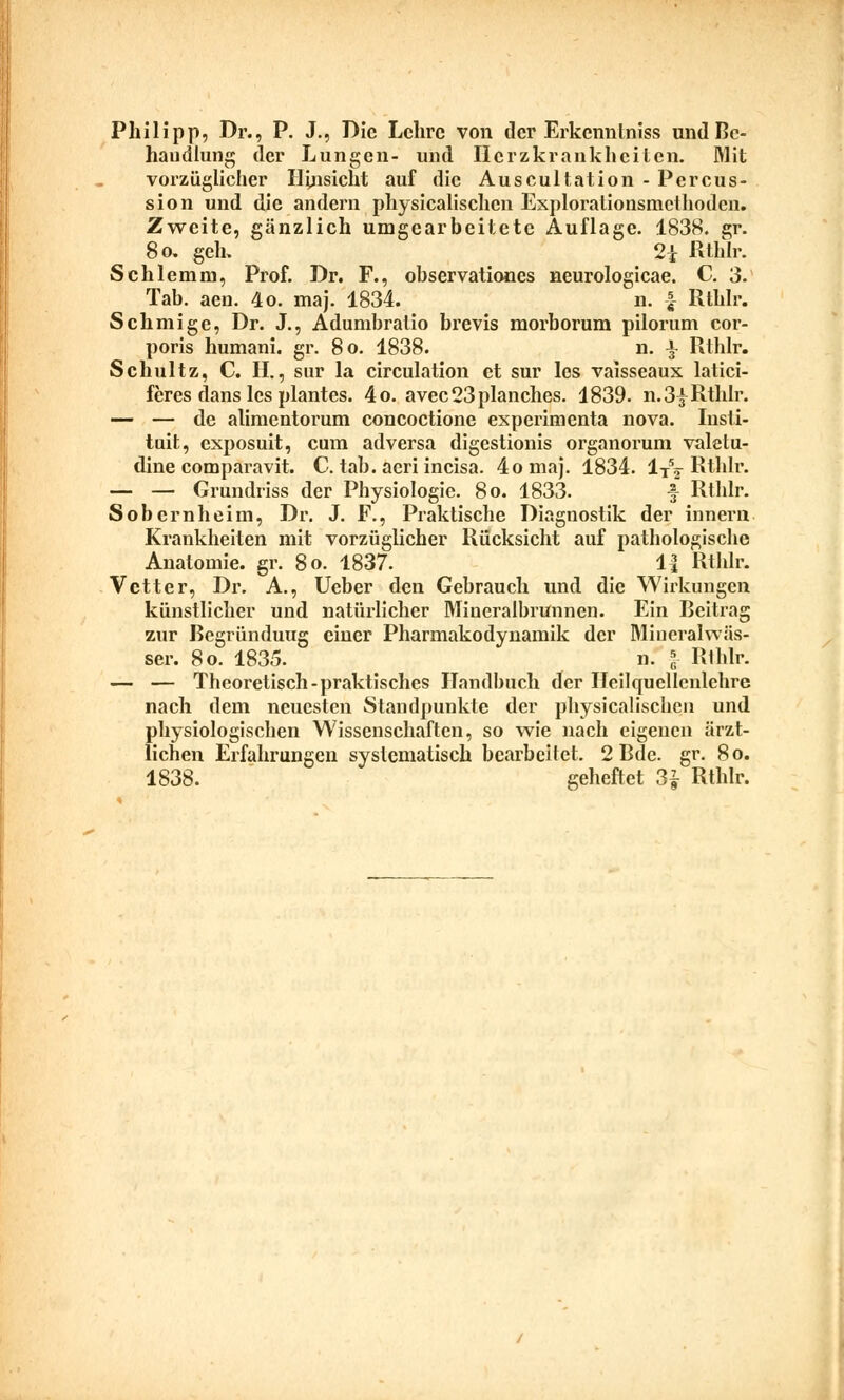 Philipp, Dr., P. J., Die Lehre von der Erkenntniss und Be- handlung der Lungen- und Herzkrankheiten, Mit vorzüglicher Hinsicht auf die Auscultation - Percus- sion und die andern physiealischen Explorationsmcthodcn. Zweite, gänzlich umgearbeitete Auflage. 1838. gr. 80. geh. 2i Rtlilr. Schlemm, Prof. Dr. F., observationes neurologicae. C. 3. Tab. aen. 4o. maj. 1834. n. \ Rtlilr. Schmige, Dr. J., Adumbratio brevis morborum pilorum cor- poris humani. gr. 80. 1838. n. J Rlhlr. Schultz, C. II., sur la circulation et sur los vaisseaux latici- feres dans les plantes. 4o. avec23planches. 1839. n.3y Rthlr. — — de alimentorum concoctione experimenta nova. Iusti- tuit, exposuit, cum adversa digestionis organorum valetu- dine comparavit. C. tab. aeri incisa. 4omaj. 1834. 1TV Rthlr. — — Grundriss der Physiologie. 80. 1833. f Rthlr. Sobernheim, Dr. J. F., Praktische Diagnostik der innern Krankheiten mit vorzüglicher Rücksicht auf pathologische Anatomie, gr. 80. 1837. 1{ Rthlr. Vetter, Dr. A., Ueber den Gebrauch und die Wirkungen künstlicher und natürlicher Mineralbrunnen. Ein Beitrag zur Bcgründuug einer Pharmakodynamik der Mineralwäs- ser. 80. 1835. n. | Rthlr. — — Theoretisch-praktisches Handbuch der Heilquellenlehre nach dem neuesten Standpunkte der physiealischen und physiologischen Wissenschaften, so wie nach eigenen ärzt- lichen Erfahrungen systematisch bearbeitet. 2 Bde. gr. 80.