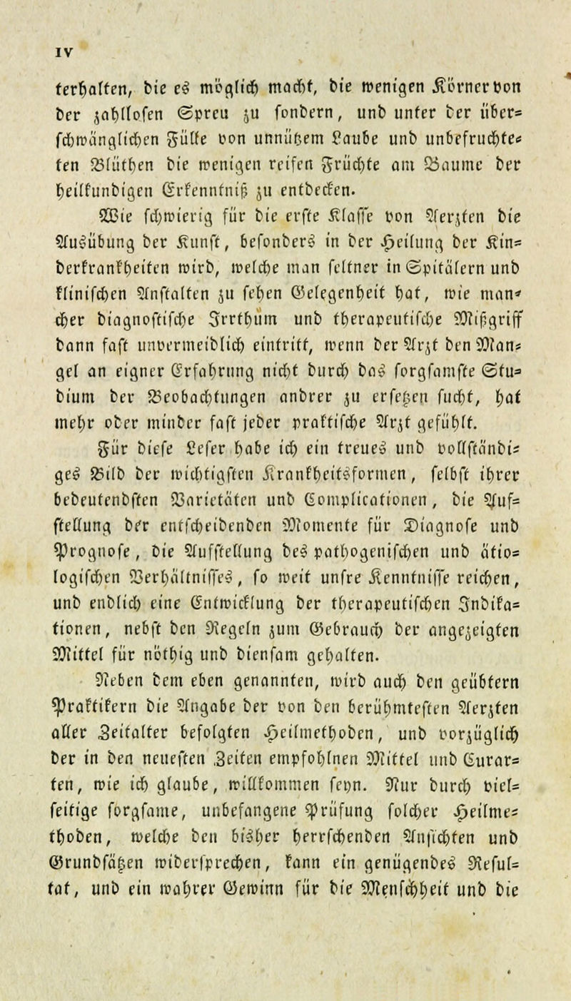 ferrjaften, tue e$ mogtt'd) madif, bie wenigen MtmtVW ber jafylfofen «Spreu ju fonbern, unb unter ber über» fdbroängfidjen gütte pon unnüftem Paube unb unbefrudjte« fen Söfüt^en bie wenigen reifen grüd)fe om Ö5aumc ber Fjeiifunbigen ßrf'ennfnif? ju entbed'en. S23ie fd)it>ierig für bie erfte Ätaffe pon Sferjfetl bt'e 2fu$übung ber ßunft, befonber3 in ber Reifung ber £in= berfrantrjeifen roirb, roeldje man felfner in «Spitälern unb f(inifd)cn Sfnftalten ju fefen ©elegenfjeit f>af, wie man* djer biagnoftifdje Srrtbum unb ft)erapcufifu)e OTifsgriff bann faft unr-ermeiblid) eintritt, wenn ber 2fr jt ben SOtan* gel an eigner Grfafming nid)t burd) ba$ forgfamffe «Sfu= bium ber 23eobad)tungen anbrer ju crfefjcn futfjf, fyat mt>r ober minber faft jeber praffifcfje 2frjf gefügt. %ut biefe Cefer habe itf) ein treue» unb PoHftä'nbi* ge6 SSilb ber roidUigffen JTranff)eit£fornien, fefbff ibvev bebeufenbften Sßarietätcn unb Gomplicafionen, bie 2/uf= fMung ber enffd)eibcnbcn Momente für SJiagnofe unb sproguofe, bie SfufffeHung be3 patbogenifcfjen unb äfio« logifdjen 23erf)ä[tnif|'e», fo weit unfre Jlcnnfniffe reiben, unb enbfid) eine Gntroirt'lung ber tberapeutifefren 3nbifa= tionen, nebft ben Regeln juin ©ebrauö) ber angezeigten SWittcI für nötfjig unb bienfam gehalten. Sieben bem eben genannten, wirb aud) ben geübtem ^praftifern bie 2fngabe ber Pon ben berühmteren 2ferjten aßer Zeitalter befolgten ipcilmetboben, unb Poqügtid) ber in ben neueften .Seiten empfofyfnen Wlittel unb Gurar= fen, roie üb glaube, wifffommen fenn. 9Tur burdj Picf= feitige forgfame, unbefangene Prüfung fo(d)er £eifmes tfjoben, weld)e ben bisher fyerrfcfyenben 2(nfid)ten unb @runbfä|en wiberfpredjen, fann ein genügenbe^ 9tefu(= tat, unb ein magrer ©ewinn für bie 9Kenfct)l;eif unb bie