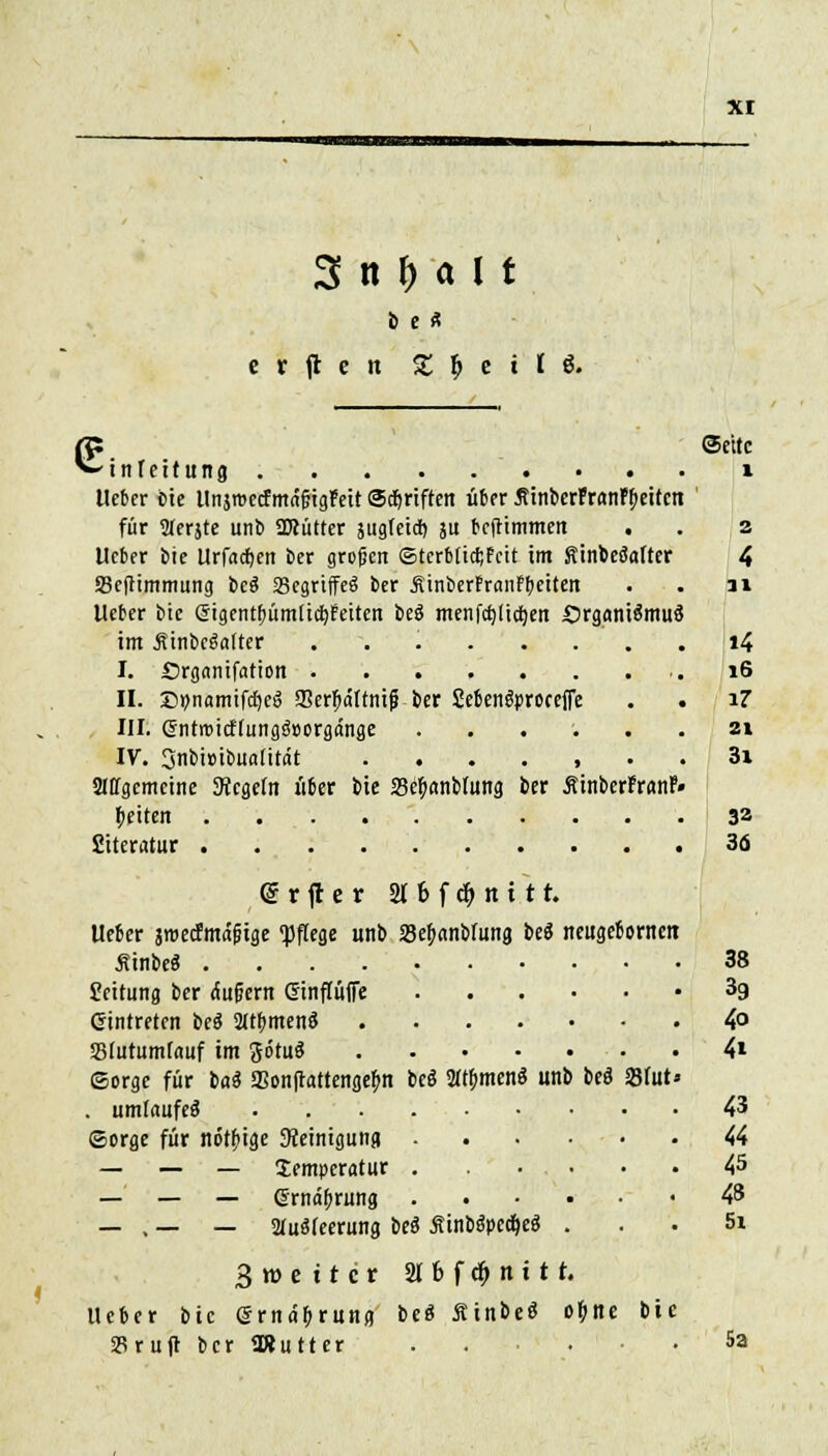 b C « e r ft e tt £. $ e t' ( & ^ i n fc reitung lieber bie ItnjroecfmngigPeit Sänften über flinbcrfranFbeitcn für STerjte unb OTütter jugfeid) ju bejtimmen . lieber bie Urf«cf)en ber großen ©terMidjFcit im Sinbefotter SBeftimmung be$ 23egrtffe§ ber linberfranfbeiten lieber bie (Sigentfmmlictjreiten beö menfcfyüdjen £)rgani$muä im ÄinbeSalter I. Srgnnifation II. Dpamifctjeg SerJjältnij? ber Sebengproceffe . • III. GJnrroicf(ungä»orgänge ...... IV. 3nbi»ibu«[it(it allgemeine Siegeln über bie 23e(j«nb(ung ber ÄinberFranf« betten Siteratur @rjter 2l6fc^nitt. lieber jroecfmd&ige «pflege unb SeJanMun« be$ neugebornen ÄinbeS Leitung ber dußent (Sinfluffe .... Gintreten beg 2ltbmen3 SSlutumlauf im JötuS (Sorge für lai SSonftattengefm beö Sttymenä unb beö . umlaufet ©orge für nötige Reinigung .... — — — Temperatur . ... — — — (Srndfjrung .... — . — — 2luäleerung beä £inb$pccf>e« . 231ut ©eitc 1 2 4 31 i4 16 17 21 31 32 36 38 39 4o 4i 43 44 45 48 5i Broettcr 2T 6 f dt) tt i 11. Ueber bie Gmdbrung beö ßtnbeö ofjtte bie SBruft ber ORutter 5a